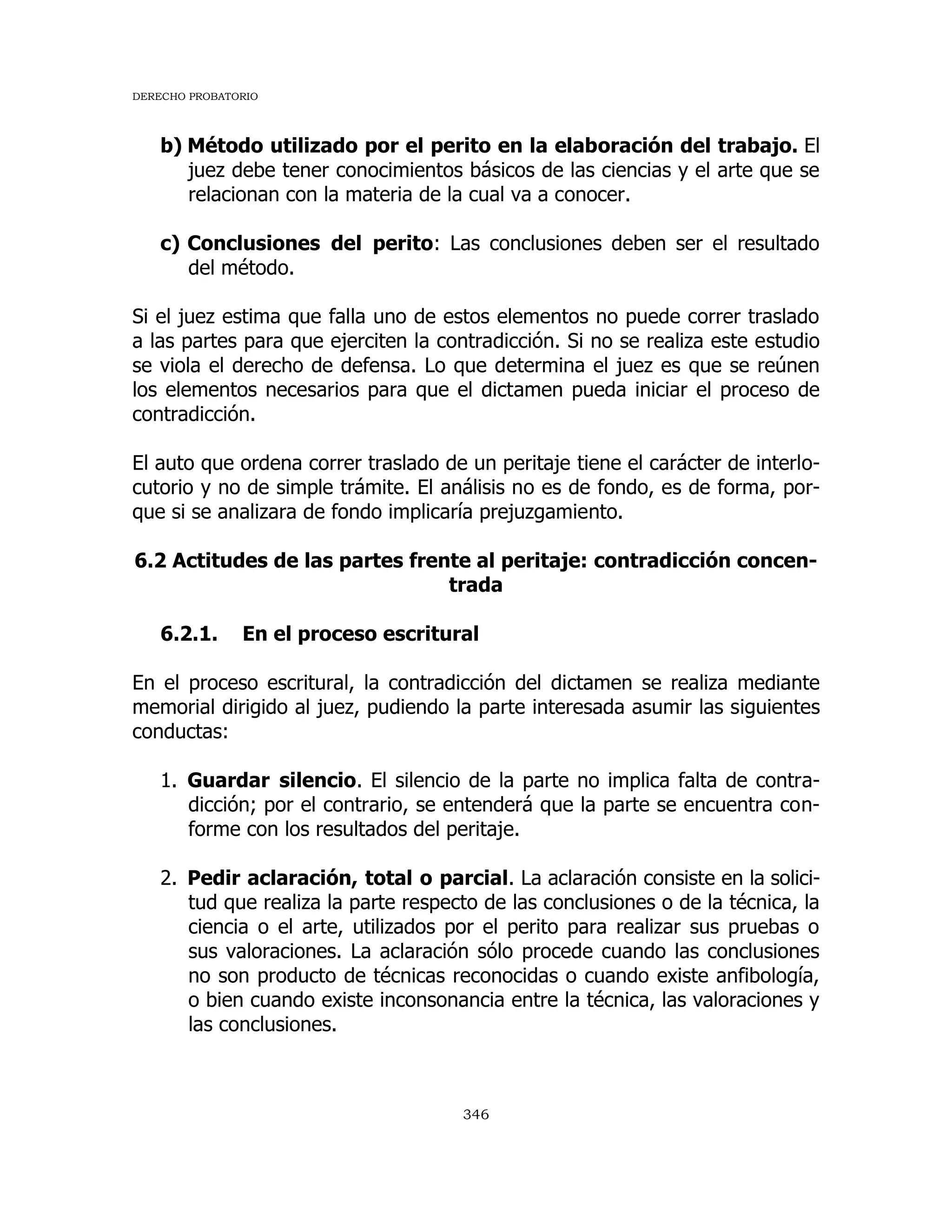 DERECHO PROBATORIO
346
b) Método utilizado por el perito en la elaboración del trabajo. El
juez debe tener conocimientos básicos de las ciencias y el arte que se
relacionan con la materia de la cual va a conocer.
c) Conclusiones del perito: Las conclusiones deben ser el resultado
del método.
Si el juez estima que falla uno de estos elementos no puede correr traslado
a las partes para que ejerciten la contradicción. Si no se realiza este estudio
se viola el derecho de defensa. Lo que determina el juez es que se reúnen
los elementos necesarios para que el dictamen pueda iniciar el proceso de
contradicción.
El auto que ordena correr traslado de un peritaje tiene el carácter de interlo-
cutorio y no de simple trámite. El análisis no es de fondo, es de forma, por-
que si se analizara de fondo implicaría prejuzgamiento.
6.2 Actitudes de las partes frente al peritaje: contradicción concen-
trada
6.2.1. En el proceso escritural
En el proceso escritural, la contradicción del dictamen se realiza mediante
memorial dirigido al juez, pudiendo la parte interesada asumir las siguientes
conductas:
1. Guardar silencio. El silencio de la parte no implica falta de contra-
dicción; por el contrario, se entenderá que la parte se encuentra con-
forme con los resultados del peritaje.
2. Pedir aclaración, total o parcial. La aclaración consiste en la solici-
tud que realiza la parte respecto de las conclusiones o de la técnica, la
ciencia o el arte, utilizados por el perito para realizar sus pruebas o
sus valoraciones. La aclaración sólo procede cuando las conclusiones
no son producto de técnicas reconocidas o cuando existe anfibología,
o bien cuando existe inconsonancia entre la técnica, las valoraciones y
las conclusiones.
 