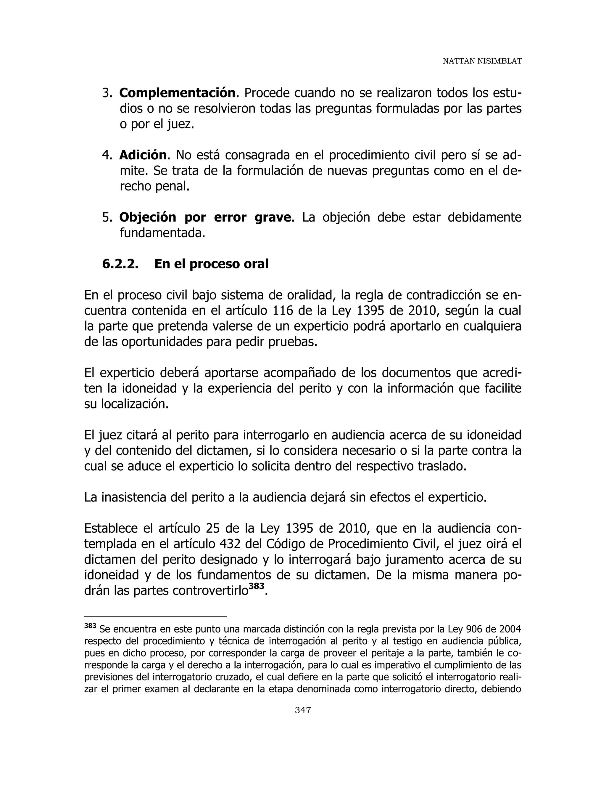 NATTAN NISIMBLAT
347
3. Complementación. Procede cuando no se realizaron todos los estu-
dios o no se resolvieron todas las preguntas formuladas por las partes
o por el juez.
4. Adición. No está consagrada en el procedimiento civil pero sí se ad-
mite. Se trata de la formulación de nuevas preguntas como en el de-
recho penal.
5. Objeción por error grave. La objeción debe estar debidamente
fundamentada.
6.2.2. En el proceso oral
En el proceso civil bajo sistema de oralidad, la regla de contradicción se en-
cuentra contenida en el artículo 116 de la Ley 1395 de 2010, según la cual
la parte que pretenda valerse de un experticio podrá aportarlo en cualquiera
de las oportunidades para pedir pruebas.
El experticio deberá aportarse acompañado de los documentos que acredi-
ten la idoneidad y la experiencia del perito y con la información que facilite
su localización.
El juez citará al perito para interrogarlo en audiencia acerca de su idoneidad
y del contenido del dictamen, si lo considera necesario o si la parte contra la
cual se aduce el experticio lo solicita dentro del respectivo traslado.
La inasistencia del perito a la audiencia dejará sin efectos el experticio.
Establece el artículo 25 de la Ley 1395 de 2010, que en la audiencia con-
templada en el artículo 432 del Código de Procedimiento Civil, el juez oirá el
dictamen del perito designado y lo interrogará bajo juramento acerca de su
idoneidad y de los fundamentos de su dictamen. De la misma manera po-
drán las partes controvertirlo383
.
383
Se encuentra en este punto una marcada distinción con la regla prevista por la Ley 906 de 2004
respecto del procedimiento y técnica de interrogación al perito y al testigo en audiencia pública,
pues en dicho proceso, por corresponder la carga de proveer el peritaje a la parte, también le co-
rresponde la carga y el derecho a la interrogación, para lo cual es imperativo el cumplimiento de las
previsiones del interrogatorio cruzado, el cual defiere en la parte que solicitó el interrogatorio reali-
zar el primer examen al declarante en la etapa denominada como interrogatorio directo, debiendo
 