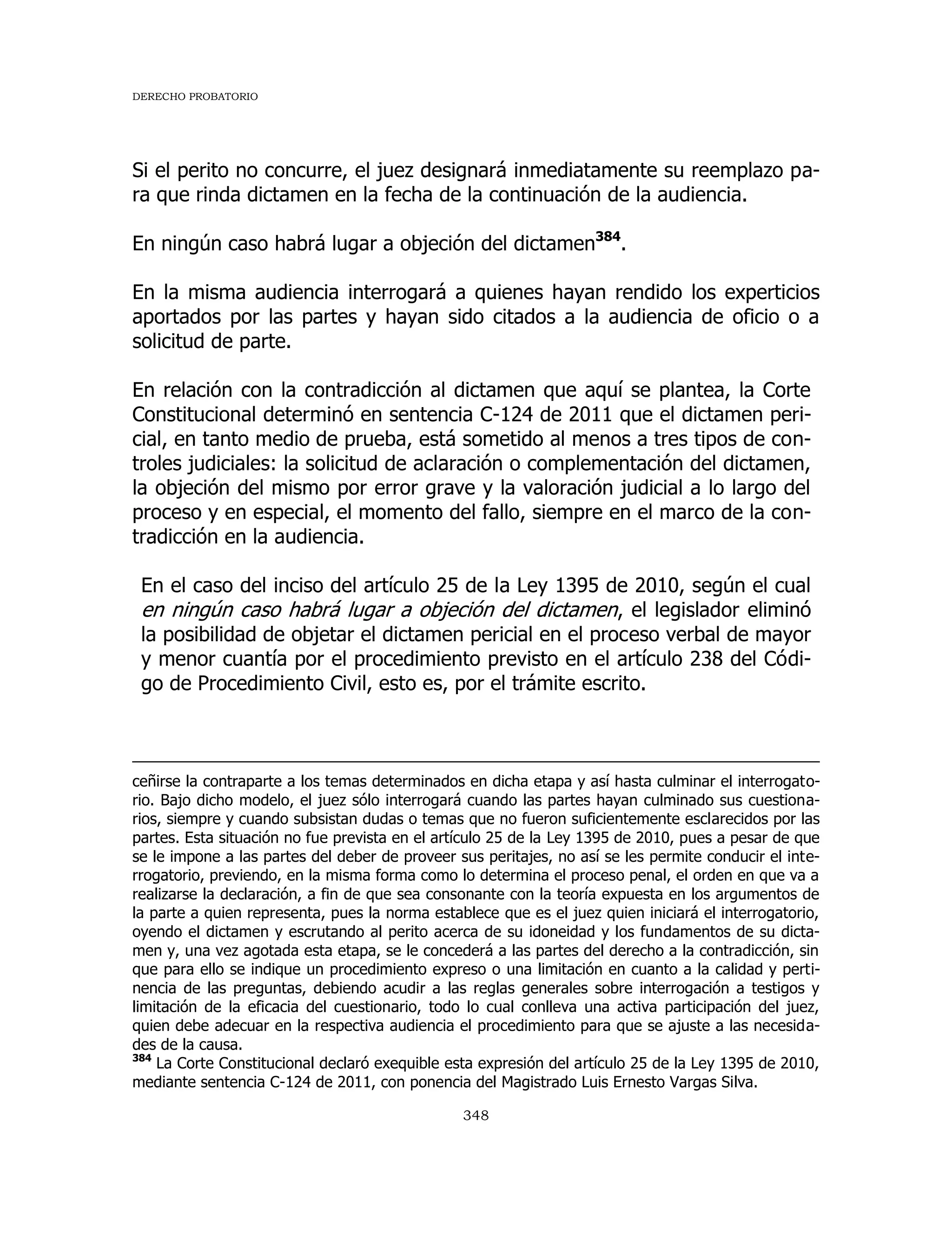 DERECHO PROBATORIO
348
Si el perito no concurre, el juez designará inmediatamente su reemplazo pa-
ra que rinda dictamen en la fecha de la continuación de la audiencia.
En ningún caso habrá lugar a objeción del dictamen384
.
En la misma audiencia interrogará a quienes hayan rendido los experticios
aportados por las partes y hayan sido citados a la audiencia de oficio o a
solicitud de parte.
En relación con la contradicción al dictamen que aquí se plantea, la Corte
Constitucional determinó en sentencia C-124 de 2011 que el dictamen peri-
cial, en tanto medio de prueba, está sometido al menos a tres tipos de con-
troles judiciales: la solicitud de aclaración o complementación del dictamen,
la objeción del mismo por error grave y la valoración judicial a lo largo del
proceso y en especial, el momento del fallo, siempre en el marco de la con-
tradicción en la audiencia.
En el caso del inciso del artículo 25 de la Ley 1395 de 2010, según el cual
en ningún caso habrá lugar a objeción del dictamen, el legislador eliminó
la posibilidad de objetar el dictamen pericial en el proceso verbal de mayor
y menor cuantía por el procedimiento previsto en el artículo 238 del Códi-
go de Procedimiento Civil, esto es, por el trámite escrito.
ceñirse la contraparte a los temas determinados en dicha etapa y así hasta culminar el interrogato-
rio. Bajo dicho modelo, el juez sólo interrogará cuando las partes hayan culminado sus cuestiona-
rios, siempre y cuando subsistan dudas o temas que no fueron suficientemente esclarecidos por las
partes. Esta situación no fue prevista en el artículo 25 de la Ley 1395 de 2010, pues a pesar de que
se le impone a las partes del deber de proveer sus peritajes, no así se les permite conducir el inte-
rrogatorio, previendo, en la misma forma como lo determina el proceso penal, el orden en que va a
realizarse la declaración, a fin de que sea consonante con la teoría expuesta en los argumentos de
la parte a quien representa, pues la norma establece que es el juez quien iniciará el interrogatorio,
oyendo el dictamen y escrutando al perito acerca de su idoneidad y los fundamentos de su dicta-
men y, una vez agotada esta etapa, se le concederá a las partes del derecho a la contradicción, sin
que para ello se indique un procedimiento expreso o una limitación en cuanto a la calidad y perti-
nencia de las preguntas, debiendo acudir a las reglas generales sobre interrogación a testigos y
limitación de la eficacia del cuestionario, todo lo cual conlleva una activa participación del juez,
quien debe adecuar en la respectiva audiencia el procedimiento para que se ajuste a las necesida-
des de la causa.
384
La Corte Constitucional declaró exequible esta expresión del artículo 25 de la Ley 1395 de 2010,
mediante sentencia C-124 de 2011, con ponencia del Magistrado Luis Ernesto Vargas Silva.
 
