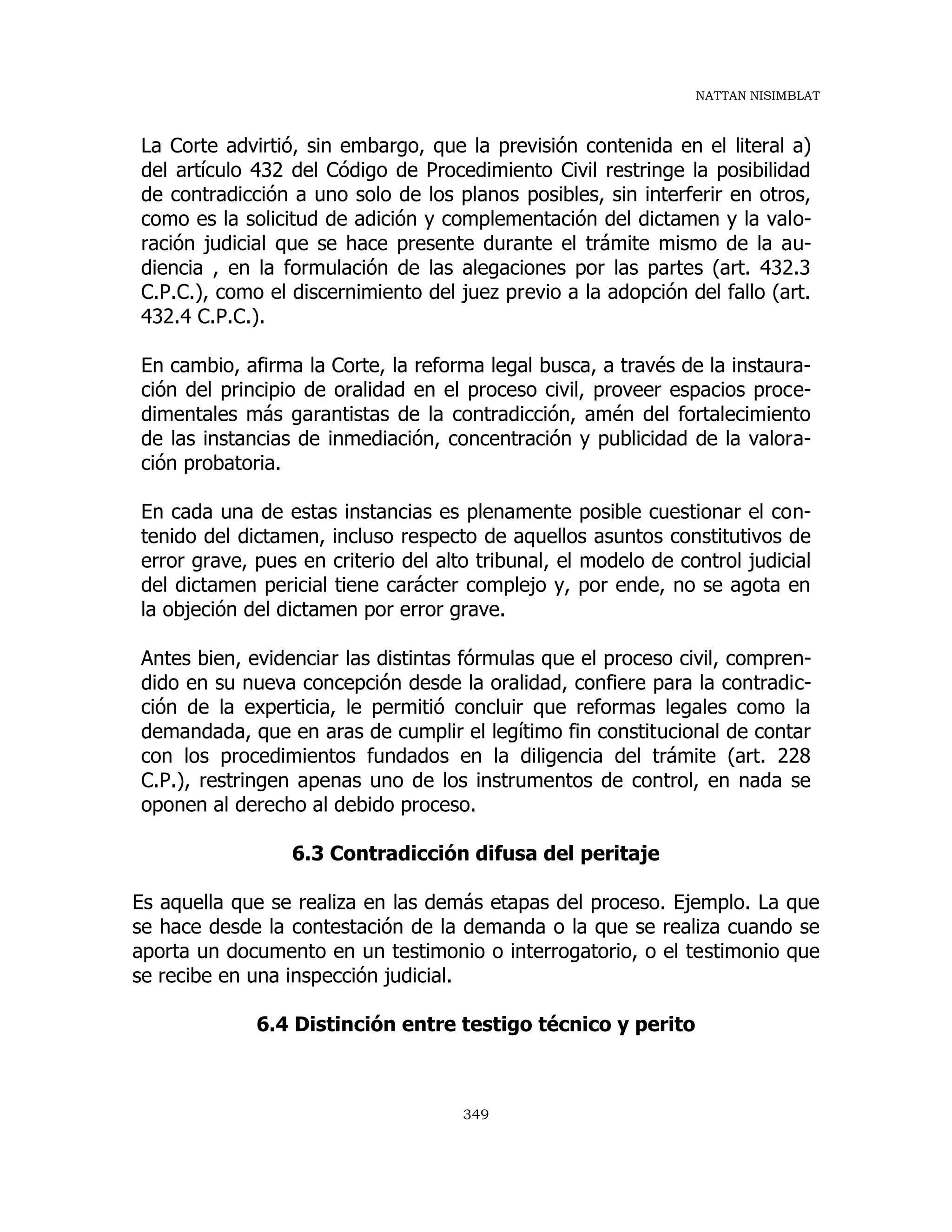 NATTAN NISIMBLAT
349
La Corte advirtió, sin embargo, que la previsión contenida en el literal a)
del artículo 432 del Código de Procedimiento Civil restringe la posibilidad
de contradicción a uno solo de los planos posibles, sin interferir en otros,
como es la solicitud de adición y complementación del dictamen y la valo-
ración judicial que se hace presente durante el trámite mismo de la au-
diencia , en la formulación de las alegaciones por las partes (art. 432.3
C.P.C.), como el discernimiento del juez previo a la adopción del fallo (art.
432.4 C.P.C.).
En cambio, afirma la Corte, la reforma legal busca, a través de la instaura-
ción del principio de oralidad en el proceso civil, proveer espacios proce-
dimentales más garantistas de la contradicción, amén del fortalecimiento
de las instancias de inmediación, concentración y publicidad de la valora-
ción probatoria.
En cada una de estas instancias es plenamente posible cuestionar el con-
tenido del dictamen, incluso respecto de aquellos asuntos constitutivos de
error grave, pues en criterio del alto tribunal, el modelo de control judicial
del dictamen pericial tiene carácter complejo y, por ende, no se agota en
la objeción del dictamen por error grave.
Antes bien, evidenciar las distintas fórmulas que el proceso civil, compren-
dido en su nueva concepción desde la oralidad, confiere para la contradic-
ción de la experticia, le permitió concluir que reformas legales como la
demandada, que en aras de cumplir el legítimo fin constitucional de contar
con los procedimientos fundados en la diligencia del trámite (art. 228
C.P.), restringen apenas uno de los instrumentos de control, en nada se
oponen al derecho al debido proceso.
6.3 Contradicción difusa del peritaje
Es aquella que se realiza en las demás etapas del proceso. Ejemplo. La que
se hace desde la contestación de la demanda o la que se realiza cuando se
aporta un documento en un testimonio o interrogatorio, o el testimonio que
se recibe en una inspección judicial.
6.4 Distinción entre testigo técnico y perito
 