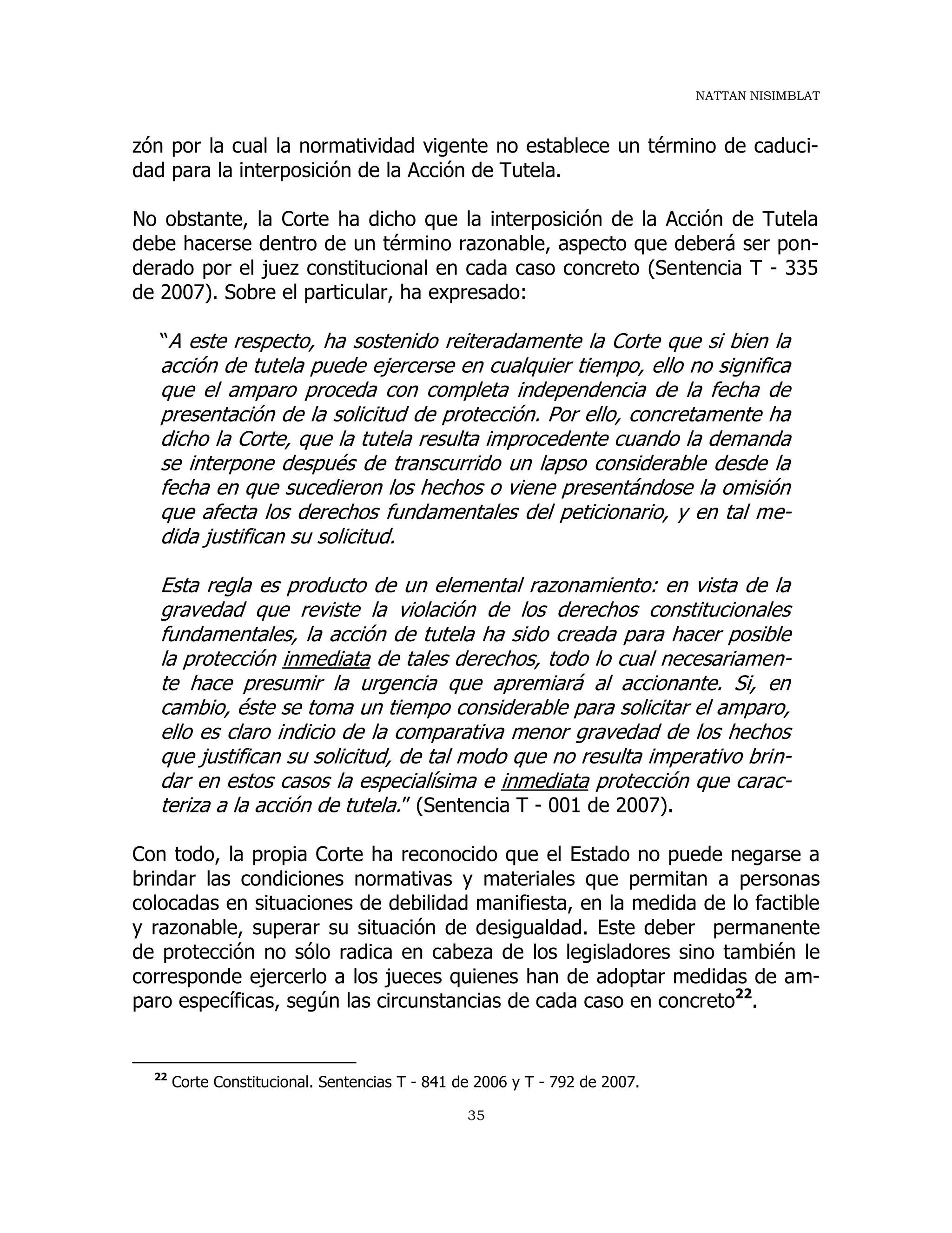 NATTAN NISIMBLAT
35
zón por la cual la normatividad vigente no establece un término de caduci-
dad para la interposición de la Acción de Tutela.
No obstante, la Corte ha dicho que la interposición de la Acción de Tutela
debe hacerse dentro de un término razonable, aspecto que deberá ser pon-
derado por el juez constitucional en cada caso concreto (Sentencia T - 335
de 2007). Sobre el particular, ha expresado:
“A este respecto, ha sostenido reiteradamente la Corte que si bien la
acción de tutela puede ejercerse en cualquier tiempo, ello no significa
que el amparo proceda con completa independencia de la fecha de
presentación de la solicitud de protección. Por ello, concretamente ha
dicho la Corte, que la tutela resulta improcedente cuando la demanda
se interpone después de transcurrido un lapso considerable desde la
fecha en que sucedieron los hechos o viene presentándose la omisión
que afecta los derechos fundamentales del peticionario, y en tal me-
dida justifican su solicitud.
Esta regla es producto de un elemental razonamiento: en vista de la
gravedad que reviste la violación de los derechos constitucionales
fundamentales, la acción de tutela ha sido creada para hacer posible
la protección inmediata de tales derechos, todo lo cual necesariamen-
te hace presumir la urgencia que apremiará al accionante. Si, en
cambio, éste se toma un tiempo considerable para solicitar el amparo,
ello es claro indicio de la comparativa menor gravedad de los hechos
que justifican su solicitud, de tal modo que no resulta imperativo brin-
dar en estos casos la especialísima e inmediata protección que carac-
teriza a la acción de tutela.” (Sentencia T - 001 de 2007).
Con todo, la propia Corte ha reconocido que el Estado no puede negarse a
brindar las condiciones normativas y materiales que permitan a personas
colocadas en situaciones de debilidad manifiesta, en la medida de lo factible
y razonable, superar su situación de desigualdad. Este deber permanente
de protección no sólo radica en cabeza de los legisladores sino también le
corresponde ejercerlo a los jueces quienes han de adoptar medidas de am-
paro específicas, según las circunstancias de cada caso en concreto22
.
22
Corte Constitucional. Sentencias T - 841 de 2006 y T - 792 de 2007.
 