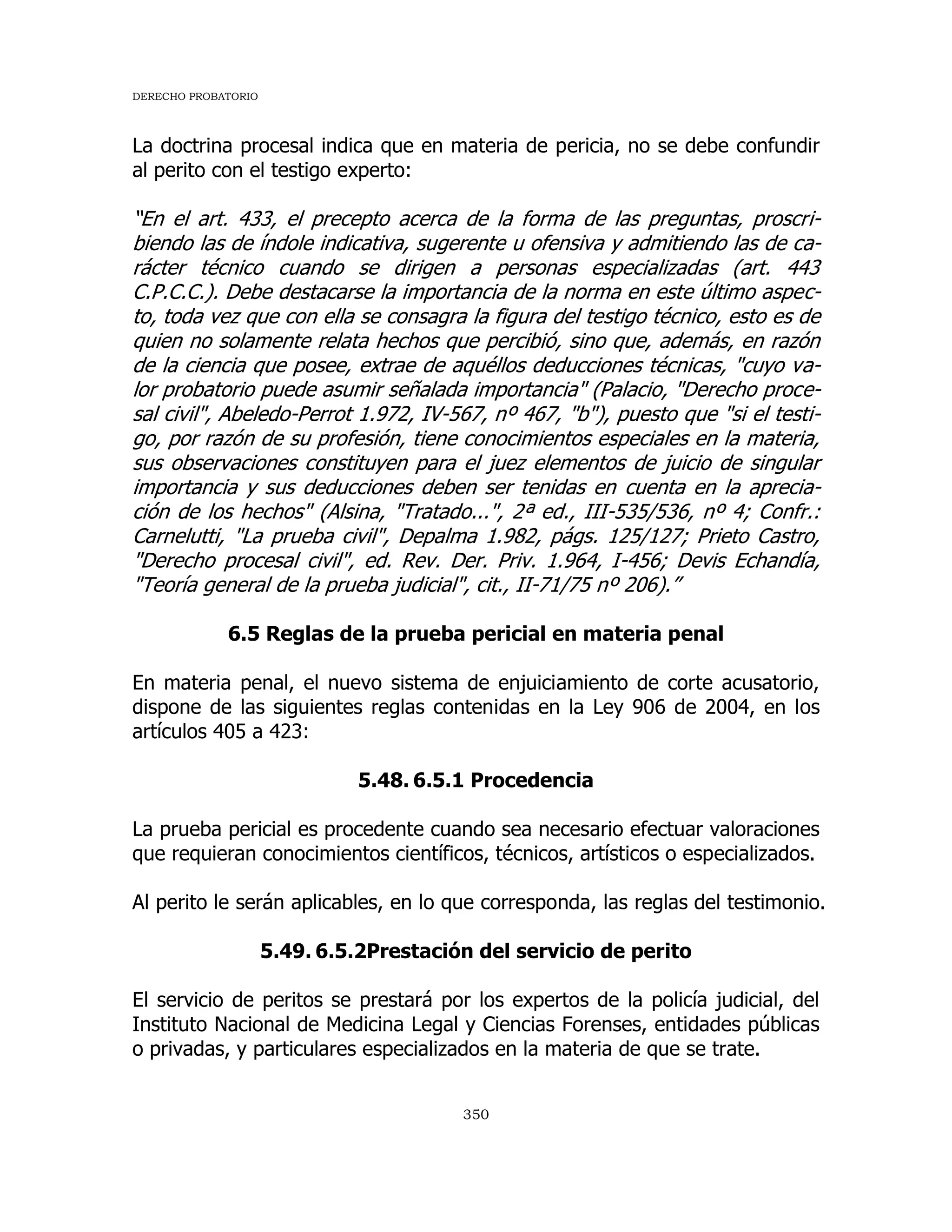 DERECHO PROBATORIO
350
La doctrina procesal indica que en materia de pericia, no se debe confundir
al perito con el testigo experto:
“En el art. 433, el precepto acerca de la forma de las preguntas, proscri-
biendo las de índole indicativa, sugerente u ofensiva y admitiendo las de ca-
rácter técnico cuando se dirigen a personas especializadas (art. 443
C.P.C.C.). Debe destacarse la importancia de la norma en este último aspec-
to, toda vez que con ella se consagra la figura del testigo técnico, esto es de
quien no solamente relata hechos que percibió, sino que, además, en razón
de la ciencia que posee, extrae de aquéllos deducciones técnicas, "cuyo va-
lor probatorio puede asumir señalada importancia" (Palacio, "Derecho proce-
sal civil", Abeledo-Perrot 1.972, IV-567, nº 467, "b"), puesto que "si el testi-
go, por razón de su profesión, tiene conocimientos especiales en la materia,
sus observaciones constituyen para el juez elementos de juicio de singular
importancia y sus deducciones deben ser tenidas en cuenta en la aprecia-
ción de los hechos" (Alsina, "Tratado...", 2ª ed., III-535/536, nº 4; Confr.:
Carnelutti, "La prueba civil", Depalma 1.982, págs. 125/127; Prieto Castro,
"Derecho procesal civil", ed. Rev. Der. Priv. 1.964, I-456; Devis Echandía,
"Teoría general de la prueba judicial", cit., II-71/75 nº 206).”
6.5 Reglas de la prueba pericial en materia penal
En materia penal, el nuevo sistema de enjuiciamiento de corte acusatorio,
dispone de las siguientes reglas contenidas en la Ley 906 de 2004, en los
artículos 405 a 423:
5.48. 6.5.1 Procedencia
La prueba pericial es procedente cuando sea necesario efectuar valoraciones
que requieran conocimientos científicos, técnicos, artísticos o especializados.
Al perito le serán aplicables, en lo que corresponda, las reglas del testimonio.
5.49. 6.5.2Prestación del servicio de perito
El servicio de peritos se prestará por los expertos de la policía judicial, del
Instituto Nacional de Medicina Legal y Ciencias Forenses, entidades públicas
o privadas, y particulares especializados en la materia de que se trate.
 
