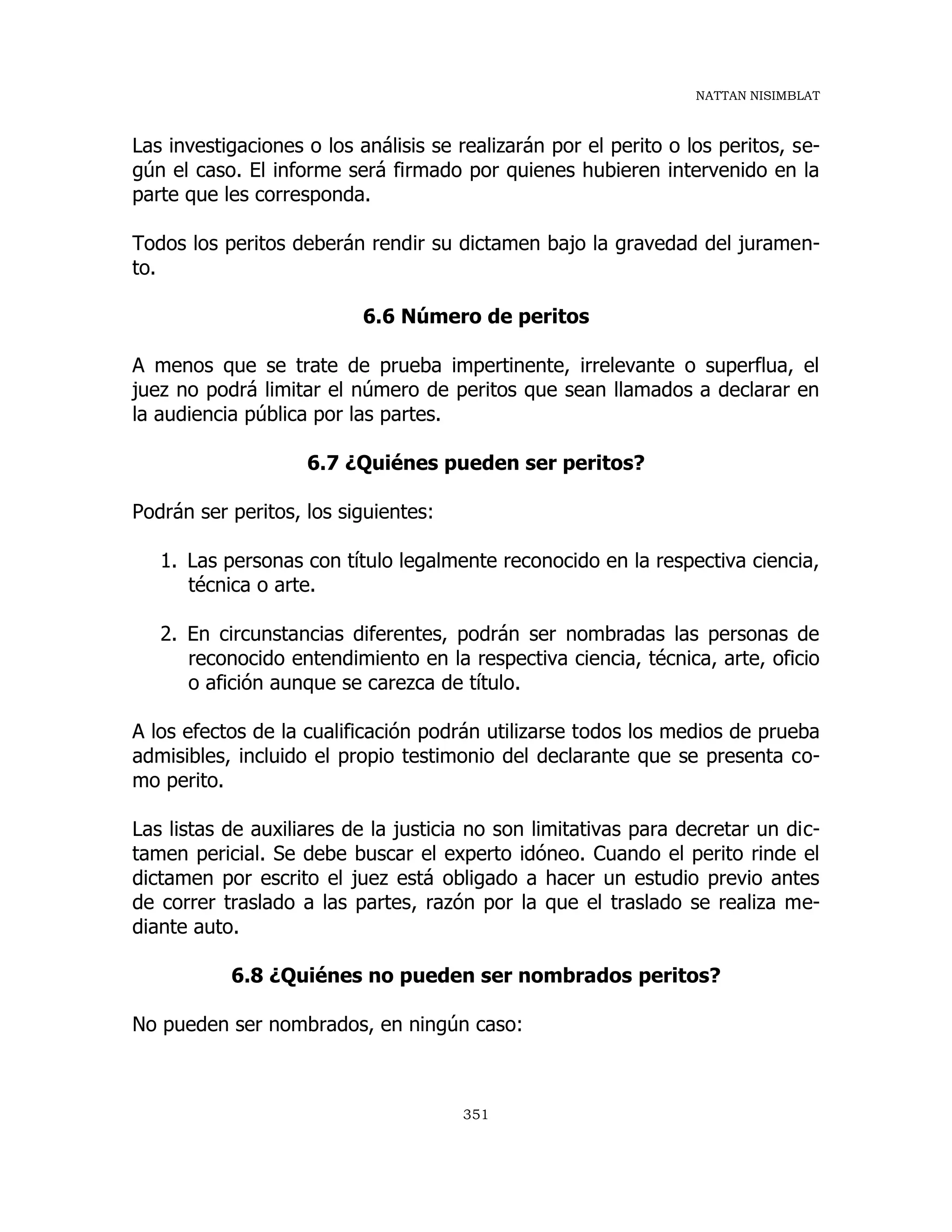 NATTAN NISIMBLAT
351
Las investigaciones o los análisis se realizarán por el perito o los peritos, se-
gún el caso. El informe será firmado por quienes hubieren intervenido en la
parte que les corresponda.
Todos los peritos deberán rendir su dictamen bajo la gravedad del juramen-
to.
6.6 Número de peritos
A menos que se trate de prueba impertinente, irrelevante o superflua, el
juez no podrá limitar el número de peritos que sean llamados a declarar en
la audiencia pública por las partes.
6.7 ¿Quiénes pueden ser peritos?
Podrán ser peritos, los siguientes:
1. Las personas con título legalmente reconocido en la respectiva ciencia,
técnica o arte.
2. En circunstancias diferentes, podrán ser nombradas las personas de
reconocido entendimiento en la respectiva ciencia, técnica, arte, oficio
o afición aunque se carezca de título.
A los efectos de la cualificación podrán utilizarse todos los medios de prueba
admisibles, incluido el propio testimonio del declarante que se presenta co-
mo perito.
Las listas de auxiliares de la justicia no son limitativas para decretar un dic-
tamen pericial. Se debe buscar el experto idóneo. Cuando el perito rinde el
dictamen por escrito el juez está obligado a hacer un estudio previo antes
de correr traslado a las partes, razón por la que el traslado se realiza me-
diante auto.
6.8 ¿Quiénes no pueden ser nombrados peritos?
No pueden ser nombrados, en ningún caso:
 