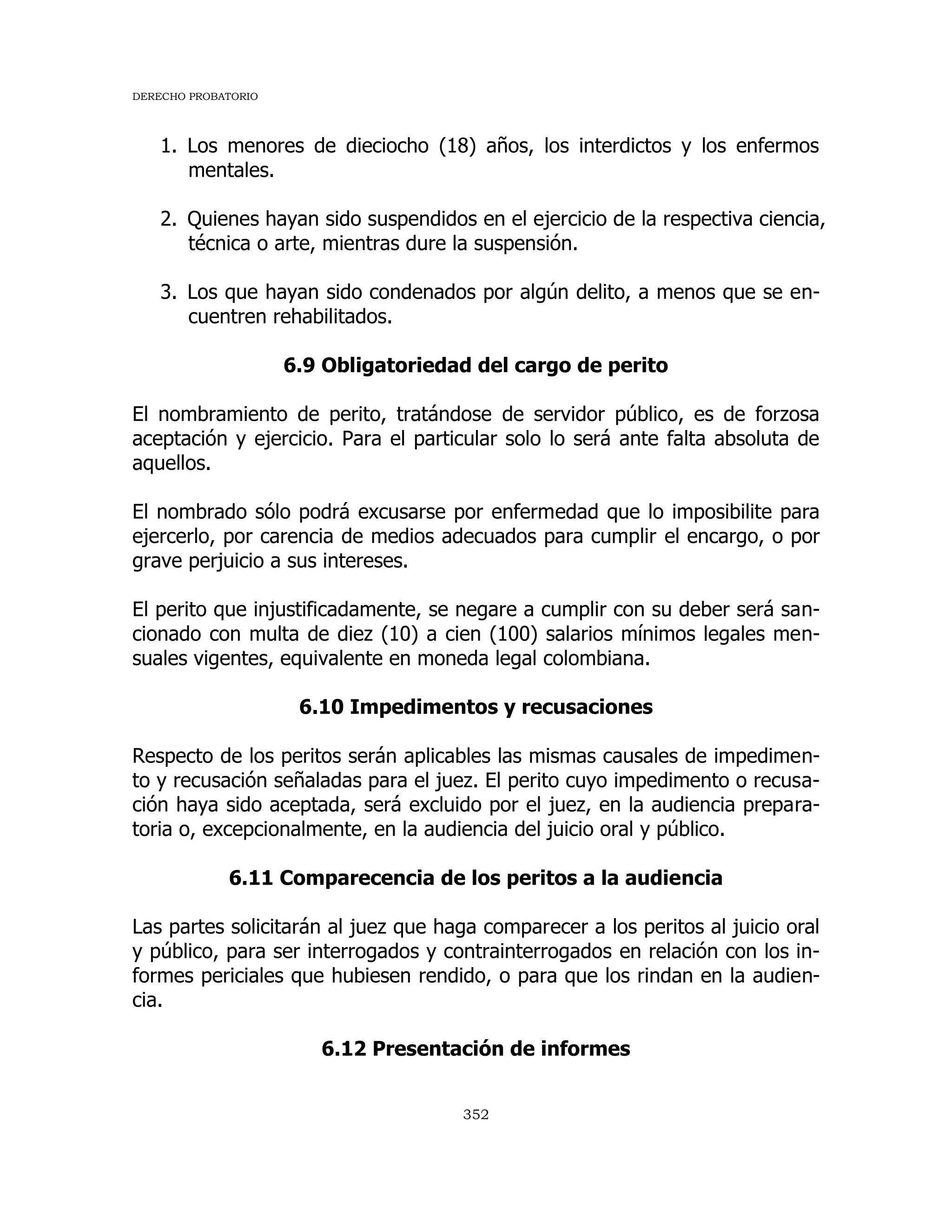 DERECHO PROBATORIO
352
1. Los menores de dieciocho (18) años, los interdictos y los enfermos
mentales.
2. Quienes hayan sido suspendidos en el ejercicio de la respectiva ciencia,
técnica o arte, mientras dure la suspensión.
3. Los que hayan sido condenados por algún delito, a menos que se en-
cuentren rehabilitados.
6.9 Obligatoriedad del cargo de perito
El nombramiento de perito, tratándose de servidor público, es de forzosa
aceptación y ejercicio. Para el particular solo lo será ante falta absoluta de
aquellos.
El nombrado sólo podrá excusarse por enfermedad que lo imposibilite para
ejercerlo, por carencia de medios adecuados para cumplir el encargo, o por
grave perjuicio a sus intereses.
El perito que injustificadamente, se negare a cumplir con su deber será san-
cionado con multa de diez (10) a cien (100) salarios mínimos legales men-
suales vigentes, equivalente en moneda legal colombiana.
6.10 Impedimentos y recusaciones
Respecto de los peritos serán aplicables las mismas causales de impedimen-
to y recusación señaladas para el juez. El perito cuyo impedimento o recusa-
ción haya sido aceptada, será excluido por el juez, en la audiencia prepara-
toria o, excepcionalmente, en la audiencia del juicio oral y público.
6.11 Comparecencia de los peritos a la audiencia
Las partes solicitarán al juez que haga comparecer a los peritos al juicio oral
y público, para ser interrogados y contrainterrogados en relación con los in-
formes periciales que hubiesen rendido, o para que los rindan en la audien-
cia.
6.12 Presentación de informes
 