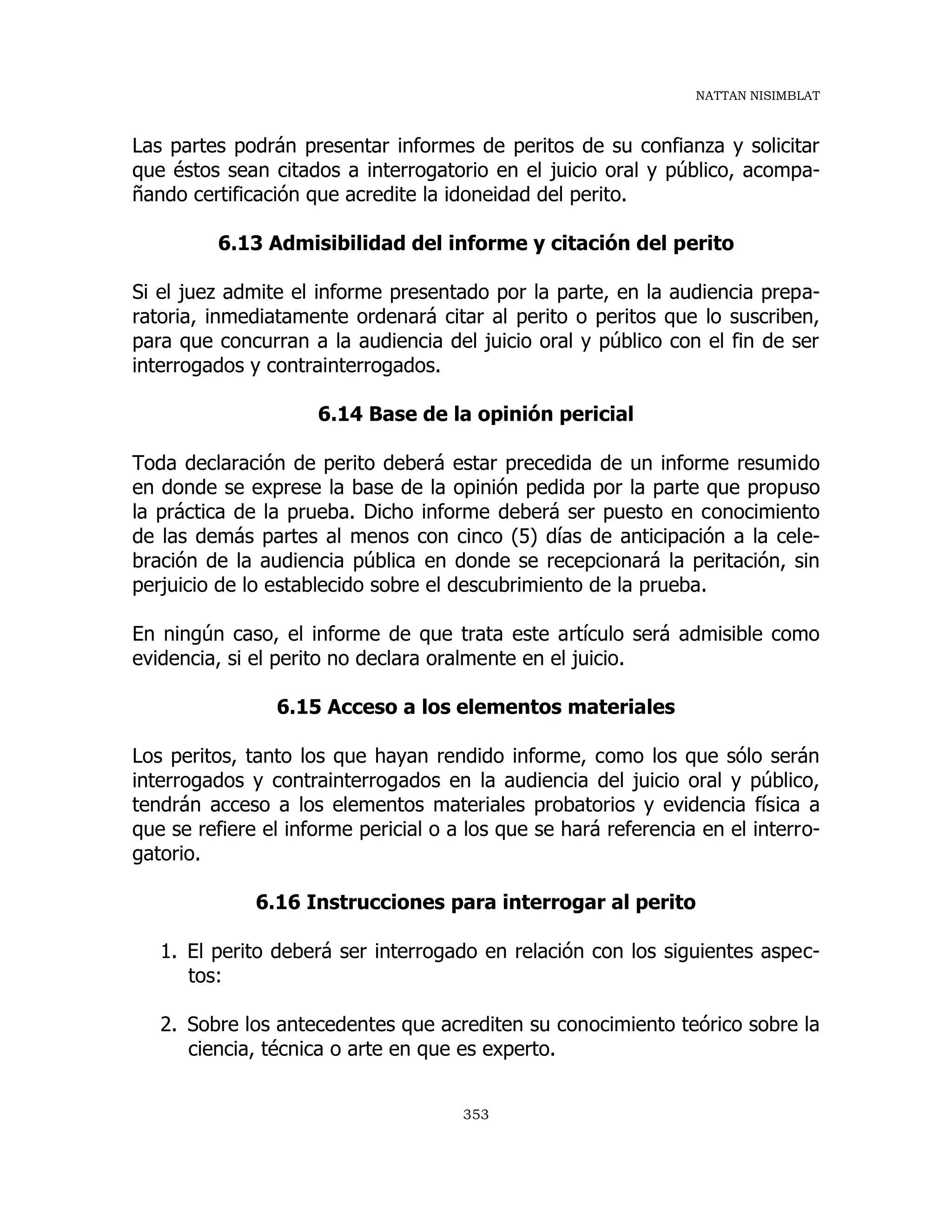 NATTAN NISIMBLAT
353
Las partes podrán presentar informes de peritos de su confianza y solicitar
que éstos sean citados a interrogatorio en el juicio oral y público, acompa-
ñando certificación que acredite la idoneidad del perito.
6.13 Admisibilidad del informe y citación del perito
Si el juez admite el informe presentado por la parte, en la audiencia prepa-
ratoria, inmediatamente ordenará citar al perito o peritos que lo suscriben,
para que concurran a la audiencia del juicio oral y público con el fin de ser
interrogados y contrainterrogados.
6.14 Base de la opinión pericial
Toda declaración de perito deberá estar precedida de un informe resumido
en donde se exprese la base de la opinión pedida por la parte que propuso
la práctica de la prueba. Dicho informe deberá ser puesto en conocimiento
de las demás partes al menos con cinco (5) días de anticipación a la cele-
bración de la audiencia pública en donde se recepcionará la peritación, sin
perjuicio de lo establecido sobre el descubrimiento de la prueba.
En ningún caso, el informe de que trata este artículo será admisible como
evidencia, si el perito no declara oralmente en el juicio.
6.15 Acceso a los elementos materiales
Los peritos, tanto los que hayan rendido informe, como los que sólo serán
interrogados y contrainterrogados en la audiencia del juicio oral y público,
tendrán acceso a los elementos materiales probatorios y evidencia física a
que se refiere el informe pericial o a los que se hará referencia en el interro-
gatorio.
6.16 Instrucciones para interrogar al perito
1. El perito deberá ser interrogado en relación con los siguientes aspec-
tos:
2. Sobre los antecedentes que acrediten su conocimiento teórico sobre la
ciencia, técnica o arte en que es experto.
 