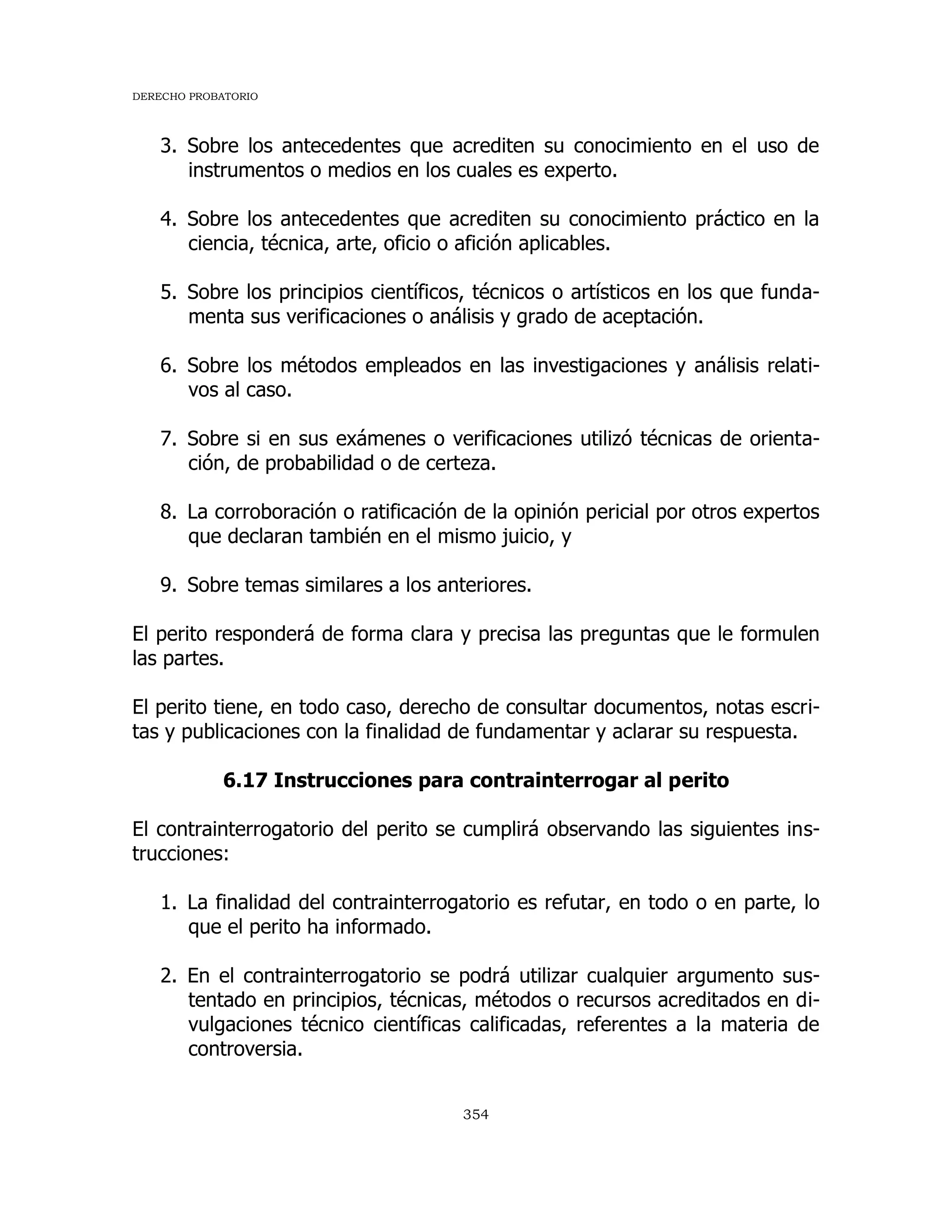 DERECHO PROBATORIO
354
3. Sobre los antecedentes que acrediten su conocimiento en el uso de
instrumentos o medios en los cuales es experto.
4. Sobre los antecedentes que acrediten su conocimiento práctico en la
ciencia, técnica, arte, oficio o afición aplicables.
5. Sobre los principios científicos, técnicos o artísticos en los que funda-
menta sus verificaciones o análisis y grado de aceptación.
6. Sobre los métodos empleados en las investigaciones y análisis relati-
vos al caso.
7. Sobre si en sus exámenes o verificaciones utilizó técnicas de orienta-
ción, de probabilidad o de certeza.
8. La corroboración o ratificación de la opinión pericial por otros expertos
que declaran también en el mismo juicio, y
9. Sobre temas similares a los anteriores.
El perito responderá de forma clara y precisa las preguntas que le formulen
las partes.
El perito tiene, en todo caso, derecho de consultar documentos, notas escri-
tas y publicaciones con la finalidad de fundamentar y aclarar su respuesta.
6.17 Instrucciones para contrainterrogar al perito
El contrainterrogatorio del perito se cumplirá observando las siguientes ins-
trucciones:
1. La finalidad del contrainterrogatorio es refutar, en todo o en parte, lo
que el perito ha informado.
2. En el contrainterrogatorio se podrá utilizar cualquier argumento sus-
tentado en principios, técnicas, métodos o recursos acreditados en di-
vulgaciones técnico científicas calificadas, referentes a la materia de
controversia.
 