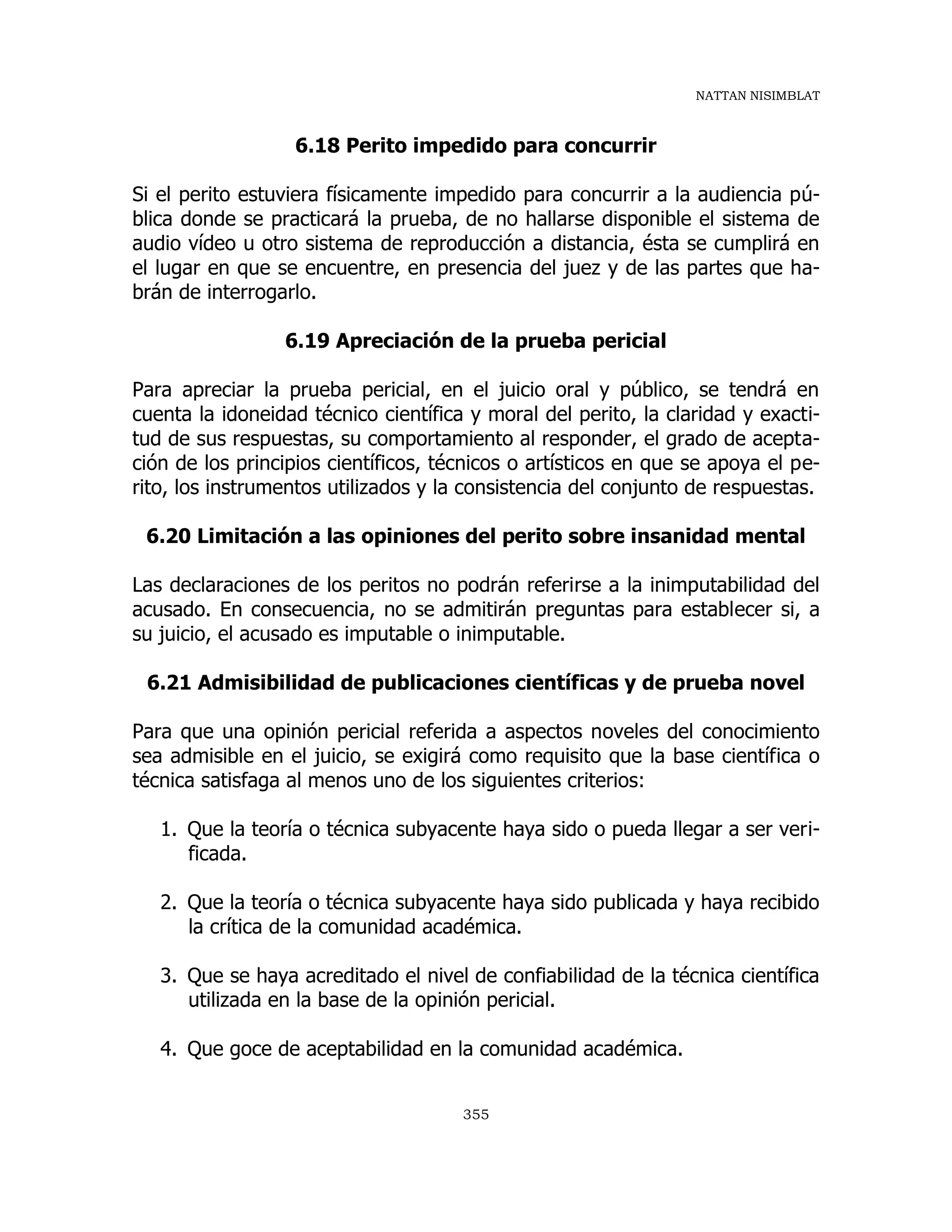 NATTAN NISIMBLAT
355
6.18 Perito impedido para concurrir
Si el perito estuviera físicamente impedido para concurrir a la audiencia pú-
blica donde se practicará la prueba, de no hallarse disponible el sistema de
audio vídeo u otro sistema de reproducción a distancia, ésta se cumplirá en
el lugar en que se encuentre, en presencia del juez y de las partes que ha-
brán de interrogarlo.
6.19 Apreciación de la prueba pericial
Para apreciar la prueba pericial, en el juicio oral y público, se tendrá en
cuenta la idoneidad técnico científica y moral del perito, la claridad y exacti-
tud de sus respuestas, su comportamiento al responder, el grado de acepta-
ción de los principios científicos, técnicos o artísticos en que se apoya el pe-
rito, los instrumentos utilizados y la consistencia del conjunto de respuestas.
6.20 Limitación a las opiniones del perito sobre insanidad mental
Las declaraciones de los peritos no podrán referirse a la inimputabilidad del
acusado. En consecuencia, no se admitirán preguntas para establecer si, a
su juicio, el acusado es imputable o inimputable.
6.21 Admisibilidad de publicaciones científicas y de prueba novel
Para que una opinión pericial referida a aspectos noveles del conocimiento
sea admisible en el juicio, se exigirá como requisito que la base científica o
técnica satisfaga al menos uno de los siguientes criterios:
1. Que la teoría o técnica subyacente haya sido o pueda llegar a ser veri-
ficada.
2. Que la teoría o técnica subyacente haya sido publicada y haya recibido
la crítica de la comunidad académica.
3. Que se haya acreditado el nivel de confiabilidad de la técnica científica
utilizada en la base de la opinión pericial.
4. Que goce de aceptabilidad en la comunidad académica.
 