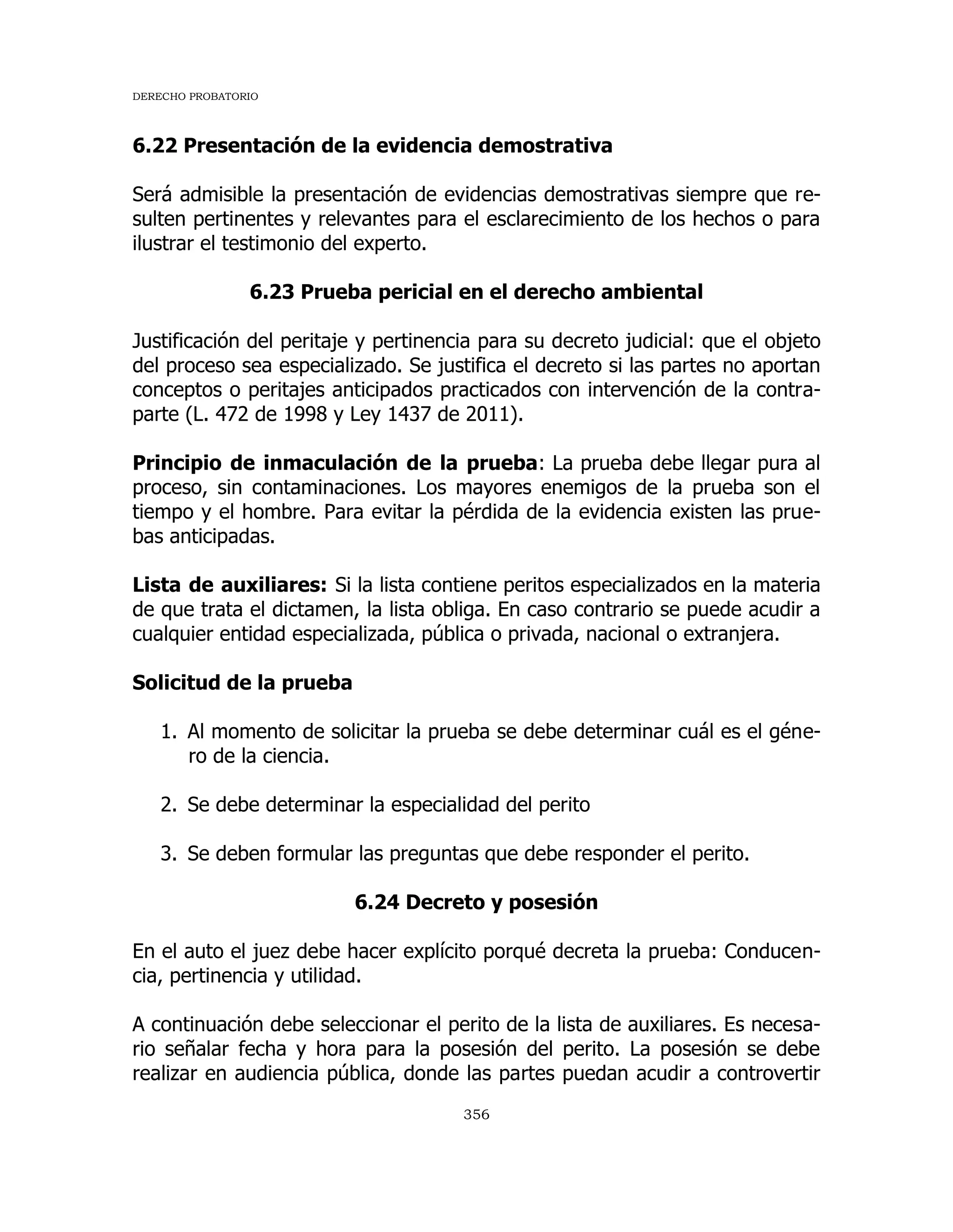 DERECHO PROBATORIO
356
6.22 Presentación de la evidencia demostrativa
Será admisible la presentación de evidencias demostrativas siempre que re-
sulten pertinentes y relevantes para el esclarecimiento de los hechos o para
ilustrar el testimonio del experto.
6.23 Prueba pericial en el derecho ambiental
Justificación del peritaje y pertinencia para su decreto judicial: que el objeto
del proceso sea especializado. Se justifica el decreto si las partes no aportan
conceptos o peritajes anticipados practicados con intervención de la contra-
parte (L. 472 de 1998 y Ley 1437 de 2011).
Principio de inmaculación de la prueba: La prueba debe llegar pura al
proceso, sin contaminaciones. Los mayores enemigos de la prueba son el
tiempo y el hombre. Para evitar la pérdida de la evidencia existen las prue-
bas anticipadas.
Lista de auxiliares: Si la lista contiene peritos especializados en la materia
de que trata el dictamen, la lista obliga. En caso contrario se puede acudir a
cualquier entidad especializada, pública o privada, nacional o extranjera.
Solicitud de la prueba
1. Al momento de solicitar la prueba se debe determinar cuál es el géne-
ro de la ciencia.
2. Se debe determinar la especialidad del perito
3. Se deben formular las preguntas que debe responder el perito.
6.24 Decreto y posesión
En el auto el juez debe hacer explícito porqué decreta la prueba: Conducen-
cia, pertinencia y utilidad.
A continuación debe seleccionar el perito de la lista de auxiliares. Es necesa-
rio señalar fecha y hora para la posesión del perito. La posesión se debe
realizar en audiencia pública, donde las partes puedan acudir a controvertir
 