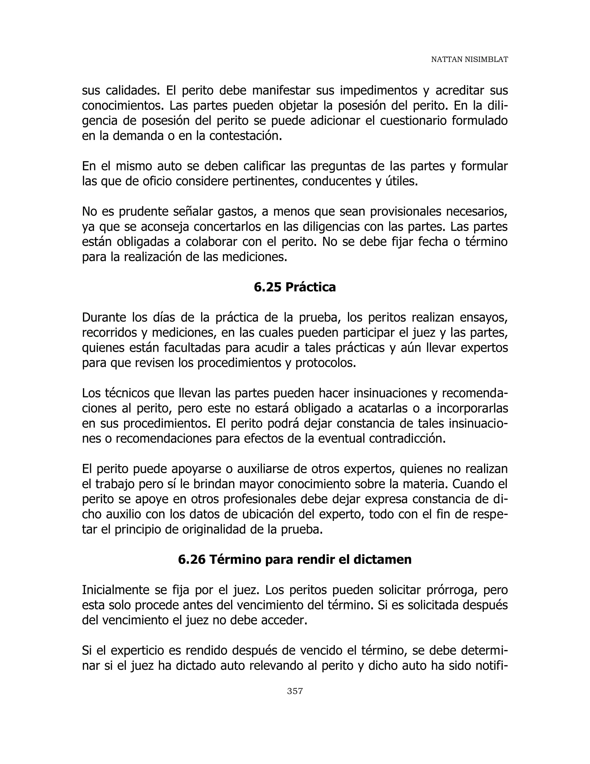 NATTAN NISIMBLAT
357
sus calidades. El perito debe manifestar sus impedimentos y acreditar sus
conocimientos. Las partes pueden objetar la posesión del perito. En la dili-
gencia de posesión del perito se puede adicionar el cuestionario formulado
en la demanda o en la contestación.
En el mismo auto se deben calificar las preguntas de las partes y formular
las que de oficio considere pertinentes, conducentes y útiles.
No es prudente señalar gastos, a menos que sean provisionales necesarios,
ya que se aconseja concertarlos en las diligencias con las partes. Las partes
están obligadas a colaborar con el perito. No se debe fijar fecha o término
para la realización de las mediciones.
6.25 Práctica
Durante los días de la práctica de la prueba, los peritos realizan ensayos,
recorridos y mediciones, en las cuales pueden participar el juez y las partes,
quienes están facultadas para acudir a tales prácticas y aún llevar expertos
para que revisen los procedimientos y protocolos.
Los técnicos que llevan las partes pueden hacer insinuaciones y recomenda-
ciones al perito, pero este no estará obligado a acatarlas o a incorporarlas
en sus procedimientos. El perito podrá dejar constancia de tales insinuacio-
nes o recomendaciones para efectos de la eventual contradicción.
El perito puede apoyarse o auxiliarse de otros expertos, quienes no realizan
el trabajo pero sí le brindan mayor conocimiento sobre la materia. Cuando el
perito se apoye en otros profesionales debe dejar expresa constancia de di-
cho auxilio con los datos de ubicación del experto, todo con el fin de respe-
tar el principio de originalidad de la prueba.
6.26 Término para rendir el dictamen
Inicialmente se fija por el juez. Los peritos pueden solicitar prórroga, pero
esta solo procede antes del vencimiento del término. Si es solicitada después
del vencimiento el juez no debe acceder.
Si el experticio es rendido después de vencido el término, se debe determi-
nar si el juez ha dictado auto relevando al perito y dicho auto ha sido notifi-
 