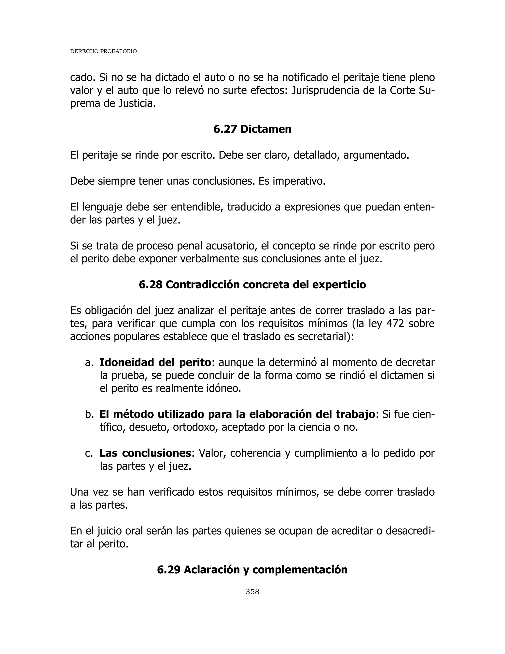 DERECHO PROBATORIO
358
cado. Si no se ha dictado el auto o no se ha notificado el peritaje tiene pleno
valor y el auto que lo relevó no surte efectos: Jurisprudencia de la Corte Su-
prema de Justicia.
6.27 Dictamen
El peritaje se rinde por escrito. Debe ser claro, detallado, argumentado.
Debe siempre tener unas conclusiones. Es imperativo.
El lenguaje debe ser entendible, traducido a expresiones que puedan enten-
der las partes y el juez.
Si se trata de proceso penal acusatorio, el concepto se rinde por escrito pero
el perito debe exponer verbalmente sus conclusiones ante el juez.
6.28 Contradicción concreta del experticio
Es obligación del juez analizar el peritaje antes de correr traslado a las par-
tes, para verificar que cumpla con los requisitos mínimos (la ley 472 sobre
acciones populares establece que el traslado es secretarial):
a. Idoneidad del perito: aunque la determinó al momento de decretar
la prueba, se puede concluir de la forma como se rindió el dictamen si
el perito es realmente idóneo.
b. El método utilizado para la elaboración del trabajo: Si fue cien-
tífico, desueto, ortodoxo, aceptado por la ciencia o no.
c. Las conclusiones: Valor, coherencia y cumplimiento a lo pedido por
las partes y el juez.
Una vez se han verificado estos requisitos mínimos, se debe correr traslado
a las partes.
En el juicio oral serán las partes quienes se ocupan de acreditar o desacredi-
tar al perito.
6.29 Aclaración y complementación
 
