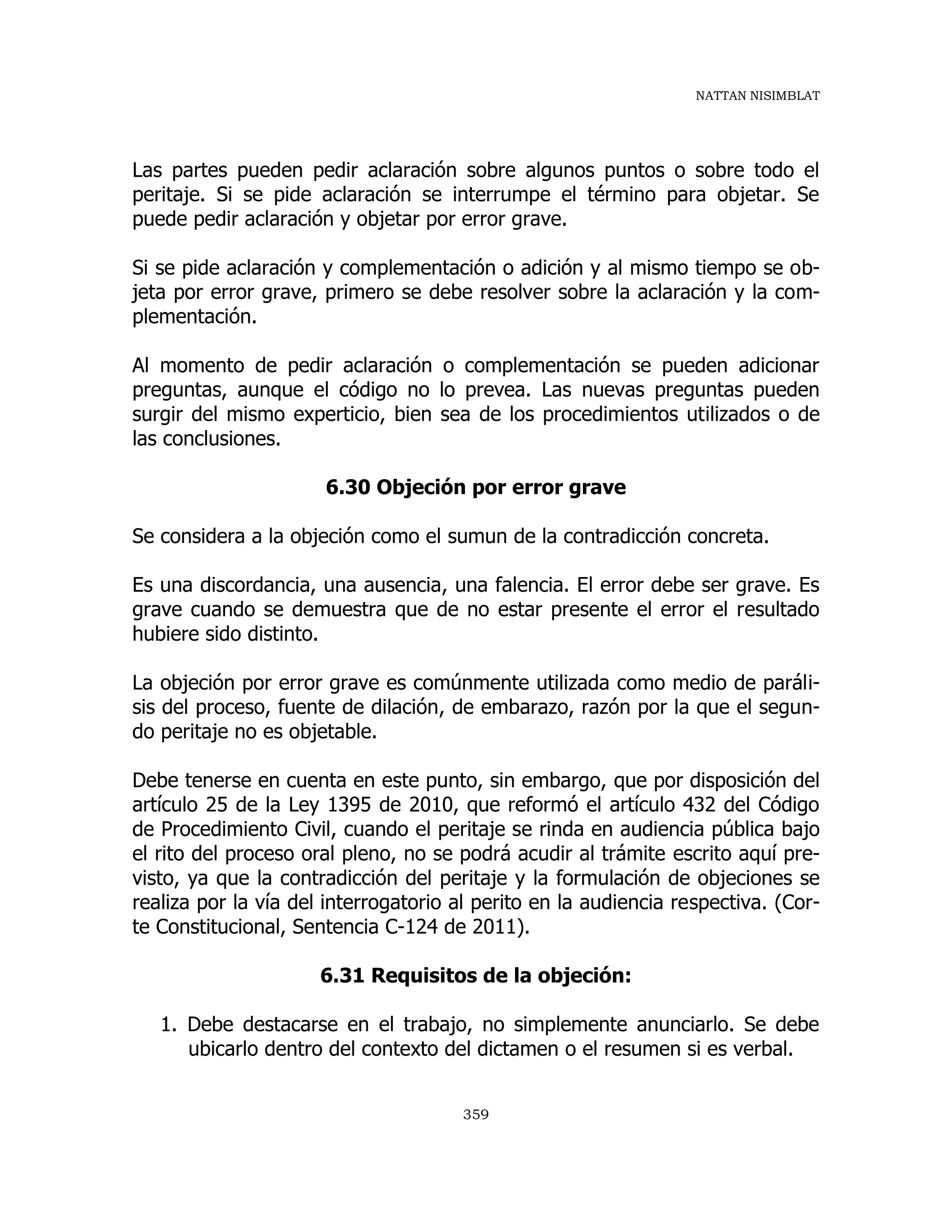 NATTAN NISIMBLAT
359
Las partes pueden pedir aclaración sobre algunos puntos o sobre todo el
peritaje. Si se pide aclaración se interrumpe el término para objetar. Se
puede pedir aclaración y objetar por error grave.
Si se pide aclaración y complementación o adición y al mismo tiempo se ob-
jeta por error grave, primero se debe resolver sobre la aclaración y la com-
plementación.
Al momento de pedir aclaración o complementación se pueden adicionar
preguntas, aunque el código no lo prevea. Las nuevas preguntas pueden
surgir del mismo experticio, bien sea de los procedimientos utilizados o de
las conclusiones.
6.30 Objeción por error grave
Se considera a la objeción como el sumun de la contradicción concreta.
Es una discordancia, una ausencia, una falencia. El error debe ser grave. Es
grave cuando se demuestra que de no estar presente el error el resultado
hubiere sido distinto.
La objeción por error grave es comúnmente utilizada como medio de paráli-
sis del proceso, fuente de dilación, de embarazo, razón por la que el segun-
do peritaje no es objetable.
Debe tenerse en cuenta en este punto, sin embargo, que por disposición del
artículo 25 de la Ley 1395 de 2010, que reformó el artículo 432 del Código
de Procedimiento Civil, cuando el peritaje se rinda en audiencia pública bajo
el rito del proceso oral pleno, no se podrá acudir al trámite escrito aquí pre-
visto, ya que la contradicción del peritaje y la formulación de objeciones se
realiza por la vía del interrogatorio al perito en la audiencia respectiva. (Cor-
te Constitucional, Sentencia C-124 de 2011).
6.31 Requisitos de la objeción:
1. Debe destacarse en el trabajo, no simplemente anunciarlo. Se debe
ubicarlo dentro del contexto del dictamen o el resumen si es verbal.
 