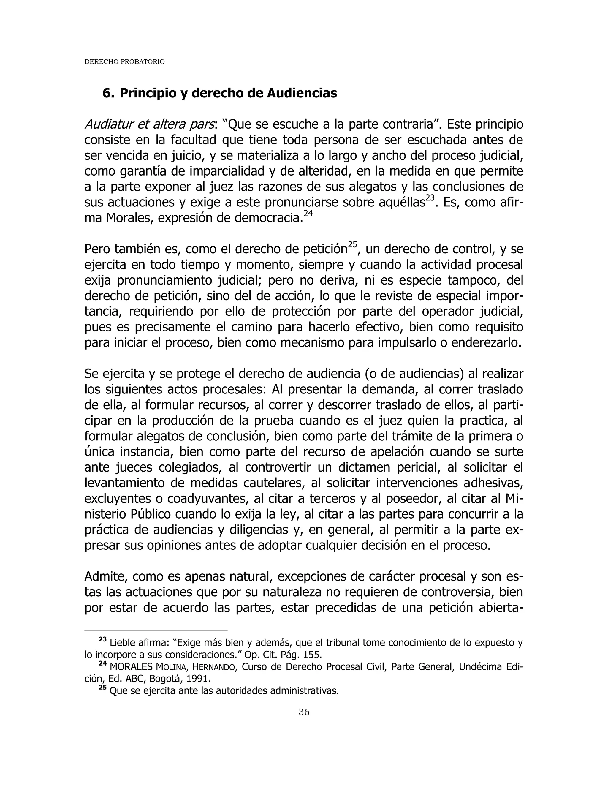 DERECHO PROBATORIO
36
6. Principio y derecho de Audiencias
Audiatur et altera pars: “Que se escuche a la parte contraria”. Este principio
consiste en la facultad que tiene toda persona de ser escuchada antes de
ser vencida en juicio, y se materializa a lo largo y ancho del proceso judicial,
como garantía de imparcialidad y de alteridad, en la medida en que permite
a la parte exponer al juez las razones de sus alegatos y las conclusiones de
sus actuaciones y exige a este pronunciarse sobre aquéllas23
. Es, como afir-
ma Morales, expresión de democracia.24
Pero también es, como el derecho de petición25
, un derecho de control, y se
ejercita en todo tiempo y momento, siempre y cuando la actividad procesal
exija pronunciamiento judicial; pero no deriva, ni es especie tampoco, del
derecho de petición, sino del de acción, lo que le reviste de especial impor-
tancia, requiriendo por ello de protección por parte del operador judicial,
pues es precisamente el camino para hacerlo efectivo, bien como requisito
para iniciar el proceso, bien como mecanismo para impulsarlo o enderezarlo.
Se ejercita y se protege el derecho de audiencia (o de audiencias) al realizar
los siguientes actos procesales: Al presentar la demanda, al correr traslado
de ella, al formular recursos, al correr y descorrer traslado de ellos, al parti-
cipar en la producción de la prueba cuando es el juez quien la practica, al
formular alegatos de conclusión, bien como parte del trámite de la primera o
única instancia, bien como parte del recurso de apelación cuando se surte
ante jueces colegiados, al controvertir un dictamen pericial, al solicitar el
levantamiento de medidas cautelares, al solicitar intervenciones adhesivas,
excluyentes o coadyuvantes, al citar a terceros y al poseedor, al citar al Mi-
nisterio Público cuando lo exija la ley, al citar a las partes para concurrir a la
práctica de audiencias y diligencias y, en general, al permitir a la parte ex-
presar sus opiniones antes de adoptar cualquier decisión en el proceso.
Admite, como es apenas natural, excepciones de carácter procesal y son es-
tas las actuaciones que por su naturaleza no requieren de controversia, bien
por estar de acuerdo las partes, estar precedidas de una petición abierta-
23
Lieble afirma: “Exige más bien y además, que el tribunal tome conocimiento de lo expuesto y
lo incorpore a sus consideraciones.” Op. Cit. Pág. 155.
24
MORALES MOLINA, HERNANDO, Curso de Derecho Procesal Civil, Parte General, Undécima Edi-
ción, Ed. ABC, Bogotá, 1991.
25
Que se ejercita ante las autoridades administrativas.
 
