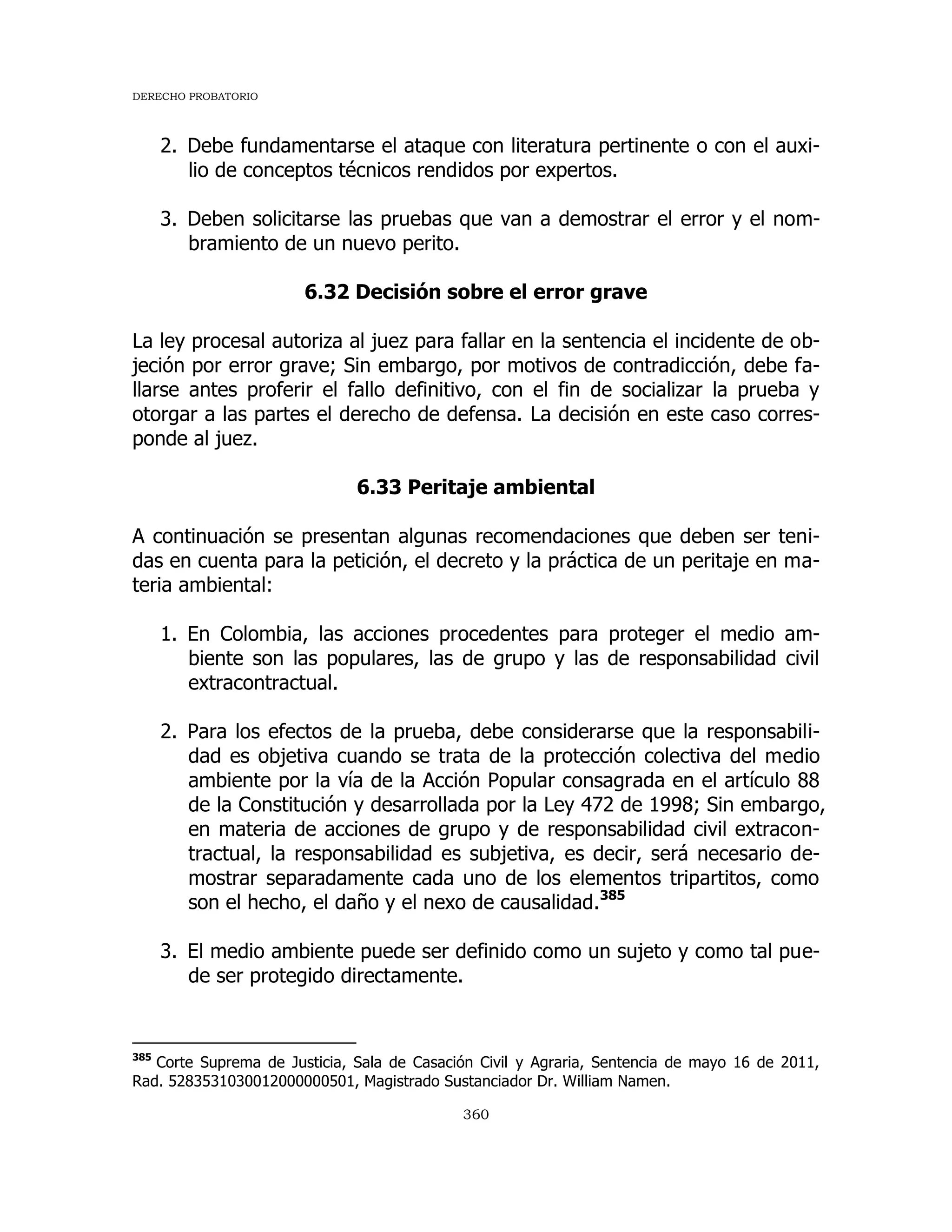DERECHO PROBATORIO
360
2. Debe fundamentarse el ataque con literatura pertinente o con el auxi-
lio de conceptos técnicos rendidos por expertos.
3. Deben solicitarse las pruebas que van a demostrar el error y el nom-
bramiento de un nuevo perito.
6.32 Decisión sobre el error grave
La ley procesal autoriza al juez para fallar en la sentencia el incidente de ob-
jeción por error grave; Sin embargo, por motivos de contradicción, debe fa-
llarse antes proferir el fallo definitivo, con el fin de socializar la prueba y
otorgar a las partes el derecho de defensa. La decisión en este caso corres-
ponde al juez.
6.33 Peritaje ambiental
A continuación se presentan algunas recomendaciones que deben ser teni-
das en cuenta para la petición, el decreto y la práctica de un peritaje en ma-
teria ambiental:
1. En Colombia, las acciones procedentes para proteger el medio am-
biente son las populares, las de grupo y las de responsabilidad civil
extracontractual.
2. Para los efectos de la prueba, debe considerarse que la responsabili-
dad es objetiva cuando se trata de la protección colectiva del medio
ambiente por la vía de la Acción Popular consagrada en el artículo 88
de la Constitución y desarrollada por la Ley 472 de 1998; Sin embargo,
en materia de acciones de grupo y de responsabilidad civil extracon-
tractual, la responsabilidad es subjetiva, es decir, será necesario de-
mostrar separadamente cada uno de los elementos tripartitos, como
son el hecho, el daño y el nexo de causalidad.385
3. El medio ambiente puede ser definido como un sujeto y como tal pue-
de ser protegido directamente.
385
Corte Suprema de Justicia, Sala de Casación Civil y Agraria, Sentencia de mayo 16 de 2011,
Rad. 5283531030012000000501, Magistrado Sustanciador Dr. William Namen.
 