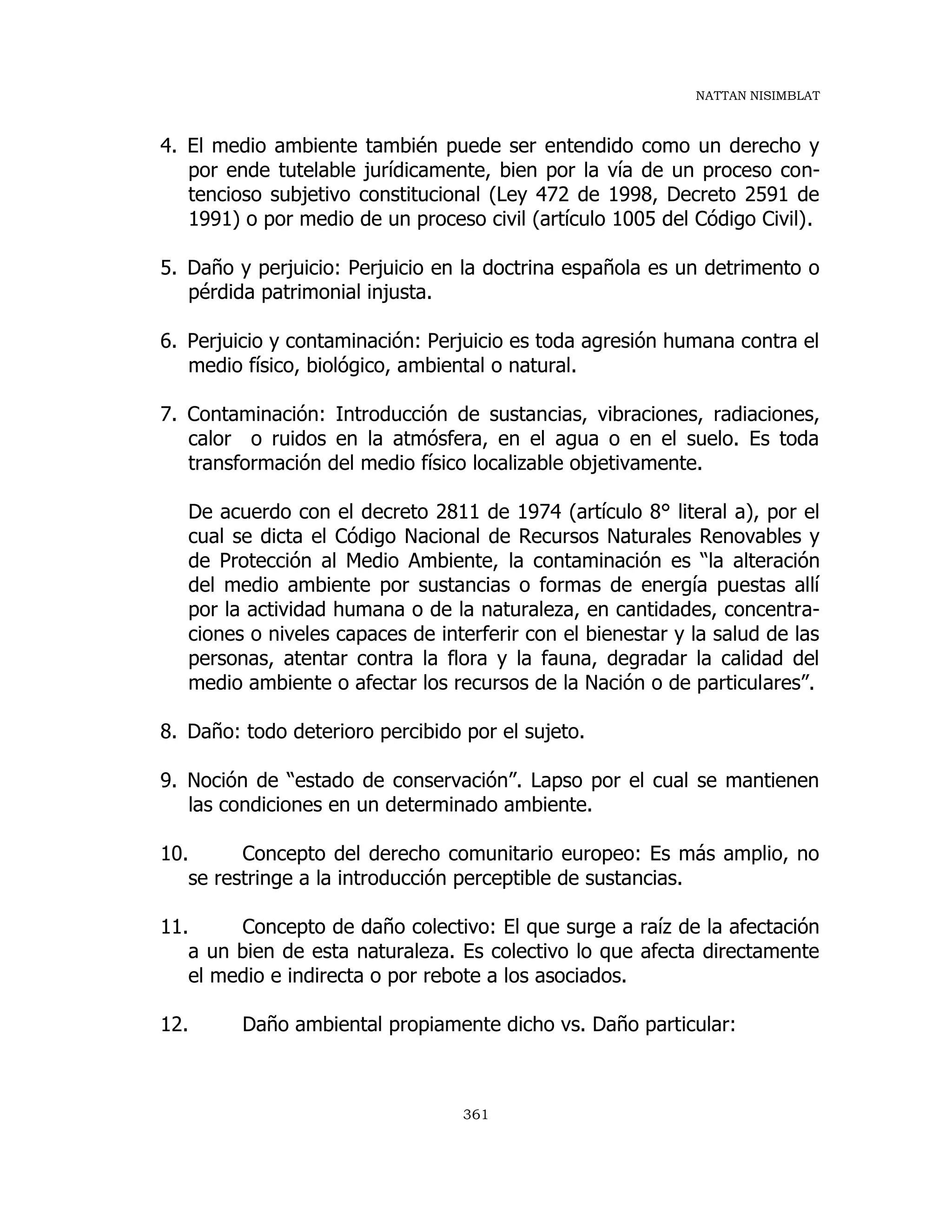 NATTAN NISIMBLAT
361
4. El medio ambiente también puede ser entendido como un derecho y
por ende tutelable jurídicamente, bien por la vía de un proceso con-
tencioso subjetivo constitucional (Ley 472 de 1998, Decreto 2591 de
1991) o por medio de un proceso civil (artículo 1005 del Código Civil).
5. Daño y perjuicio: Perjuicio en la doctrina española es un detrimento o
pérdida patrimonial injusta.
6. Perjuicio y contaminación: Perjuicio es toda agresión humana contra el
medio físico, biológico, ambiental o natural.
7. Contaminación: Introducción de sustancias, vibraciones, radiaciones,
calor o ruidos en la atmósfera, en el agua o en el suelo. Es toda
transformación del medio físico localizable objetivamente.
De acuerdo con el decreto 2811 de 1974 (artículo 8° literal a), por el
cual se dicta el Código Nacional de Recursos Naturales Renovables y
de Protección al Medio Ambiente, la contaminación es “la alteración
del medio ambiente por sustancias o formas de energía puestas allí
por la actividad humana o de la naturaleza, en cantidades, concentra-
ciones o niveles capaces de interferir con el bienestar y la salud de las
personas, atentar contra la flora y la fauna, degradar la calidad del
medio ambiente o afectar los recursos de la Nación o de particulares”.
8. Daño: todo deterioro percibido por el sujeto.
9. Noción de “estado de conservación”. Lapso por el cual se mantienen
las condiciones en un determinado ambiente.
10. Concepto del derecho comunitario europeo: Es más amplio, no
se restringe a la introducción perceptible de sustancias.
11. Concepto de daño colectivo: El que surge a raíz de la afectación
a un bien de esta naturaleza. Es colectivo lo que afecta directamente
el medio e indirecta o por rebote a los asociados.
12. Daño ambiental propiamente dicho vs. Daño particular:
 