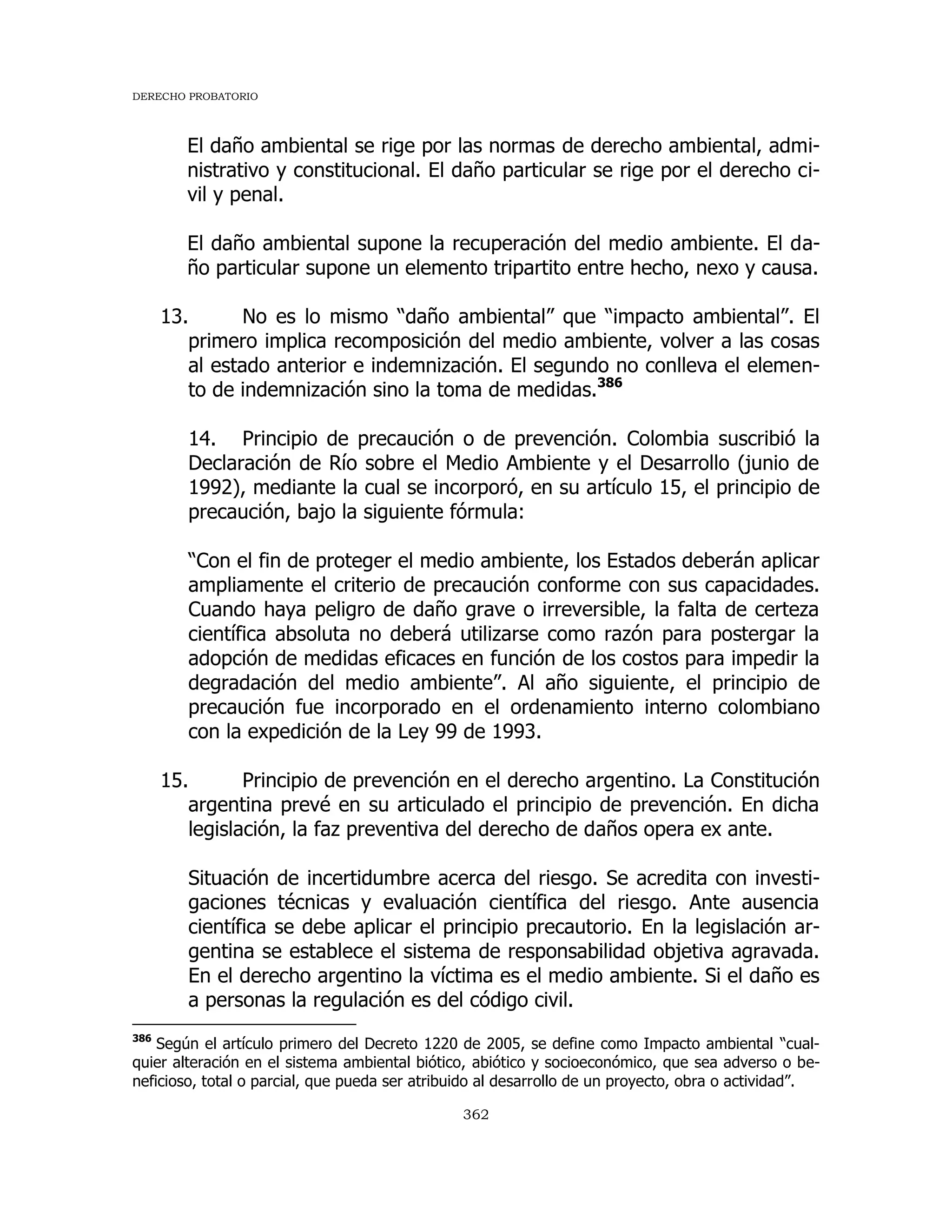DERECHO PROBATORIO
362
El daño ambiental se rige por las normas de derecho ambiental, admi-
nistrativo y constitucional. El daño particular se rige por el derecho ci-
vil y penal.
El daño ambiental supone la recuperación del medio ambiente. El da-
ño particular supone un elemento tripartito entre hecho, nexo y causa.
13. No es lo mismo “daño ambiental” que “impacto ambiental”. El
primero implica recomposición del medio ambiente, volver a las cosas
al estado anterior e indemnización. El segundo no conlleva el elemen-
to de indemnización sino la toma de medidas.386
14. Principio de precaución o de prevención. Colombia suscribió la
Declaración de Río sobre el Medio Ambiente y el Desarrollo (junio de
1992), mediante la cual se incorporó, en su artículo 15, el principio de
precaución, bajo la siguiente fórmula:
“Con el fin de proteger el medio ambiente, los Estados deberán aplicar
ampliamente el criterio de precaución conforme con sus capacidades.
Cuando haya peligro de daño grave o irreversible, la falta de certeza
científica absoluta no deberá utilizarse como razón para postergar la
adopción de medidas eficaces en función de los costos para impedir la
degradación del medio ambiente”. Al año siguiente, el principio de
precaución fue incorporado en el ordenamiento interno colombiano
con la expedición de la Ley 99 de 1993.
15. Principio de prevención en el derecho argentino. La Constitución
argentina prevé en su articulado el principio de prevención. En dicha
legislación, la faz preventiva del derecho de daños opera ex ante.
Situación de incertidumbre acerca del riesgo. Se acredita con investi-
gaciones técnicas y evaluación científica del riesgo. Ante ausencia
científica se debe aplicar el principio precautorio. En la legislación ar-
gentina se establece el sistema de responsabilidad objetiva agravada.
En el derecho argentino la víctima es el medio ambiente. Si el daño es
a personas la regulación es del código civil.
386
Según el artículo primero del Decreto 1220 de 2005, se define como Impacto ambiental “cual-
quier alteración en el sistema ambiental biótico, abiótico y socioeconómico, que sea adverso o be-
neficioso, total o parcial, que pueda ser atribuido al desarrollo de un proyecto, obra o actividad”.
 