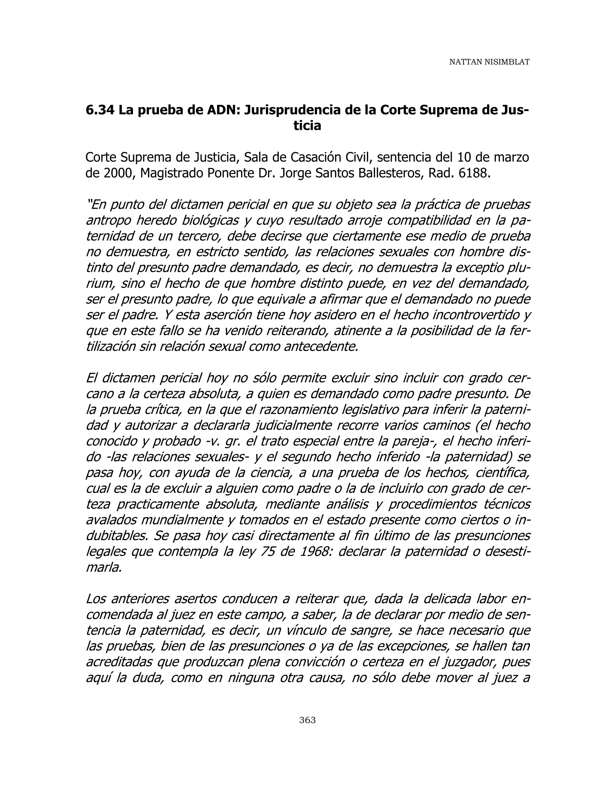 NATTAN NISIMBLAT
363
6.34 La prueba de ADN: Jurisprudencia de la Corte Suprema de Jus-
ticia
Corte Suprema de Justicia, Sala de Casación Civil, sentencia del 10 de marzo
de 2000, Magistrado Ponente Dr. Jorge Santos Ballesteros, Rad. 6188.
“En punto del dictamen pericial en que su objeto sea la práctica de pruebas
antropo heredo biológicas y cuyo resultado arroje compatibilidad en la pa-
ternidad de un tercero, debe decirse que ciertamente ese medio de prueba
no demuestra, en estricto sentido, las relaciones sexuales con hombre dis-
tinto del presunto padre demandado, es decir, no demuestra la exceptio plu-
rium, sino el hecho de que hombre distinto puede, en vez del demandado,
ser el presunto padre, lo que equivale a afirmar que el demandado no puede
ser el padre. Y esta aserción tiene hoy asidero en el hecho incontrovertido y
que en este fallo se ha venido reiterando, atinente a la posibilidad de la fer-
tilización sin relación sexual como antecedente.
El dictamen pericial hoy no sólo permite excluir sino incluir con grado cer-
cano a la certeza absoluta, a quien es demandado como padre presunto. De
la prueba crítica, en la que el razonamiento legislativo para inferir la paterni-
dad y autorizar a declararla judicialmente recorre varios caminos (el hecho
conocido y probado -v. gr. el trato especial entre la pareja-, el hecho inferi-
do -las relaciones sexuales- y el segundo hecho inferido -la paternidad) se
pasa hoy, con ayuda de la ciencia, a una prueba de los hechos, científica,
cual es la de excluir a alguien como padre o la de incluirlo con grado de cer-
teza practicamente absoluta, mediante análisis y procedimientos técnicos
avalados mundialmente y tomados en el estado presente como ciertos o in-
dubitables. Se pasa hoy casi directamente al fin último de las presunciones
legales que contempla la ley 75 de 1968: declarar la paternidad o desesti-
marla.
Los anteriores asertos conducen a reiterar que, dada la delicada labor en-
comendada al juez en este campo, a saber, la de declarar por medio de sen-
tencia la paternidad, es decir, un vínculo de sangre, se hace necesario que
las pruebas, bien de las presunciones o ya de las excepciones, se hallen tan
acreditadas que produzcan plena convicción o certeza en el juzgador, pues
aquí la duda, como en ninguna otra causa, no sólo debe mover al juez a
 
