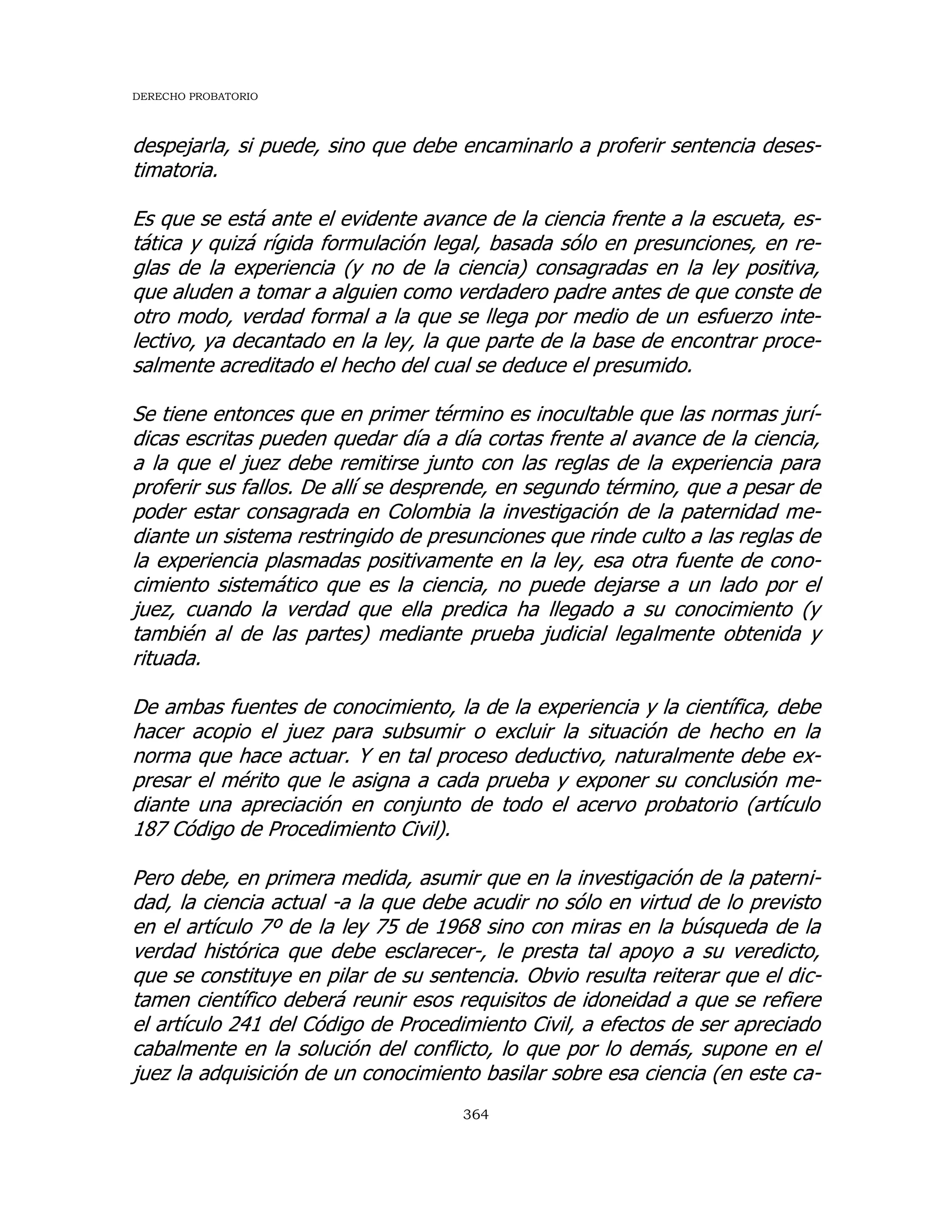 DERECHO PROBATORIO
364
despejarla, si puede, sino que debe encaminarlo a proferir sentencia deses-
timatoria.
Es que se está ante el evidente avance de la ciencia frente a la escueta, es-
tática y quizá rígida formulación legal, basada sólo en presunciones, en re-
glas de la experiencia (y no de la ciencia) consagradas en la ley positiva,
que aluden a tomar a alguien como verdadero padre antes de que conste de
otro modo, verdad formal a la que se llega por medio de un esfuerzo inte-
lectivo, ya decantado en la ley, la que parte de la base de encontrar proce-
salmente acreditado el hecho del cual se deduce el presumido.
Se tiene entonces que en primer término es inocultable que las normas jurí-
dicas escritas pueden quedar día a día cortas frente al avance de la ciencia,
a la que el juez debe remitirse junto con las reglas de la experiencia para
proferir sus fallos. De allí se desprende, en segundo término, que a pesar de
poder estar consagrada en Colombia la investigación de la paternidad me-
diante un sistema restringido de presunciones que rinde culto a las reglas de
la experiencia plasmadas positivamente en la ley, esa otra fuente de cono-
cimiento sistemático que es la ciencia, no puede dejarse a un lado por el
juez, cuando la verdad que ella predica ha llegado a su conocimiento (y
también al de las partes) mediante prueba judicial legalmente obtenida y
rituada.
De ambas fuentes de conocimiento, la de la experiencia y la científica, debe
hacer acopio el juez para subsumir o excluir la situación de hecho en la
norma que hace actuar. Y en tal proceso deductivo, naturalmente debe ex-
presar el mérito que le asigna a cada prueba y exponer su conclusión me-
diante una apreciación en conjunto de todo el acervo probatorio (artículo
187 Código de Procedimiento Civil).
Pero debe, en primera medida, asumir que en la investigación de la paterni-
dad, la ciencia actual -a la que debe acudir no sólo en virtud de lo previsto
en el artículo 7º de la ley 75 de 1968 sino con miras en la búsqueda de la
verdad histórica que debe esclarecer-, le presta tal apoyo a su veredicto,
que se constituye en pilar de su sentencia. Obvio resulta reiterar que el dic-
tamen científico deberá reunir esos requisitos de idoneidad a que se refiere
el artículo 241 del Código de Procedimiento Civil, a efectos de ser apreciado
cabalmente en la solución del conflicto, lo que por lo demás, supone en el
juez la adquisición de un conocimiento basilar sobre esa ciencia (en este ca-
 