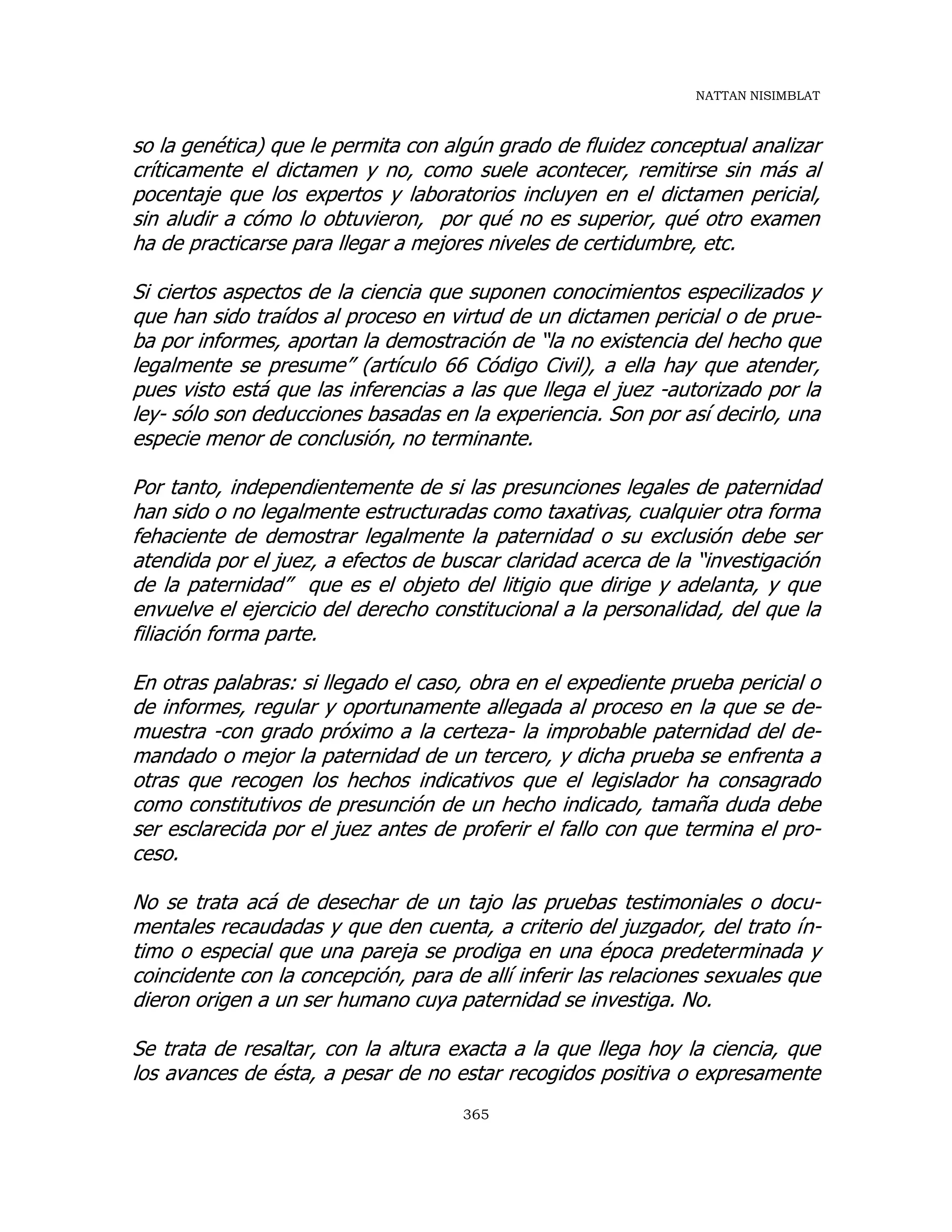 NATTAN NISIMBLAT
365
so la genética) que le permita con algún grado de fluidez conceptual analizar
críticamente el dictamen y no, como suele acontecer, remitirse sin más al
pocentaje que los expertos y laboratorios incluyen en el dictamen pericial,
sin aludir a cómo lo obtuvieron, por qué no es superior, qué otro examen
ha de practicarse para llegar a mejores niveles de certidumbre, etc.
Si ciertos aspectos de la ciencia que suponen conocimientos especilizados y
que han sido traídos al proceso en virtud de un dictamen pericial o de prue-
ba por informes, aportan la demostración de “la no existencia del hecho que
legalmente se presume” (artículo 66 Código Civil), a ella hay que atender,
pues visto está que las inferencias a las que llega el juez -autorizado por la
ley- sólo son deducciones basadas en la experiencia. Son por así decirlo, una
especie menor de conclusión, no terminante.
Por tanto, independientemente de si las presunciones legales de paternidad
han sido o no legalmente estructuradas como taxativas, cualquier otra forma
fehaciente de demostrar legalmente la paternidad o su exclusión debe ser
atendida por el juez, a efectos de buscar claridad acerca de la “investigación
de la paternidad” que es el objeto del litigio que dirige y adelanta, y que
envuelve el ejercicio del derecho constitucional a la personalidad, del que la
filiación forma parte.
En otras palabras: si llegado el caso, obra en el expediente prueba pericial o
de informes, regular y oportunamente allegada al proceso en la que se de-
muestra -con grado próximo a la certeza- la improbable paternidad del de-
mandado o mejor la paternidad de un tercero, y dicha prueba se enfrenta a
otras que recogen los hechos indicativos que el legislador ha consagrado
como constitutivos de presunción de un hecho indicado, tamaña duda debe
ser esclarecida por el juez antes de proferir el fallo con que termina el pro-
ceso.
No se trata acá de desechar de un tajo las pruebas testimoniales o docu-
mentales recaudadas y que den cuenta, a criterio del juzgador, del trato ín-
timo o especial que una pareja se prodiga en una época predeterminada y
coincidente con la concepción, para de allí inferir las relaciones sexuales que
dieron origen a un ser humano cuya paternidad se investiga. No.
Se trata de resaltar, con la altura exacta a la que llega hoy la ciencia, que
los avances de ésta, a pesar de no estar recogidos positiva o expresamente
 
