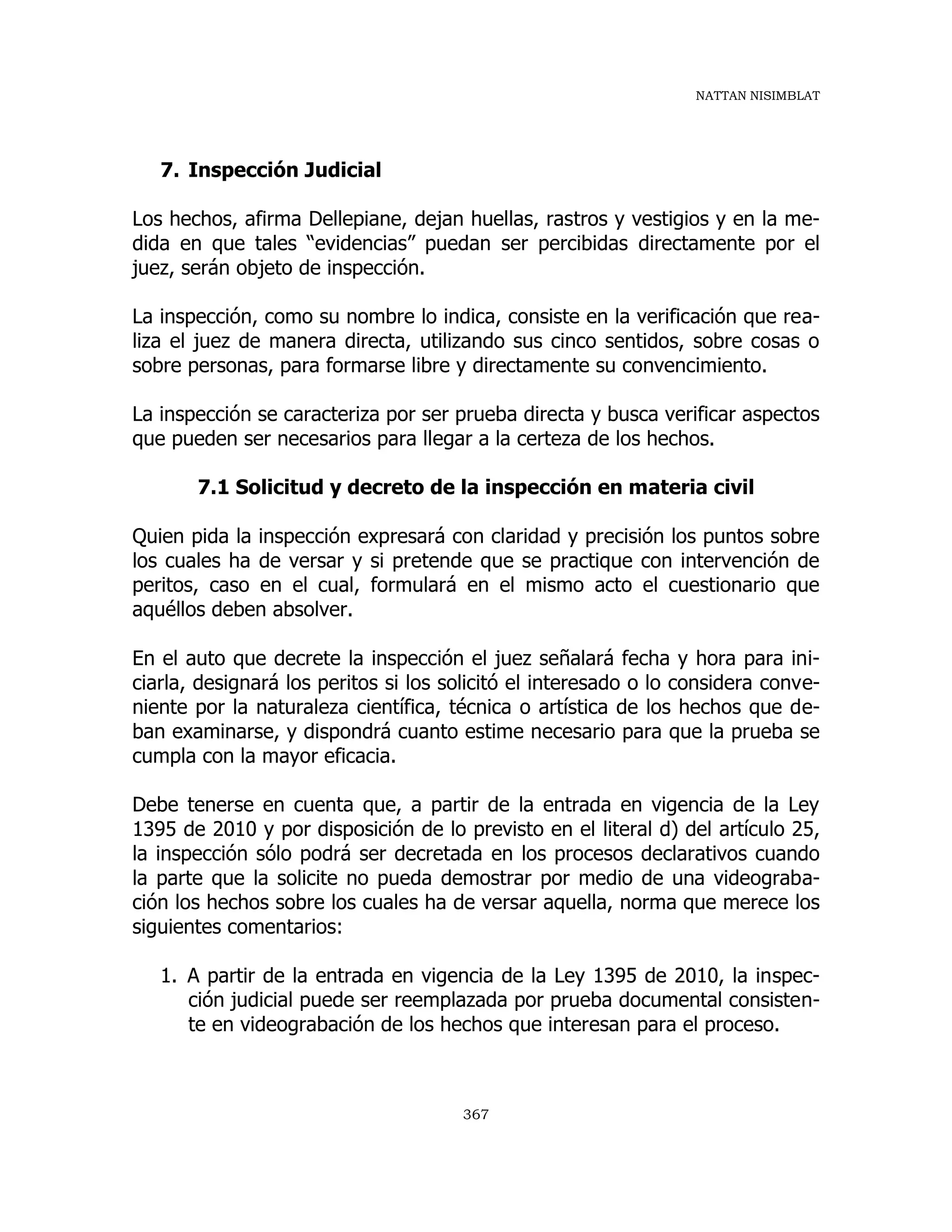 NATTAN NISIMBLAT
367
7. Inspección Judicial
Los hechos, afirma Dellepiane, dejan huellas, rastros y vestigios y en la me-
dida en que tales “evidencias” puedan ser percibidas directamente por el
juez, serán objeto de inspección.
La inspección, como su nombre lo indica, consiste en la verificación que rea-
liza el juez de manera directa, utilizando sus cinco sentidos, sobre cosas o
sobre personas, para formarse libre y directamente su convencimiento.
La inspección se caracteriza por ser prueba directa y busca verificar aspectos
que pueden ser necesarios para llegar a la certeza de los hechos.
7.1 Solicitud y decreto de la inspección en materia civil
Quien pida la inspección expresará con claridad y precisión los puntos sobre
los cuales ha de versar y si pretende que se practique con intervención de
peritos, caso en el cual, formulará en el mismo acto el cuestionario que
aquéllos deben absolver.
En el auto que decrete la inspección el juez señalará fecha y hora para ini-
ciarla, designará los peritos si los solicitó el interesado o lo considera conve-
niente por la naturaleza científica, técnica o artística de los hechos que de-
ban examinarse, y dispondrá cuanto estime necesario para que la prueba se
cumpla con la mayor eficacia.
Debe tenerse en cuenta que, a partir de la entrada en vigencia de la Ley
1395 de 2010 y por disposición de lo previsto en el literal d) del artículo 25,
la inspección sólo podrá ser decretada en los procesos declarativos cuando
la parte que la solicite no pueda demostrar por medio de una videograba-
ción los hechos sobre los cuales ha de versar aquella, norma que merece los
siguientes comentarios:
1. A partir de la entrada en vigencia de la Ley 1395 de 2010, la inspec-
ción judicial puede ser reemplazada por prueba documental consisten-
te en videograbación de los hechos que interesan para el proceso.
 