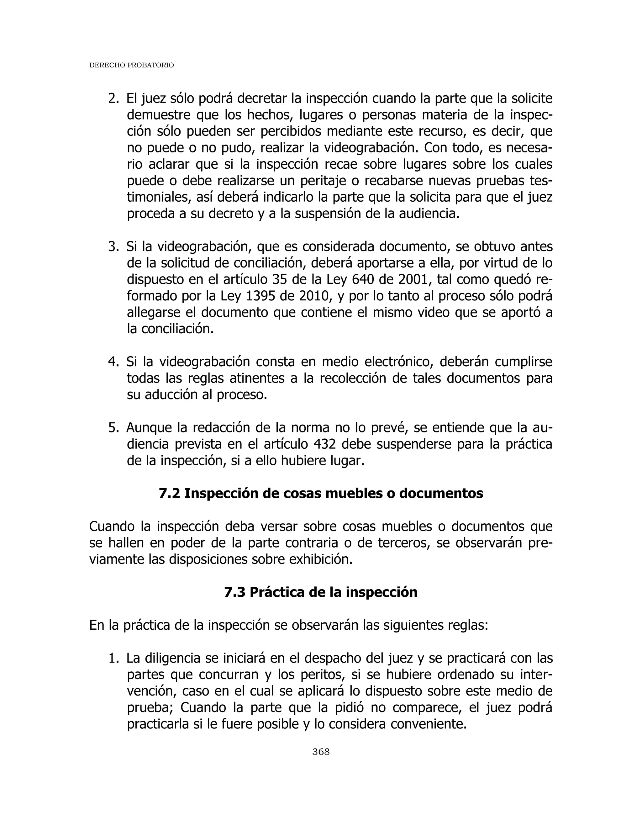 DERECHO PROBATORIO
368
2. El juez sólo podrá decretar la inspección cuando la parte que la solicite
demuestre que los hechos, lugares o personas materia de la inspec-
ción sólo pueden ser percibidos mediante este recurso, es decir, que
no puede o no pudo, realizar la videograbación. Con todo, es necesa-
rio aclarar que si la inspección recae sobre lugares sobre los cuales
puede o debe realizarse un peritaje o recabarse nuevas pruebas tes-
timoniales, así deberá indicarlo la parte que la solicita para que el juez
proceda a su decreto y a la suspensión de la audiencia.
3. Si la videograbación, que es considerada documento, se obtuvo antes
de la solicitud de conciliación, deberá aportarse a ella, por virtud de lo
dispuesto en el artículo 35 de la Ley 640 de 2001, tal como quedó re-
formado por la Ley 1395 de 2010, y por lo tanto al proceso sólo podrá
allegarse el documento que contiene el mismo video que se aportó a
la conciliación.
4. Si la videograbación consta en medio electrónico, deberán cumplirse
todas las reglas atinentes a la recolección de tales documentos para
su aducción al proceso.
5. Aunque la redacción de la norma no lo prevé, se entiende que la au-
diencia prevista en el artículo 432 debe suspenderse para la práctica
de la inspección, si a ello hubiere lugar.
7.2 Inspección de cosas muebles o documentos
Cuando la inspección deba versar sobre cosas muebles o documentos que
se hallen en poder de la parte contraria o de terceros, se observarán pre-
viamente las disposiciones sobre exhibición.
7.3 Práctica de la inspección
En la práctica de la inspección se observarán las siguientes reglas:
1. La diligencia se iniciará en el despacho del juez y se practicará con las
partes que concurran y los peritos, si se hubiere ordenado su inter-
vención, caso en el cual se aplicará lo dispuesto sobre este medio de
prueba; Cuando la parte que la pidió no comparece, el juez podrá
practicarla si le fuere posible y lo considera conveniente.
 
