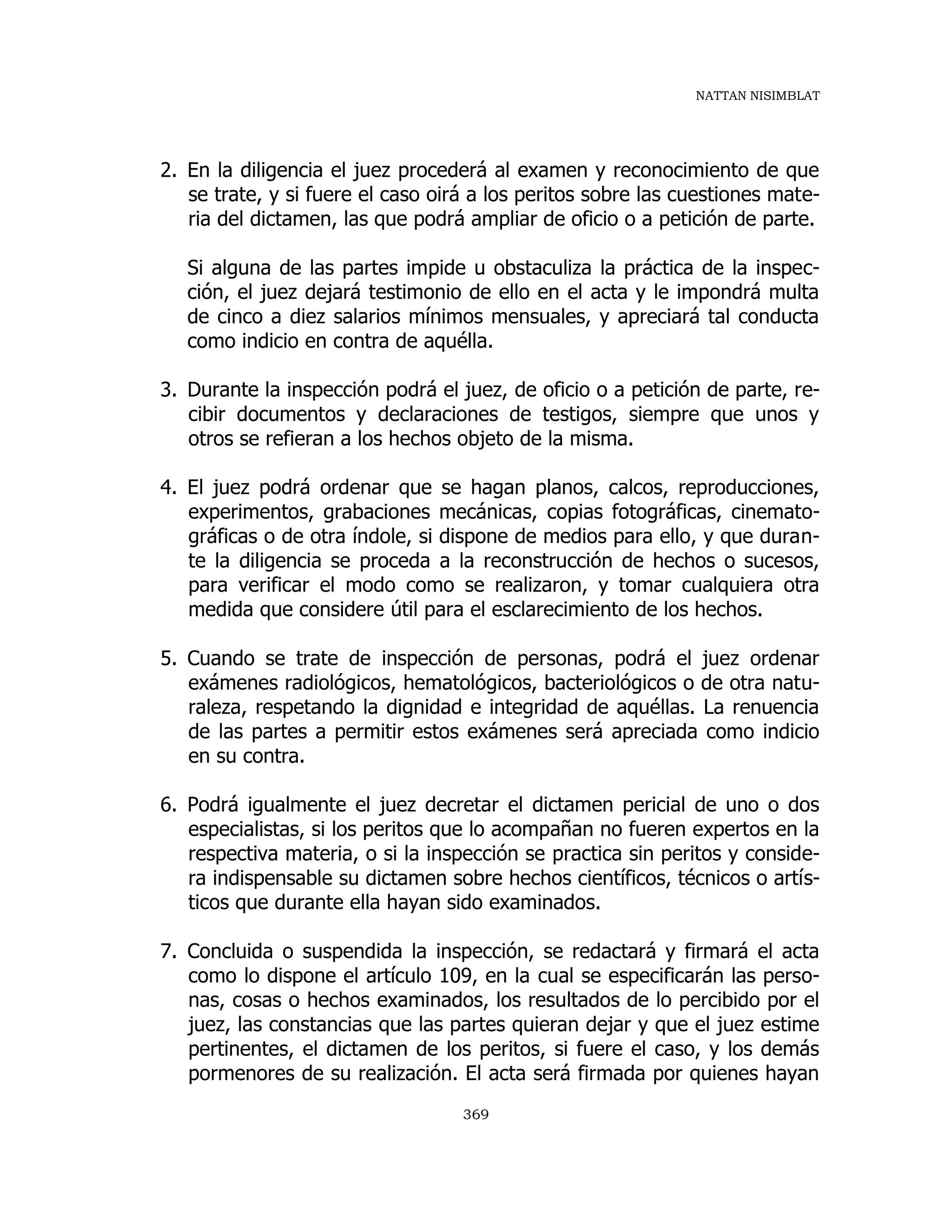 NATTAN NISIMBLAT
369
2. En la diligencia el juez procederá al examen y reconocimiento de que
se trate, y si fuere el caso oirá a los peritos sobre las cuestiones mate-
ria del dictamen, las que podrá ampliar de oficio o a petición de parte.
Si alguna de las partes impide u obstaculiza la práctica de la inspec-
ción, el juez dejará testimonio de ello en el acta y le impondrá multa
de cinco a diez salarios mínimos mensuales, y apreciará tal conducta
como indicio en contra de aquélla.
3. Durante la inspección podrá el juez, de oficio o a petición de parte, re-
cibir documentos y declaraciones de testigos, siempre que unos y
otros se refieran a los hechos objeto de la misma.
4. El juez podrá ordenar que se hagan planos, calcos, reproducciones,
experimentos, grabaciones mecánicas, copias fotográficas, cinemato-
gráficas o de otra índole, si dispone de medios para ello, y que duran-
te la diligencia se proceda a la reconstrucción de hechos o sucesos,
para verificar el modo como se realizaron, y tomar cualquiera otra
medida que considere útil para el esclarecimiento de los hechos.
5. Cuando se trate de inspección de personas, podrá el juez ordenar
exámenes radiológicos, hematológicos, bacteriológicos o de otra natu-
raleza, respetando la dignidad e integridad de aquéllas. La renuencia
de las partes a permitir estos exámenes será apreciada como indicio
en su contra.
6. Podrá igualmente el juez decretar el dictamen pericial de uno o dos
especialistas, si los peritos que lo acompañan no fueren expertos en la
respectiva materia, o si la inspección se practica sin peritos y conside-
ra indispensable su dictamen sobre hechos científicos, técnicos o artís-
ticos que durante ella hayan sido examinados.
7. Concluida o suspendida la inspección, se redactará y firmará el acta
como lo dispone el artículo 109, en la cual se especificarán las perso-
nas, cosas o hechos examinados, los resultados de lo percibido por el
juez, las constancias que las partes quieran dejar y que el juez estime
pertinentes, el dictamen de los peritos, si fuere el caso, y los demás
pormenores de su realización. El acta será firmada por quienes hayan
 