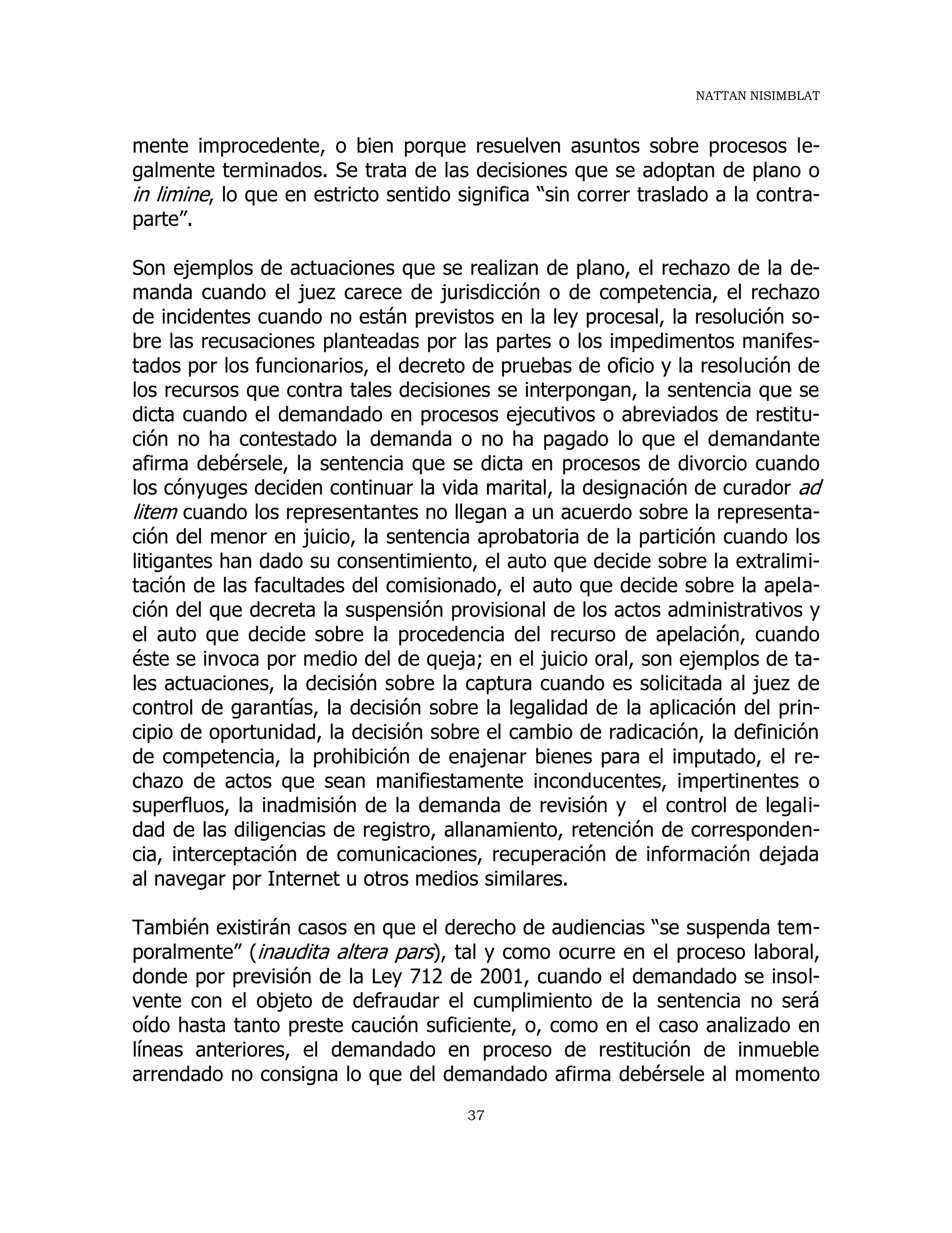 NATTAN NISIMBLAT
37
mente improcedente, o bien porque resuelven asuntos sobre procesos le-
galmente terminados. Se trata de las decisiones que se adoptan de plano o
in limine, lo que en estricto sentido significa “sin correr traslado a la contra-
parte”.
Son ejemplos de actuaciones que se realizan de plano, el rechazo de la de-
manda cuando el juez carece de jurisdicción o de competencia, el rechazo
de incidentes cuando no están previstos en la ley procesal, la resolución so-
bre las recusaciones planteadas por las partes o los impedimentos manifes-
tados por los funcionarios, el decreto de pruebas de oficio y la resolución de
los recursos que contra tales decisiones se interpongan, la sentencia que se
dicta cuando el demandado en procesos ejecutivos o abreviados de restitu-
ción no ha contestado la demanda o no ha pagado lo que el demandante
afirma debérsele, la sentencia que se dicta en procesos de divorcio cuando
los cónyuges deciden continuar la vida marital, la designación de curador ad
litem cuando los representantes no llegan a un acuerdo sobre la representa-
ción del menor en juicio, la sentencia aprobatoria de la partición cuando los
litigantes han dado su consentimiento, el auto que decide sobre la extralimi-
tación de las facultades del comisionado, el auto que decide sobre la apela-
ción del que decreta la suspensión provisional de los actos administrativos y
el auto que decide sobre la procedencia del recurso de apelación, cuando
éste se invoca por medio del de queja; en el juicio oral, son ejemplos de ta-
les actuaciones, la decisión sobre la captura cuando es solicitada al juez de
control de garantías, la decisión sobre la legalidad de la aplicación del prin-
cipio de oportunidad, la decisión sobre el cambio de radicación, la definición
de competencia, la prohibición de enajenar bienes para el imputado, el re-
chazo de actos que sean manifiestamente inconducentes, impertinentes o
superfluos, la inadmisión de la demanda de revisión y el control de legali-
dad de las diligencias de registro, allanamiento, retención de corresponden-
cia, interceptación de comunicaciones, recuperación de información dejada
al navegar por Internet u otros medios similares.
También existirán casos en que el derecho de audiencias “se suspenda tem-
poralmente” (inaudita altera pars), tal y como ocurre en el proceso laboral,
donde por previsión de la Ley 712 de 2001, cuando el demandado se insol-
vente con el objeto de defraudar el cumplimiento de la sentencia no será
oído hasta tanto preste caución suficiente, o, como en el caso analizado en
líneas anteriores, el demandado en proceso de restitución de inmueble
arrendado no consigna lo que del demandado afirma debérsele al momento
 
