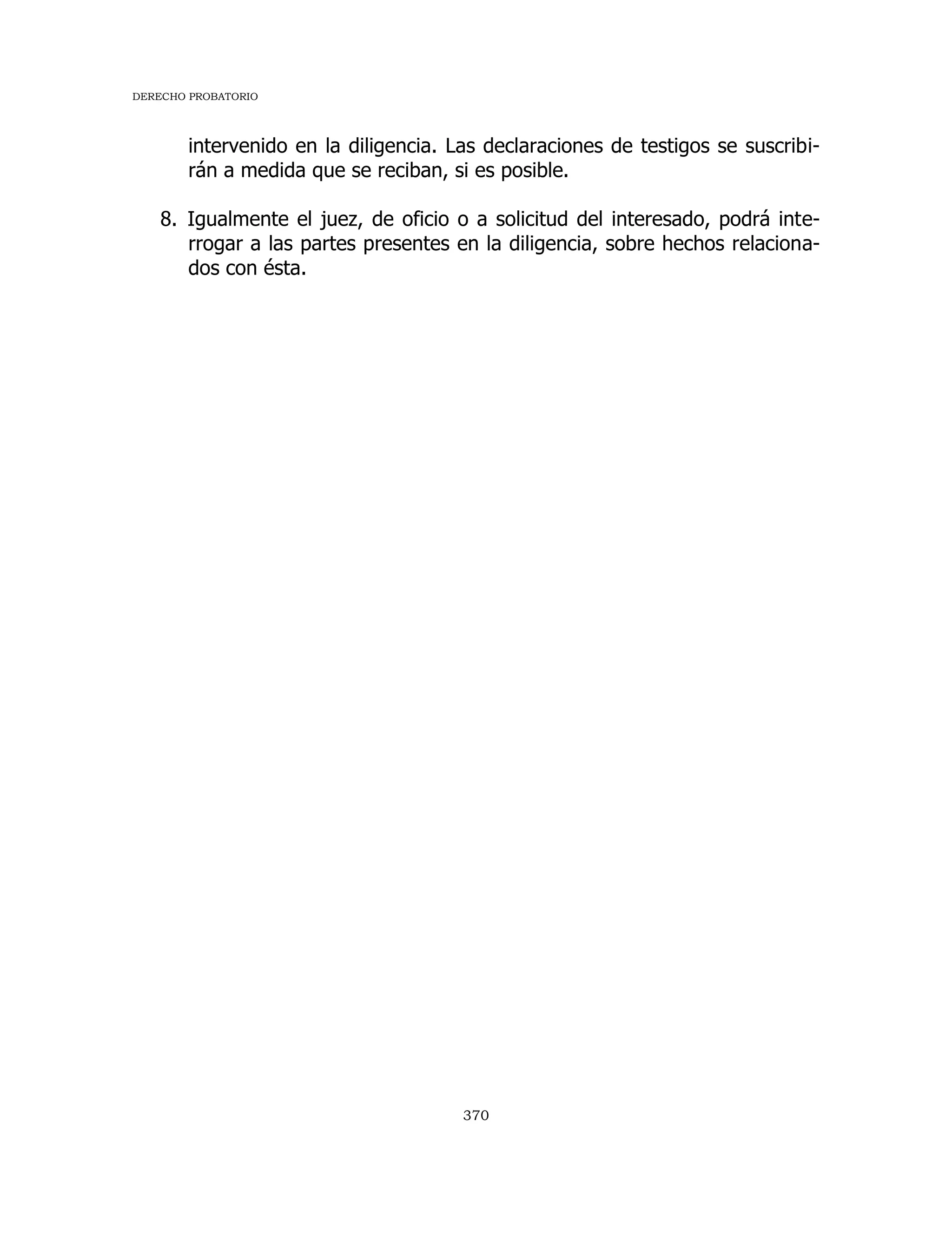 DERECHO PROBATORIO
370
intervenido en la diligencia. Las declaraciones de testigos se suscribi-
rán a medida que se reciban, si es posible.
8. Igualmente el juez, de oficio o a solicitud del interesado, podrá inte-
rrogar a las partes presentes en la diligencia, sobre hechos relaciona-
dos con ésta.
 