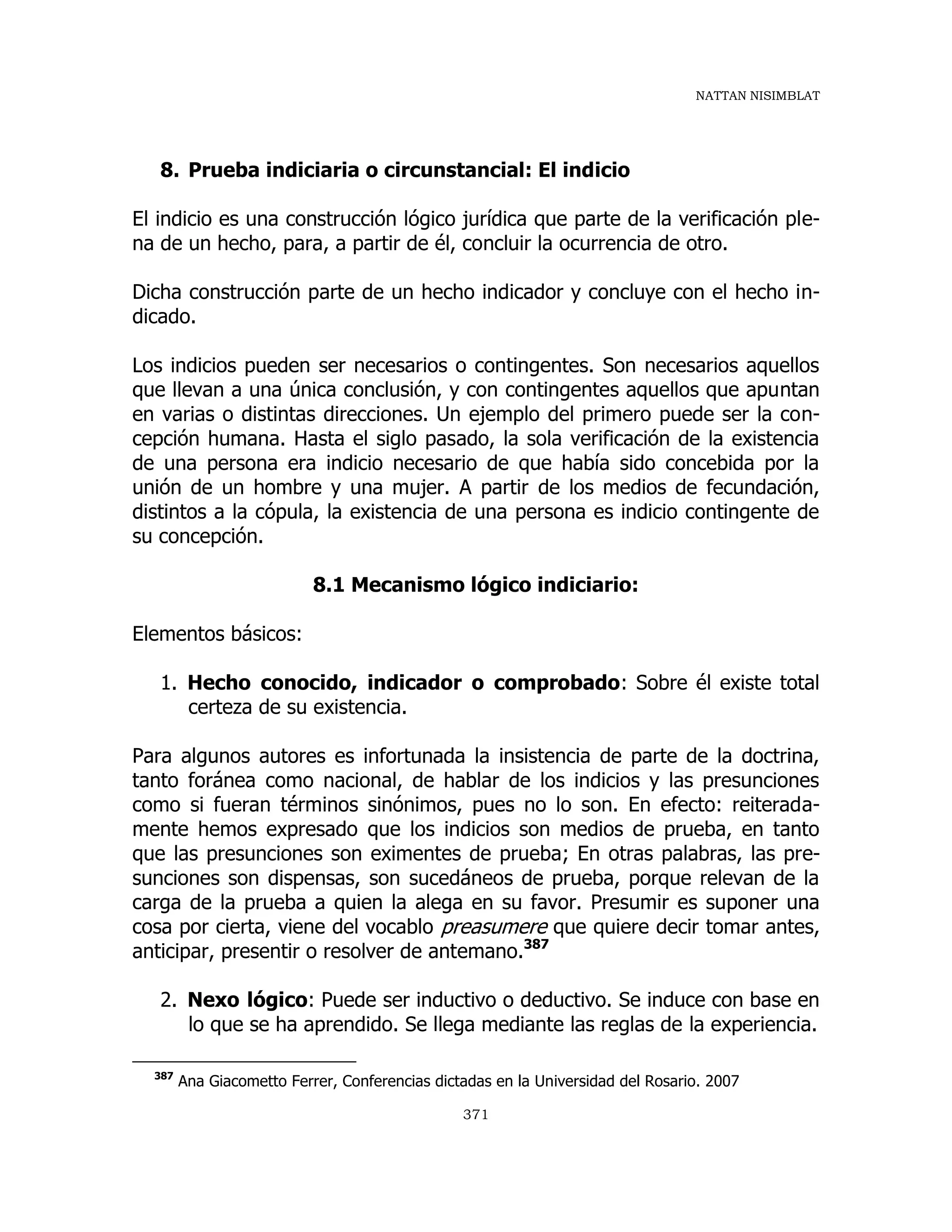 NATTAN NISIMBLAT
371
8. Prueba indiciaria o circunstancial: El indicio
El indicio es una construcción lógico jurídica que parte de la verificación ple-
na de un hecho, para, a partir de él, concluir la ocurrencia de otro.
Dicha construcción parte de un hecho indicador y concluye con el hecho in-
dicado.
Los indicios pueden ser necesarios o contingentes. Son necesarios aquellos
que llevan a una única conclusión, y con contingentes aquellos que apuntan
en varias o distintas direcciones. Un ejemplo del primero puede ser la con-
cepción humana. Hasta el siglo pasado, la sola verificación de la existencia
de una persona era indicio necesario de que había sido concebida por la
unión de un hombre y una mujer. A partir de los medios de fecundación,
distintos a la cópula, la existencia de una persona es indicio contingente de
su concepción.
8.1 Mecanismo lógico indiciario:
Elementos básicos:
1. Hecho conocido, indicador o comprobado: Sobre él existe total
certeza de su existencia.
Para algunos autores es infortunada la insistencia de parte de la doctrina,
tanto foránea como nacional, de hablar de los indicios y las presunciones
como si fueran términos sinónimos, pues no lo son. En efecto: reiterada-
mente hemos expresado que los indicios son medios de prueba, en tanto
que las presunciones son eximentes de prueba; En otras palabras, las pre-
sunciones son dispensas, son sucedáneos de prueba, porque relevan de la
carga de la prueba a quien la alega en su favor. Presumir es suponer una
cosa por cierta, viene del vocablo preasumere que quiere decir tomar antes,
anticipar, presentir o resolver de antemano.387
2. Nexo lógico: Puede ser inductivo o deductivo. Se induce con base en
lo que se ha aprendido. Se llega mediante las reglas de la experiencia.
387
Ana Giacometto Ferrer, Conferencias dictadas en la Universidad del Rosario. 2007
 