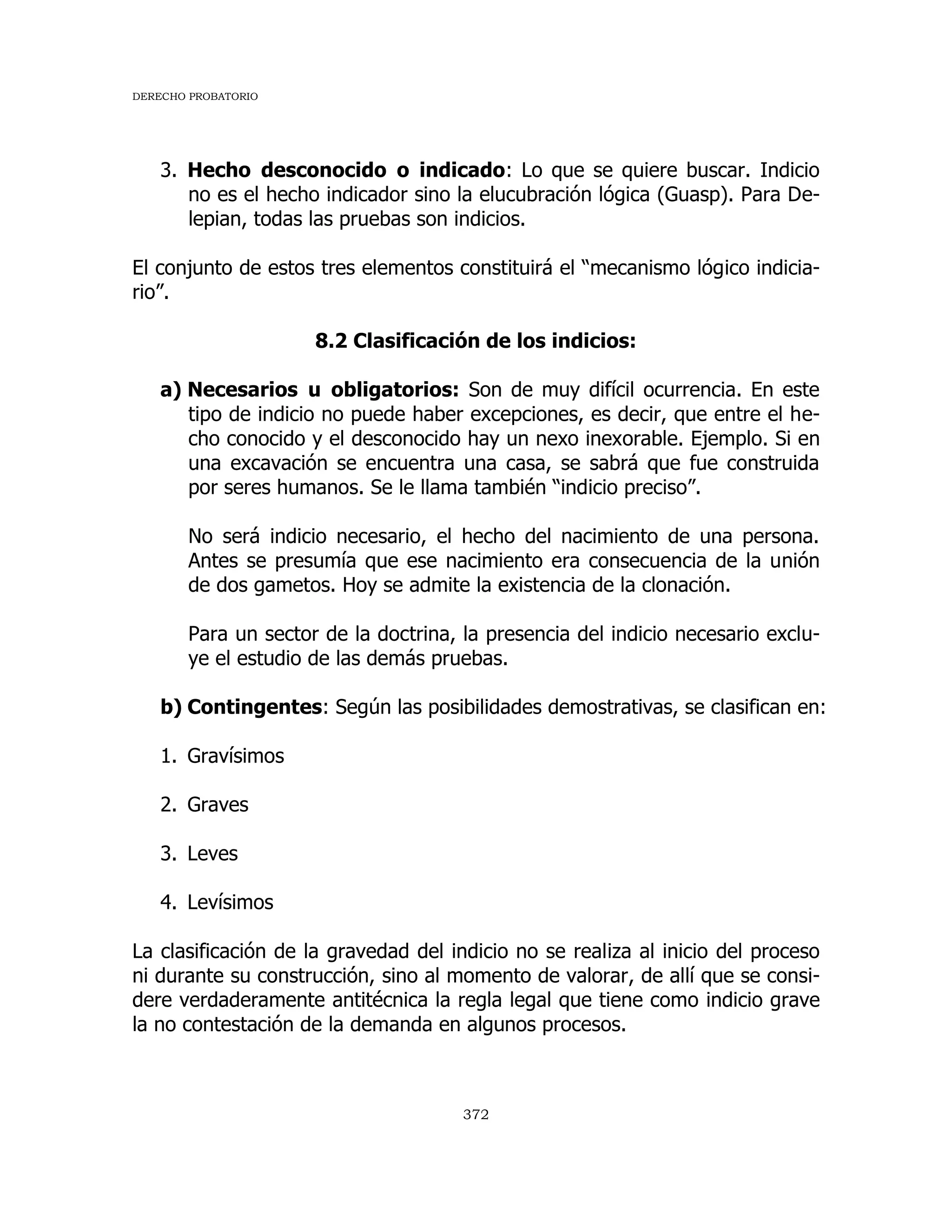 DERECHO PROBATORIO
372
3. Hecho desconocido o indicado: Lo que se quiere buscar. Indicio
no es el hecho indicador sino la elucubración lógica (Guasp). Para De-
lepian, todas las pruebas son indicios.
El conjunto de estos tres elementos constituirá el “mecanismo lógico indicia-
rio”.
8.2 Clasificación de los indicios:
a) Necesarios u obligatorios: Son de muy difícil ocurrencia. En este
tipo de indicio no puede haber excepciones, es decir, que entre el he-
cho conocido y el desconocido hay un nexo inexorable. Ejemplo. Si en
una excavación se encuentra una casa, se sabrá que fue construida
por seres humanos. Se le llama también “indicio preciso”.
No será indicio necesario, el hecho del nacimiento de una persona.
Antes se presumía que ese nacimiento era consecuencia de la unión
de dos gametos. Hoy se admite la existencia de la clonación.
Para un sector de la doctrina, la presencia del indicio necesario exclu-
ye el estudio de las demás pruebas.
b) Contingentes: Según las posibilidades demostrativas, se clasifican en:
1. Gravísimos
2. Graves
3. Leves
4. Levísimos
La clasificación de la gravedad del indicio no se realiza al inicio del proceso
ni durante su construcción, sino al momento de valorar, de allí que se consi-
dere verdaderamente antitécnica la regla legal que tiene como indicio grave
la no contestación de la demanda en algunos procesos.
 