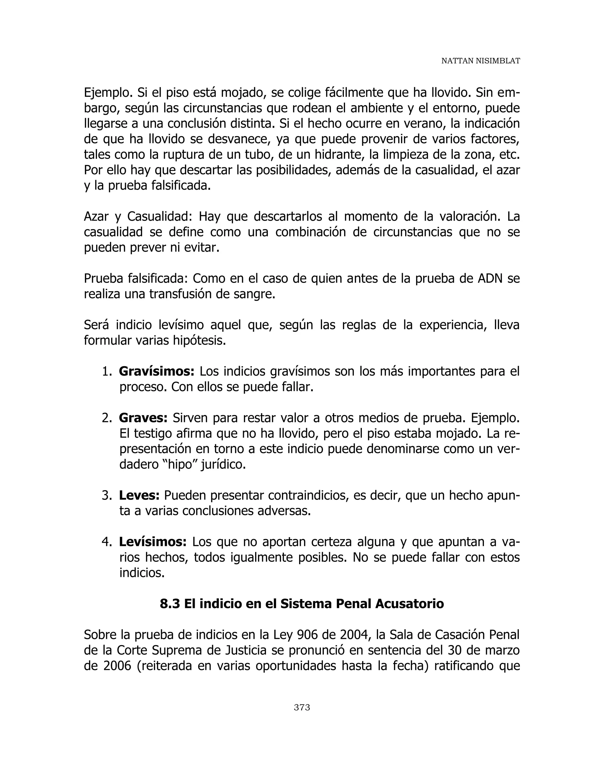 NATTAN NISIMBLAT
373
Ejemplo. Si el piso está mojado, se colige fácilmente que ha llovido. Sin em-
bargo, según las circunstancias que rodean el ambiente y el entorno, puede
llegarse a una conclusión distinta. Si el hecho ocurre en verano, la indicación
de que ha llovido se desvanece, ya que puede provenir de varios factores,
tales como la ruptura de un tubo, de un hidrante, la limpieza de la zona, etc.
Por ello hay que descartar las posibilidades, además de la casualidad, el azar
y la prueba falsificada.
Azar y Casualidad: Hay que descartarlos al momento de la valoración. La
casualidad se define como una combinación de circunstancias que no se
pueden prever ni evitar.
Prueba falsificada: Como en el caso de quien antes de la prueba de ADN se
realiza una transfusión de sangre.
Será indicio levísimo aquel que, según las reglas de la experiencia, lleva
formular varias hipótesis.
1. Gravísimos: Los indicios gravísimos son los más importantes para el
proceso. Con ellos se puede fallar.
2. Graves: Sirven para restar valor a otros medios de prueba. Ejemplo.
El testigo afirma que no ha llovido, pero el piso estaba mojado. La re-
presentación en torno a este indicio puede denominarse como un ver-
dadero “hipo” jurídico.
3. Leves: Pueden presentar contraindicios, es decir, que un hecho apun-
ta a varias conclusiones adversas.
4. Levísimos: Los que no aportan certeza alguna y que apuntan a va-
rios hechos, todos igualmente posibles. No se puede fallar con estos
indicios.
8.3 El indicio en el Sistema Penal Acusatorio
Sobre la prueba de indicios en la Ley 906 de 2004, la Sala de Casación Penal
de la Corte Suprema de Justicia se pronunció en sentencia del 30 de marzo
de 2006 (reiterada en varias oportunidades hasta la fecha) ratificando que
 