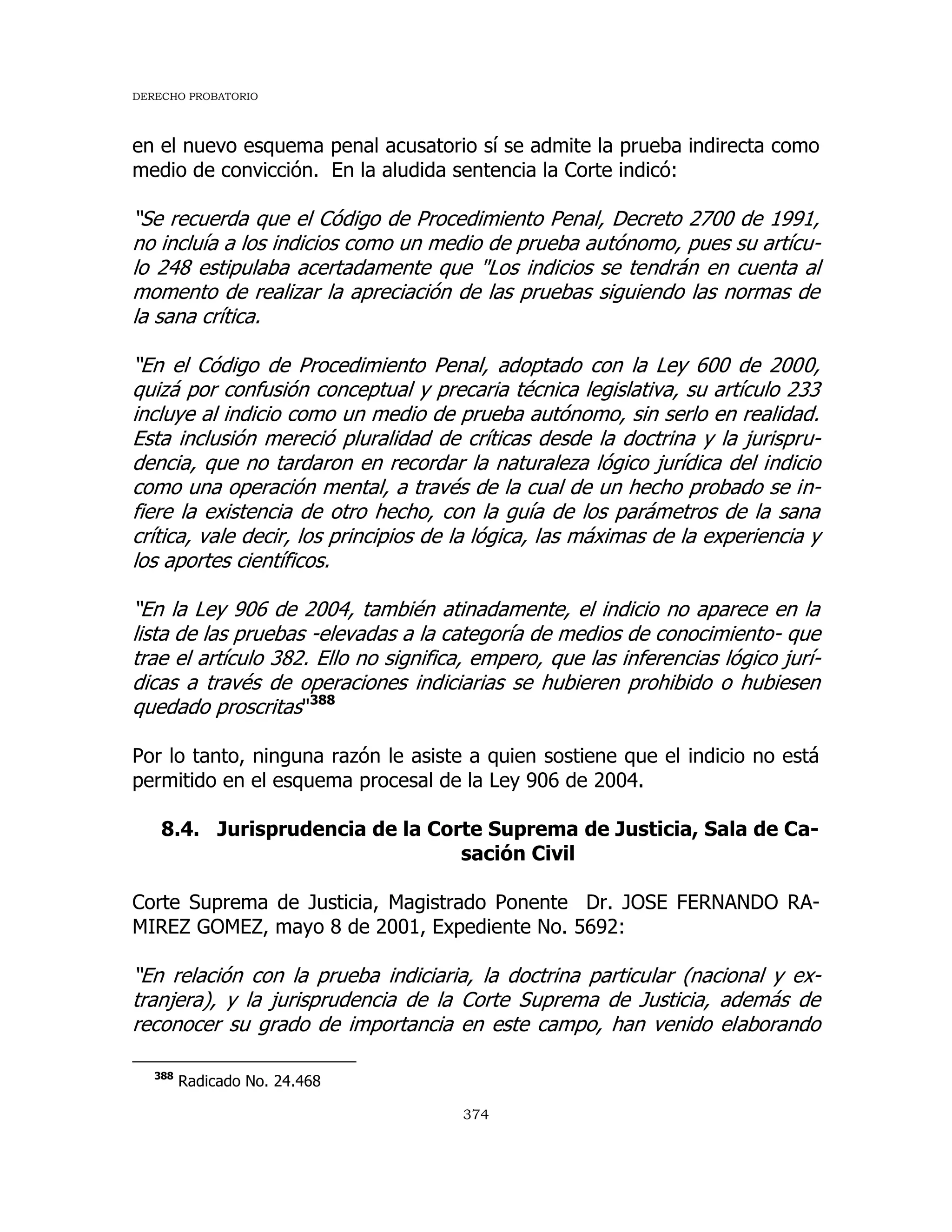 DERECHO PROBATORIO
374
en el nuevo esquema penal acusatorio sí se admite la prueba indirecta como
medio de convicción. En la aludida sentencia la Corte indicó:
“Se recuerda que el Código de Procedimiento Penal, Decreto 2700 de 1991,
no incluía a los indicios como un medio de prueba autónomo, pues su artícu-
lo 248 estipulaba acertadamente que "Los indicios se tendrán en cuenta al
momento de realizar la apreciación de las pruebas siguiendo las normas de
la sana crítica.
“En el Código de Procedimiento Penal, adoptado con la Ley 600 de 2000,
quizá por confusión conceptual y precaria técnica legislativa, su artículo 233
incluye al indicio como un medio de prueba autónomo, sin serlo en realidad.
Esta inclusión mereció pluralidad de críticas desde la doctrina y la jurispru-
dencia, que no tardaron en recordar la naturaleza lógico jurídica del indicio
como una operación mental, a través de la cual de un hecho probado se in-
fiere la existencia de otro hecho, con la guía de los parámetros de la sana
crítica, vale decir, los principios de la lógica, las máximas de la experiencia y
los aportes científicos.
“En la Ley 906 de 2004, también atinadamente, el indicio no aparece en la
lista de las pruebas -elevadas a la categoría de medios de conocimiento- que
trae el artículo 382. Ello no significa, empero, que las inferencias lógico jurí-
dicas a través de operaciones indiciarias se hubieren prohibido o hubiesen
quedado proscritas"388
Por lo tanto, ninguna razón le asiste a quien sostiene que el indicio no está
permitido en el esquema procesal de la Ley 906 de 2004.
8.4. Jurisprudencia de la Corte Suprema de Justicia, Sala de Ca-
sación Civil
Corte Suprema de Justicia, Magistrado Ponente Dr. JOSE FERNANDO RA-
MIREZ GOMEZ, mayo 8 de 2001, Expediente No. 5692:
“En relación con la prueba indiciaria, la doctrina particular (nacional y ex-
tranjera), y la jurisprudencia de la Corte Suprema de Justicia, además de
reconocer su grado de importancia en este campo, han venido elaborando
388
Radicado No. 24.468
 