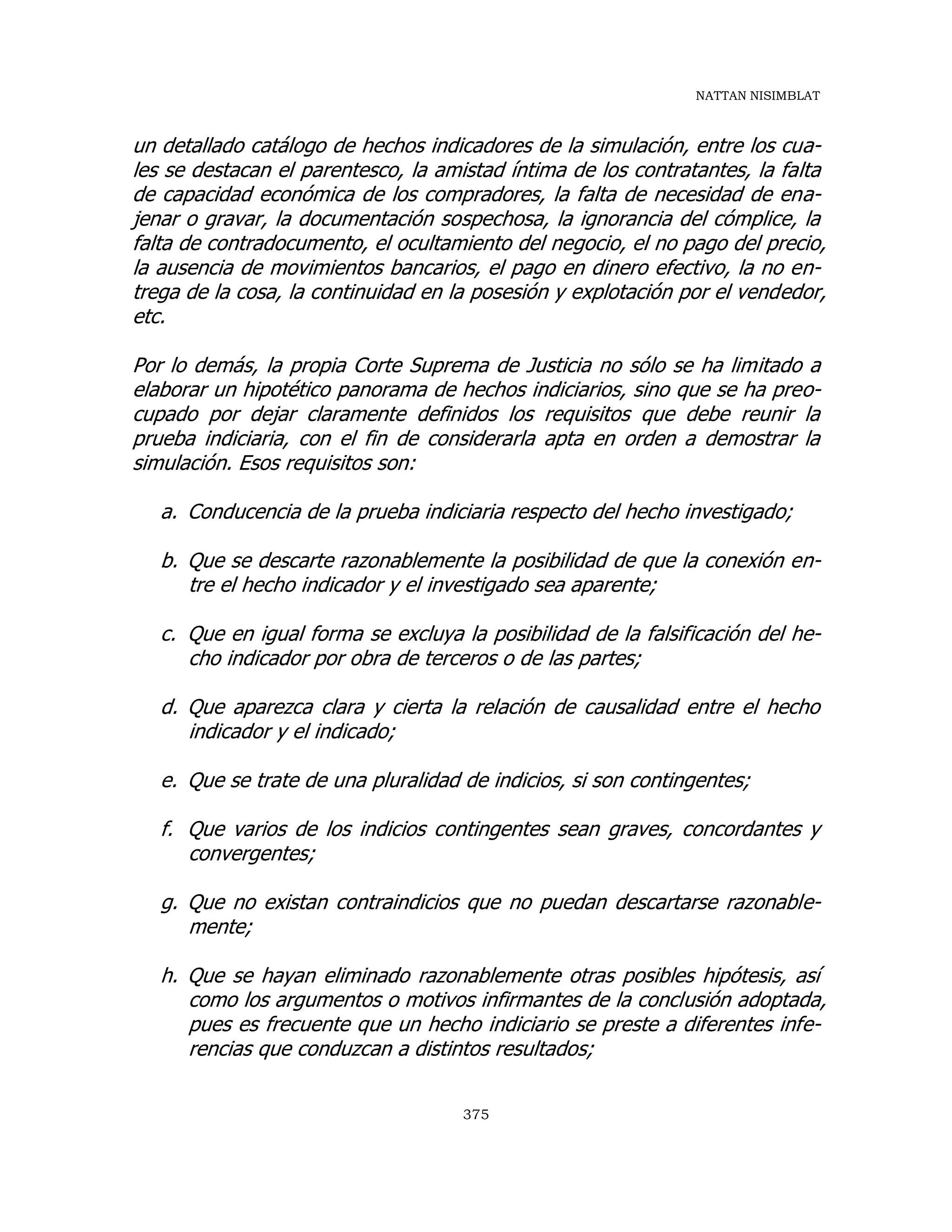 NATTAN NISIMBLAT
375
un detallado catálogo de hechos indicadores de la simulación, entre los cua-
les se destacan el parentesco, la amistad íntima de los contratantes, la falta
de capacidad económica de los compradores, la falta de necesidad de ena-
jenar o gravar, la documentación sospechosa, la ignorancia del cómplice, la
falta de contradocumento, el ocultamiento del negocio, el no pago del precio,
la ausencia de movimientos bancarios, el pago en dinero efectivo, la no en-
trega de la cosa, la continuidad en la posesión y explotación por el vendedor,
etc.
Por lo demás, la propia Corte Suprema de Justicia no sólo se ha limitado a
elaborar un hipotético panorama de hechos indiciarios, sino que se ha preo-
cupado por dejar claramente definidos los requisitos que debe reunir la
prueba indiciaria, con el fin de considerarla apta en orden a demostrar la
simulación. Esos requisitos son:
a. Conducencia de la prueba indiciaria respecto del hecho investigado;
b. Que se descarte razonablemente la posibilidad de que la conexión en-
tre el hecho indicador y el investigado sea aparente;
c. Que en igual forma se excluya la posibilidad de la falsificación del he-
cho indicador por obra de terceros o de las partes;
d. Que aparezca clara y cierta la relación de causalidad entre el hecho
indicador y el indicado;
e. Que se trate de una pluralidad de indicios, si son contingentes;
f. Que varios de los indicios contingentes sean graves, concordantes y
convergentes;
g. Que no existan contraindicios que no puedan descartarse razonable-
mente;
h. Que se hayan eliminado razonablemente otras posibles hipótesis, así
como los argumentos o motivos infirmantes de la conclusión adoptada,
pues es frecuente que un hecho indiciario se preste a diferentes infe-
rencias que conduzcan a distintos resultados;
 