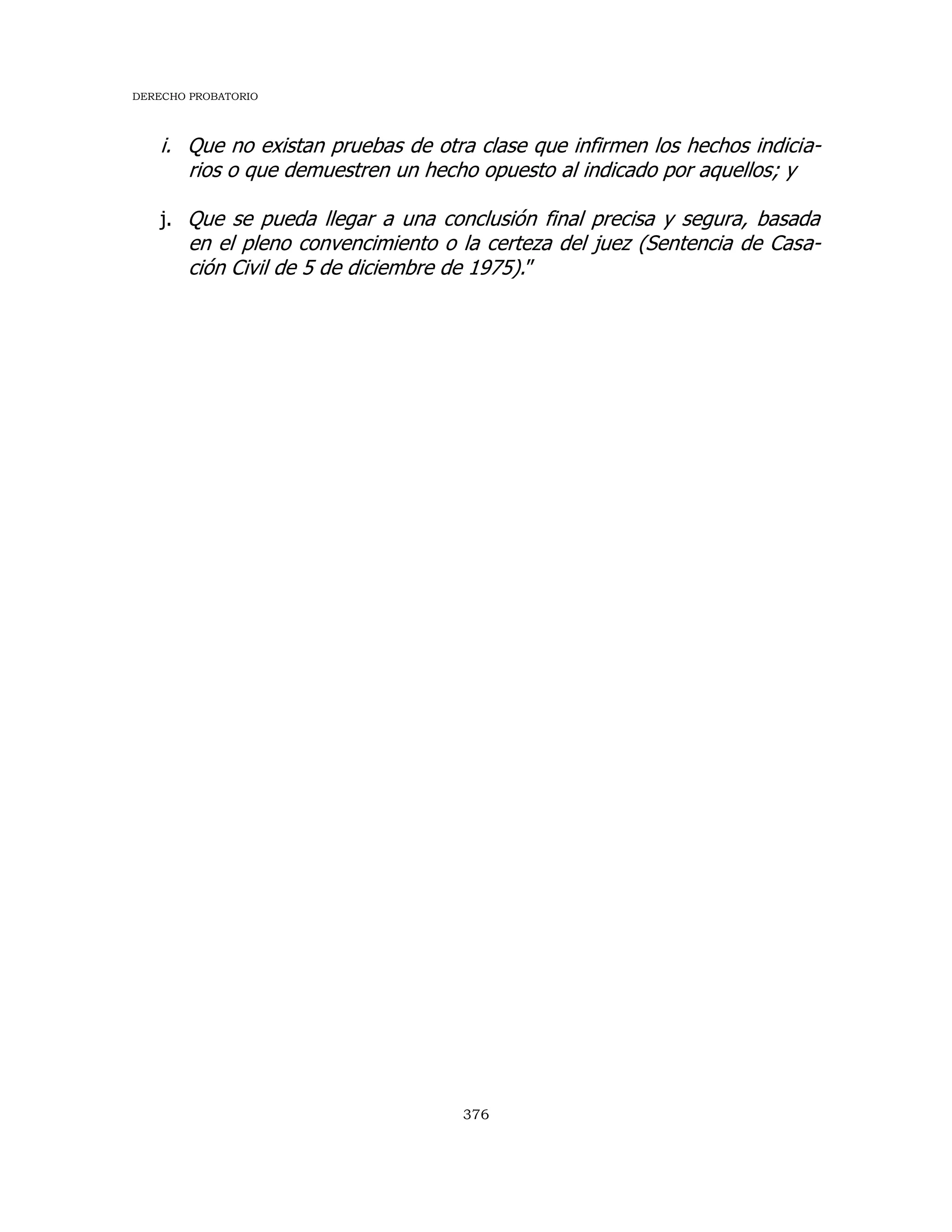 DERECHO PROBATORIO
376
i. Que no existan pruebas de otra clase que infirmen los hechos indicia-
rios o que demuestren un hecho opuesto al indicado por aquellos; y
j. Que se pueda llegar a una conclusión final precisa y segura, basada
en el pleno convencimiento o la certeza del juez (Sentencia de Casa-
ción Civil de 5 de diciembre de 1975).”
 