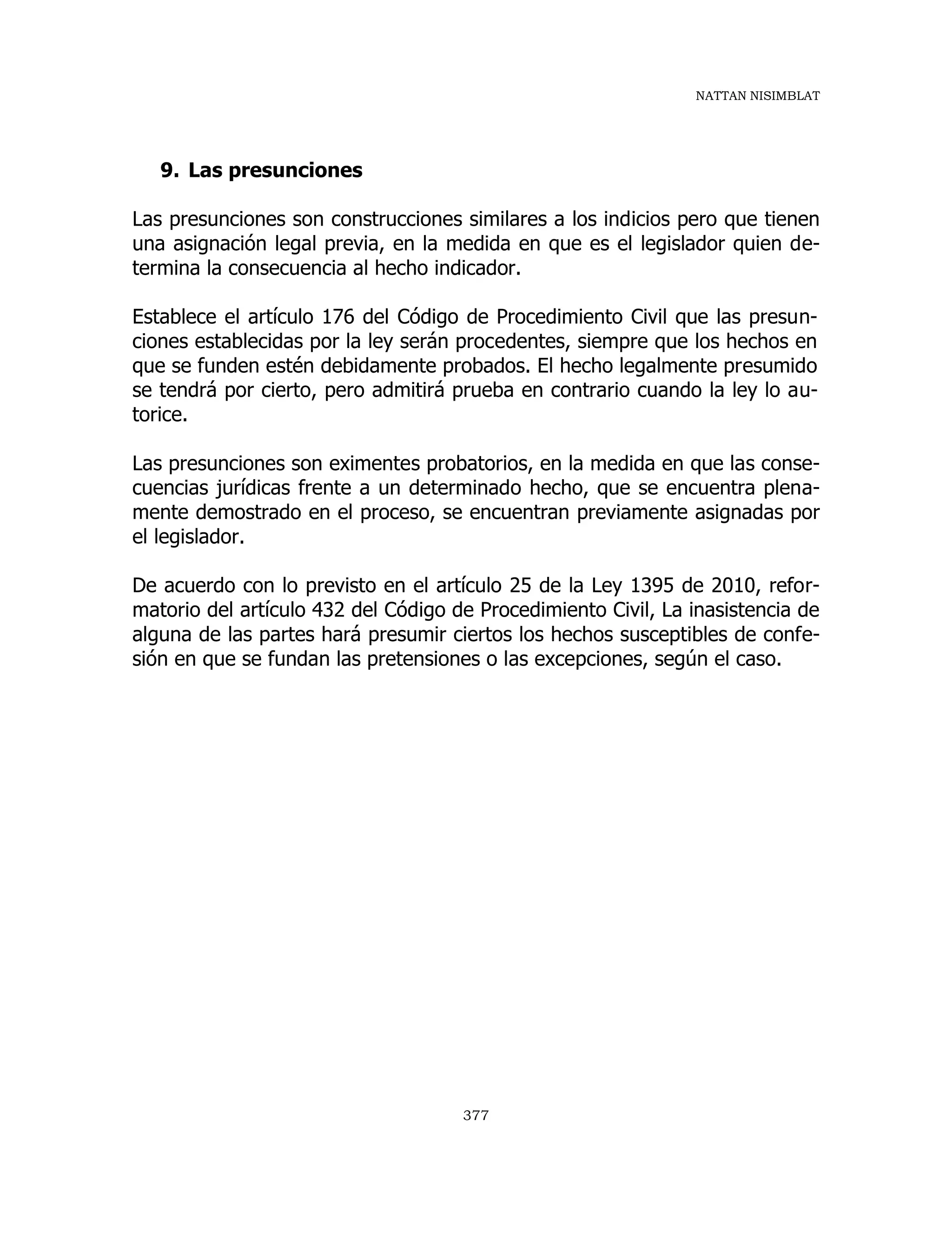 NATTAN NISIMBLAT
377
9. Las presunciones
Las presunciones son construcciones similares a los indicios pero que tienen
una asignación legal previa, en la medida en que es el legislador quien de-
termina la consecuencia al hecho indicador.
Establece el artículo 176 del Código de Procedimiento Civil que las presun-
ciones establecidas por la ley serán procedentes, siempre que los hechos en
que se funden estén debidamente probados. El hecho legalmente presumido
se tendrá por cierto, pero admitirá prueba en contrario cuando la ley lo au-
torice.
Las presunciones son eximentes probatorios, en la medida en que las conse-
cuencias jurídicas frente a un determinado hecho, que se encuentra plena-
mente demostrado en el proceso, se encuentran previamente asignadas por
el legislador.
De acuerdo con lo previsto en el artículo 25 de la Ley 1395 de 2010, refor-
matorio del artículo 432 del Código de Procedimiento Civil, La inasistencia de
alguna de las partes hará presumir ciertos los hechos susceptibles de confe-
sión en que se fundan las pretensiones o las excepciones, según el caso.
 