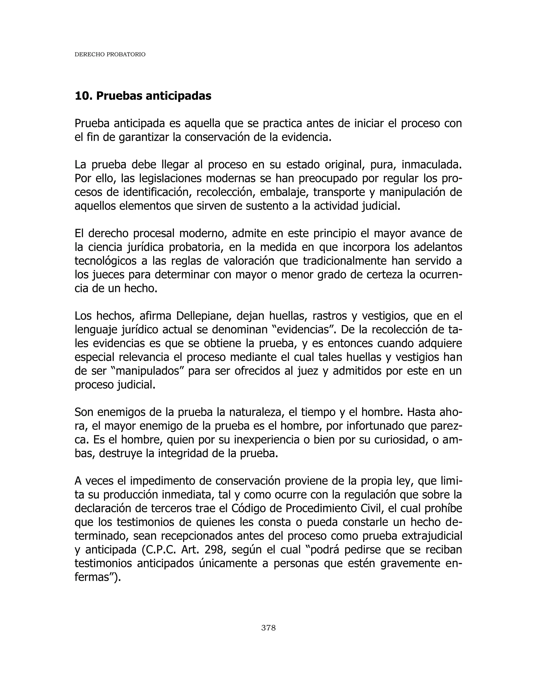 DERECHO PROBATORIO
378
10. Pruebas anticipadas
Prueba anticipada es aquella que se practica antes de iniciar el proceso con
el fin de garantizar la conservación de la evidencia.
La prueba debe llegar al proceso en su estado original, pura, inmaculada.
Por ello, las legislaciones modernas se han preocupado por regular los pro-
cesos de identificación, recolección, embalaje, transporte y manipulación de
aquellos elementos que sirven de sustento a la actividad judicial.
El derecho procesal moderno, admite en este principio el mayor avance de
la ciencia jurídica probatoria, en la medida en que incorpora los adelantos
tecnológicos a las reglas de valoración que tradicionalmente han servido a
los jueces para determinar con mayor o menor grado de certeza la ocurren-
cia de un hecho.
Los hechos, afirma Dellepiane, dejan huellas, rastros y vestigios, que en el
lenguaje jurídico actual se denominan “evidencias”. De la recolección de ta-
les evidencias es que se obtiene la prueba, y es entonces cuando adquiere
especial relevancia el proceso mediante el cual tales huellas y vestigios han
de ser “manipulados” para ser ofrecidos al juez y admitidos por este en un
proceso judicial.
Son enemigos de la prueba la naturaleza, el tiempo y el hombre. Hasta aho-
ra, el mayor enemigo de la prueba es el hombre, por infortunado que parez-
ca. Es el hombre, quien por su inexperiencia o bien por su curiosidad, o am-
bas, destruye la integridad de la prueba.
A veces el impedimento de conservación proviene de la propia ley, que limi-
ta su producción inmediata, tal y como ocurre con la regulación que sobre la
declaración de terceros trae el Código de Procedimiento Civil, el cual prohíbe
que los testimonios de quienes les consta o pueda constarle un hecho de-
terminado, sean recepcionados antes del proceso como prueba extrajudicial
y anticipada (C.P.C. Art. 298, según el cual “podrá pedirse que se reciban
testimonios anticipados únicamente a personas que estén gravemente en-
fermas”).
 