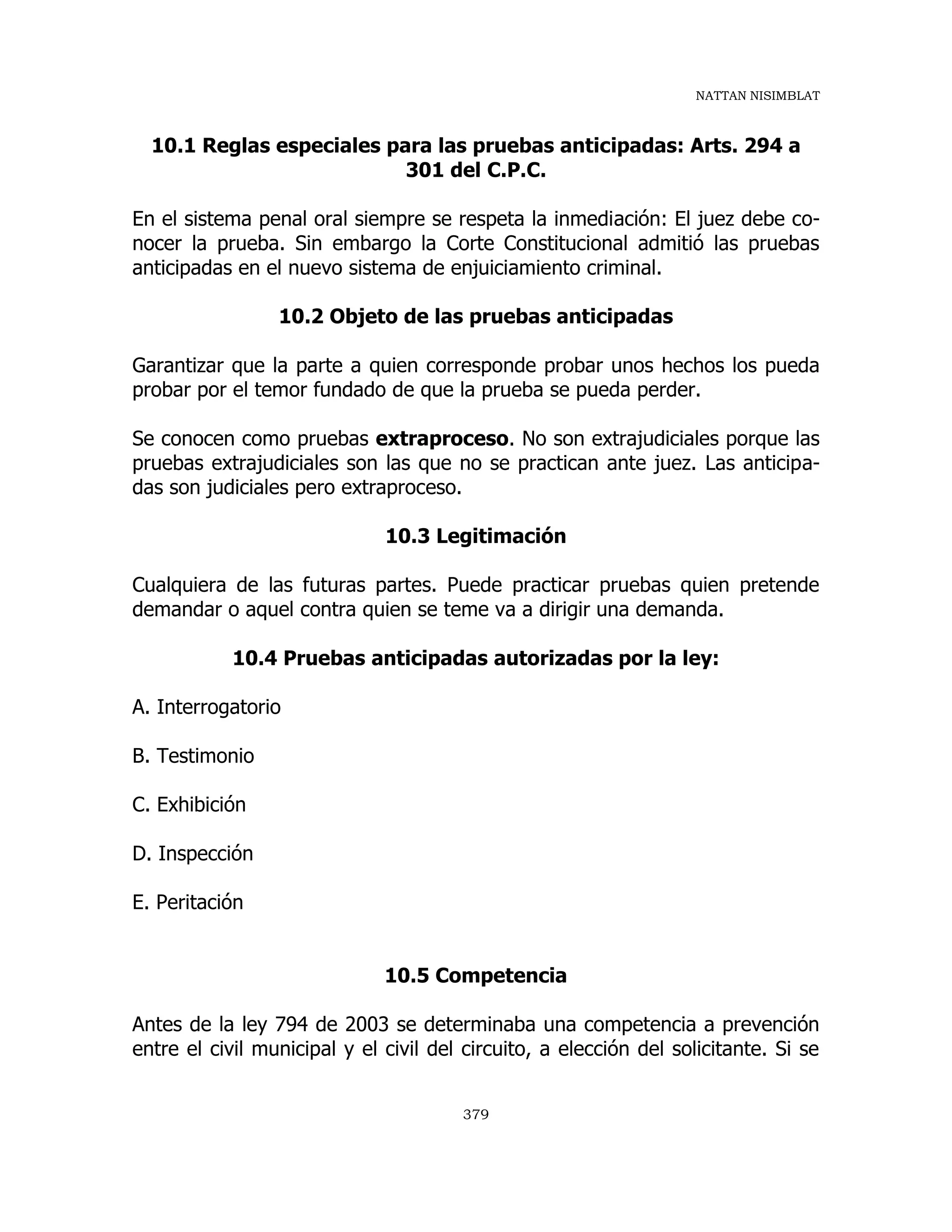 NATTAN NISIMBLAT
379
10.1 Reglas especiales para las pruebas anticipadas: Arts. 294 a
301 del C.P.C.
En el sistema penal oral siempre se respeta la inmediación: El juez debe co-
nocer la prueba. Sin embargo la Corte Constitucional admitió las pruebas
anticipadas en el nuevo sistema de enjuiciamiento criminal.
10.2 Objeto de las pruebas anticipadas
Garantizar que la parte a quien corresponde probar unos hechos los pueda
probar por el temor fundado de que la prueba se pueda perder.
Se conocen como pruebas extraproceso. No son extrajudiciales porque las
pruebas extrajudiciales son las que no se practican ante juez. Las anticipa-
das son judiciales pero extraproceso.
10.3 Legitimación
Cualquiera de las futuras partes. Puede practicar pruebas quien pretende
demandar o aquel contra quien se teme va a dirigir una demanda.
10.4 Pruebas anticipadas autorizadas por la ley:
A. Interrogatorio
B. Testimonio
C. Exhibición
D. Inspección
E. Peritación
10.5 Competencia
Antes de la ley 794 de 2003 se determinaba una competencia a prevención
entre el civil municipal y el civil del circuito, a elección del solicitante. Si se
 
