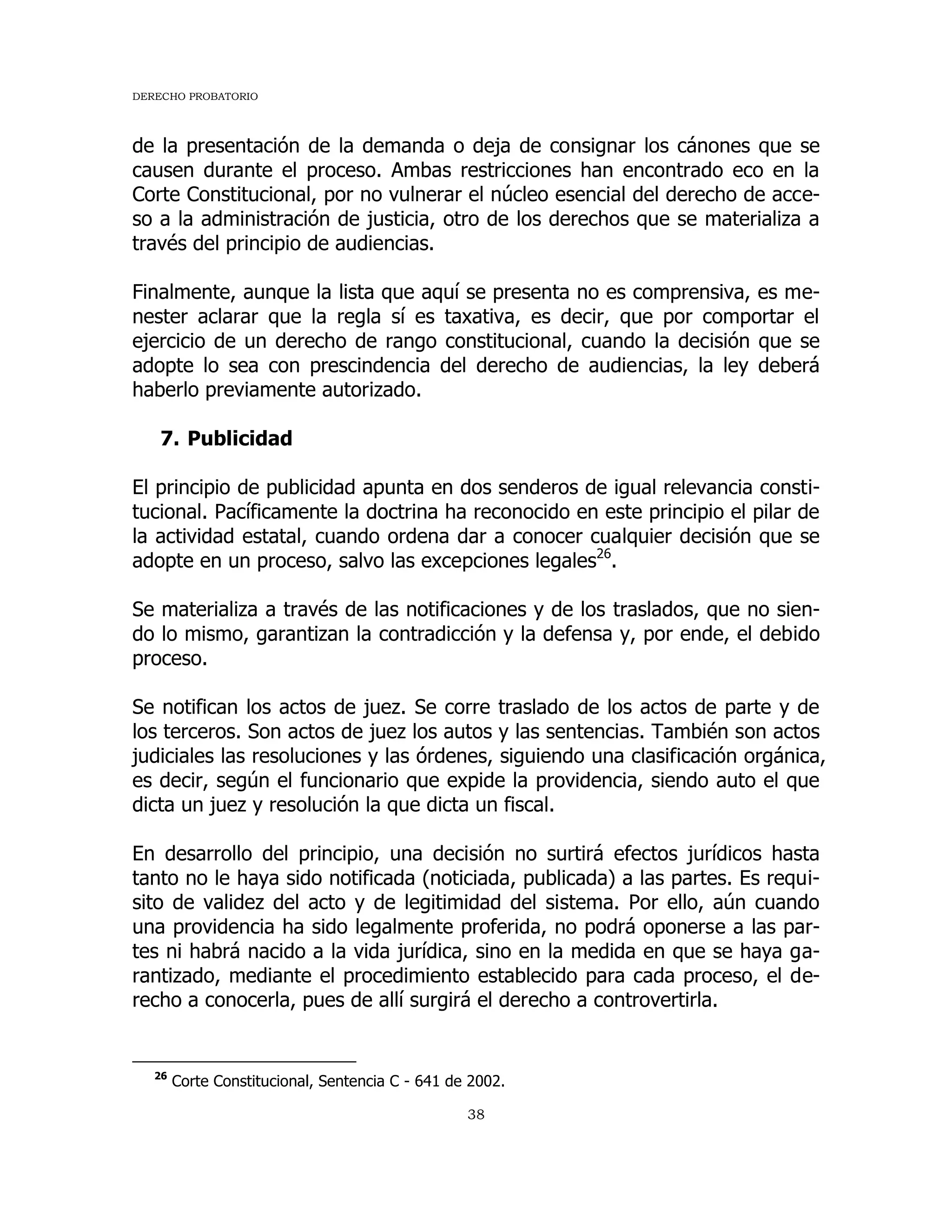DERECHO PROBATORIO
38
de la presentación de la demanda o deja de consignar los cánones que se
causen durante el proceso. Ambas restricciones han encontrado eco en la
Corte Constitucional, por no vulnerar el núcleo esencial del derecho de acce-
so a la administración de justicia, otro de los derechos que se materializa a
través del principio de audiencias.
Finalmente, aunque la lista que aquí se presenta no es comprensiva, es me-
nester aclarar que la regla sí es taxativa, es decir, que por comportar el
ejercicio de un derecho de rango constitucional, cuando la decisión que se
adopte lo sea con prescindencia del derecho de audiencias, la ley deberá
haberlo previamente autorizado.
7. Publicidad
El principio de publicidad apunta en dos senderos de igual relevancia consti-
tucional. Pacíficamente la doctrina ha reconocido en este principio el pilar de
la actividad estatal, cuando ordena dar a conocer cualquier decisión que se
adopte en un proceso, salvo las excepciones legales26
.
Se materializa a través de las notificaciones y de los traslados, que no sien-
do lo mismo, garantizan la contradicción y la defensa y, por ende, el debido
proceso.
Se notifican los actos de juez. Se corre traslado de los actos de parte y de
los terceros. Son actos de juez los autos y las sentencias. También son actos
judiciales las resoluciones y las órdenes, siguiendo una clasificación orgánica,
es decir, según el funcionario que expide la providencia, siendo auto el que
dicta un juez y resolución la que dicta un fiscal.
En desarrollo del principio, una decisión no surtirá efectos jurídicos hasta
tanto no le haya sido notificada (noticiada, publicada) a las partes. Es requi-
sito de validez del acto y de legitimidad del sistema. Por ello, aún cuando
una providencia ha sido legalmente proferida, no podrá oponerse a las par-
tes ni habrá nacido a la vida jurídica, sino en la medida en que se haya ga-
rantizado, mediante el procedimiento establecido para cada proceso, el de-
recho a conocerla, pues de allí surgirá el derecho a controvertirla.
26
Corte Constitucional, Sentencia C - 641 de 2002.
 