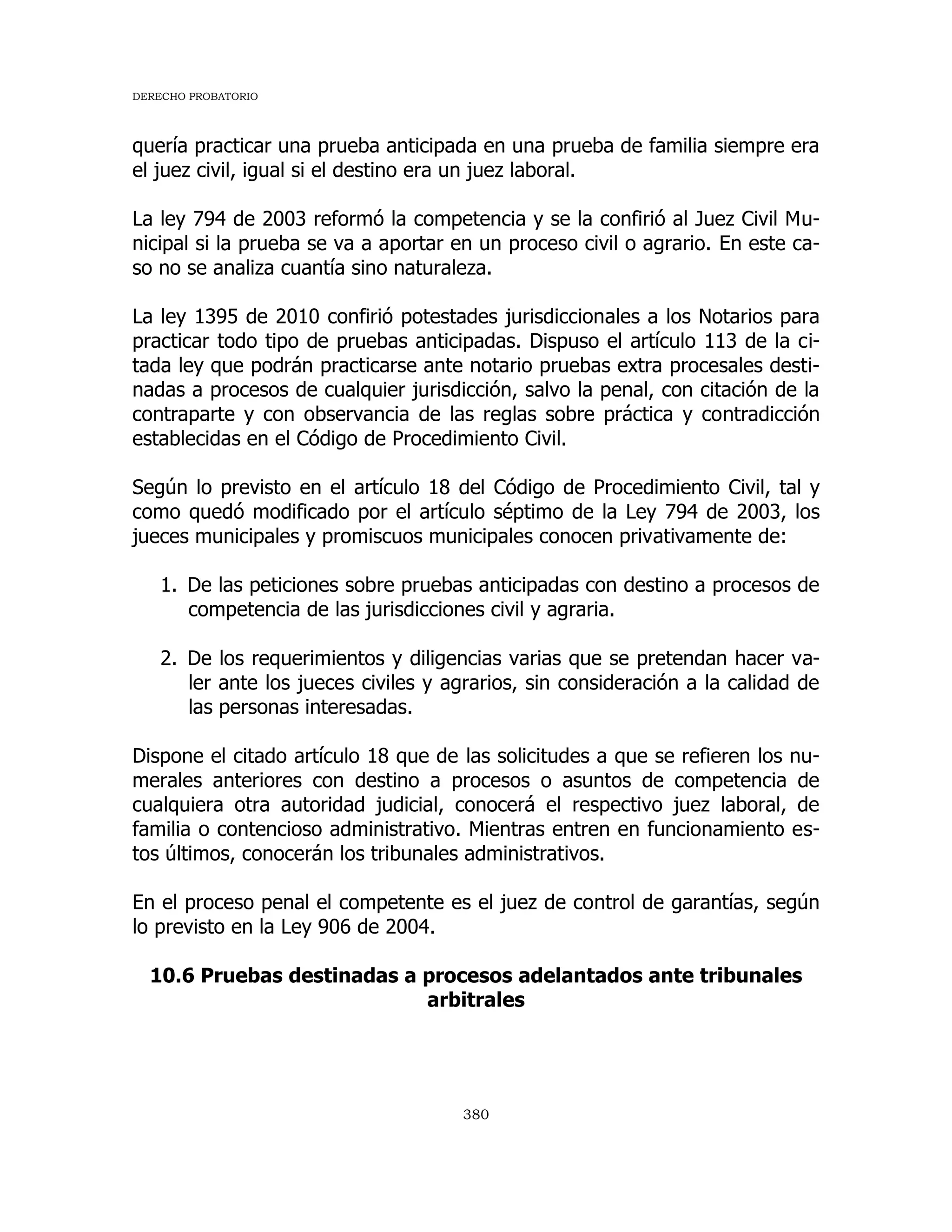 DERECHO PROBATORIO
380
quería practicar una prueba anticipada en una prueba de familia siempre era
el juez civil, igual si el destino era un juez laboral.
La ley 794 de 2003 reformó la competencia y se la confirió al Juez Civil Mu-
nicipal si la prueba se va a aportar en un proceso civil o agrario. En este ca-
so no se analiza cuantía sino naturaleza.
La ley 1395 de 2010 confirió potestades jurisdiccionales a los Notarios para
practicar todo tipo de pruebas anticipadas. Dispuso el artículo 113 de la ci-
tada ley que podrán practicarse ante notario pruebas extra procesales desti-
nadas a procesos de cualquier jurisdicción, salvo la penal, con citación de la
contraparte y con observancia de las reglas sobre práctica y contradicción
establecidas en el Código de Procedimiento Civil.
Según lo previsto en el artículo 18 del Código de Procedimiento Civil, tal y
como quedó modificado por el artículo séptimo de la Ley 794 de 2003, los
jueces municipales y promiscuos municipales conocen privativamente de:
1. De las peticiones sobre pruebas anticipadas con destino a procesos de
competencia de las jurisdicciones civil y agraria.
2. De los requerimientos y diligencias varias que se pretendan hacer va-
ler ante los jueces civiles y agrarios, sin consideración a la calidad de
las personas interesadas.
Dispone el citado artículo 18 que de las solicitudes a que se refieren los nu-
merales anteriores con destino a procesos o asuntos de competencia de
cualquiera otra autoridad judicial, conocerá el respectivo juez laboral, de
familia o contencioso administrativo. Mientras entren en funcionamiento es-
tos últimos, conocerán los tribunales administrativos.
En el proceso penal el competente es el juez de control de garantías, según
lo previsto en la Ley 906 de 2004.
10.6 Pruebas destinadas a procesos adelantados ante tribunales
arbitrales
 