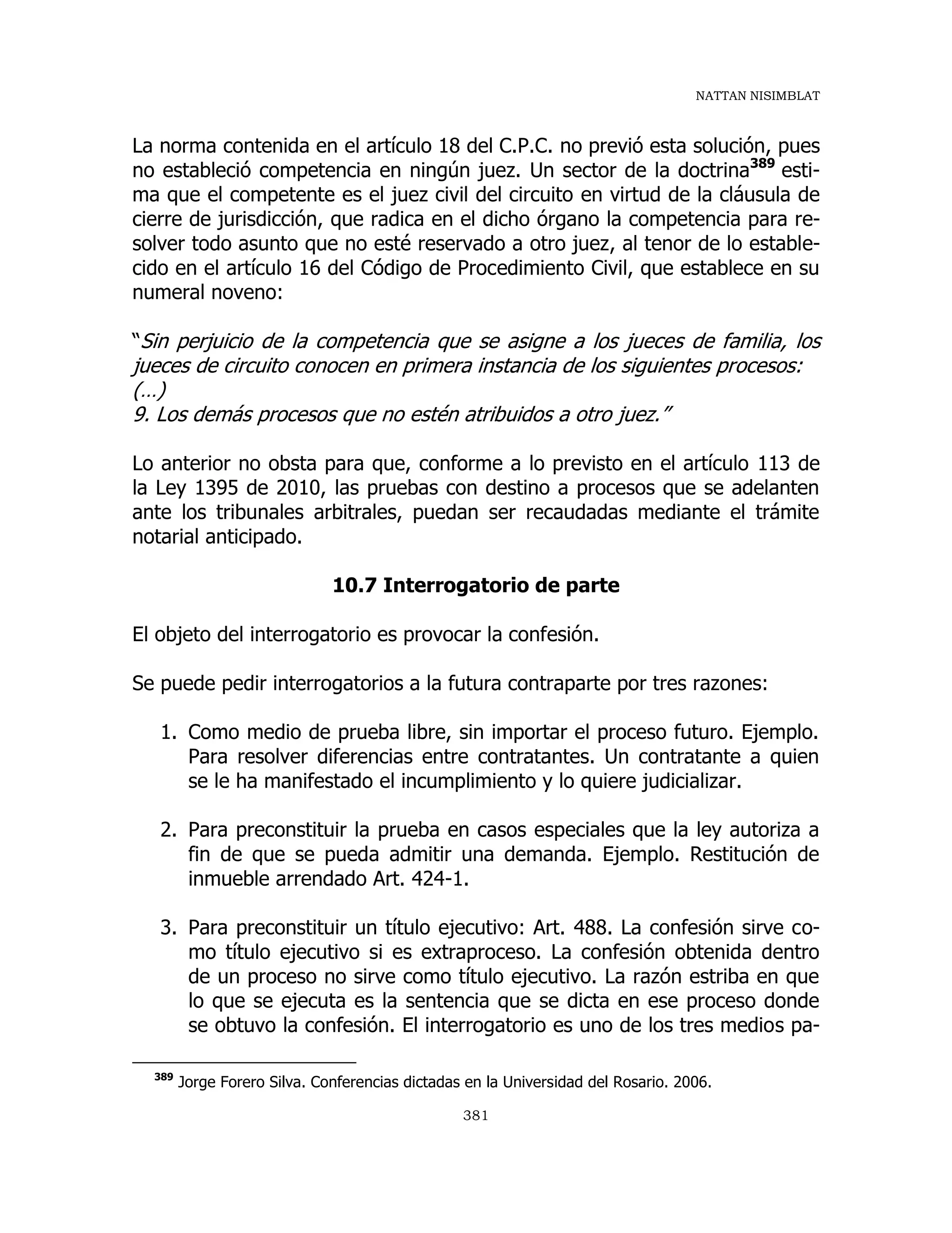 NATTAN NISIMBLAT
381
La norma contenida en el artículo 18 del C.P.C. no previó esta solución, pues
no estableció competencia en ningún juez. Un sector de la doctrina389
esti-
ma que el competente es el juez civil del circuito en virtud de la cláusula de
cierre de jurisdicción, que radica en el dicho órgano la competencia para re-
solver todo asunto que no esté reservado a otro juez, al tenor de lo estable-
cido en el artículo 16 del Código de Procedimiento Civil, que establece en su
numeral noveno:
“Sin perjuicio de la competencia que se asigne a los jueces de familia, los
jueces de circuito conocen en primera instancia de los siguientes procesos:
(…)
9. Los demás procesos que no estén atribuidos a otro juez.”
Lo anterior no obsta para que, conforme a lo previsto en el artículo 113 de
la Ley 1395 de 2010, las pruebas con destino a procesos que se adelanten
ante los tribunales arbitrales, puedan ser recaudadas mediante el trámite
notarial anticipado.
10.7 Interrogatorio de parte
El objeto del interrogatorio es provocar la confesión.
Se puede pedir interrogatorios a la futura contraparte por tres razones:
1. Como medio de prueba libre, sin importar el proceso futuro. Ejemplo.
Para resolver diferencias entre contratantes. Un contratante a quien
se le ha manifestado el incumplimiento y lo quiere judicializar.
2. Para preconstituir la prueba en casos especiales que la ley autoriza a
fin de que se pueda admitir una demanda. Ejemplo. Restitución de
inmueble arrendado Art. 424-1.
3. Para preconstituir un título ejecutivo: Art. 488. La confesión sirve co-
mo título ejecutivo si es extraproceso. La confesión obtenida dentro
de un proceso no sirve como título ejecutivo. La razón estriba en que
lo que se ejecuta es la sentencia que se dicta en ese proceso donde
se obtuvo la confesión. El interrogatorio es uno de los tres medios pa-
389
Jorge Forero Silva. Conferencias dictadas en la Universidad del Rosario. 2006.
 