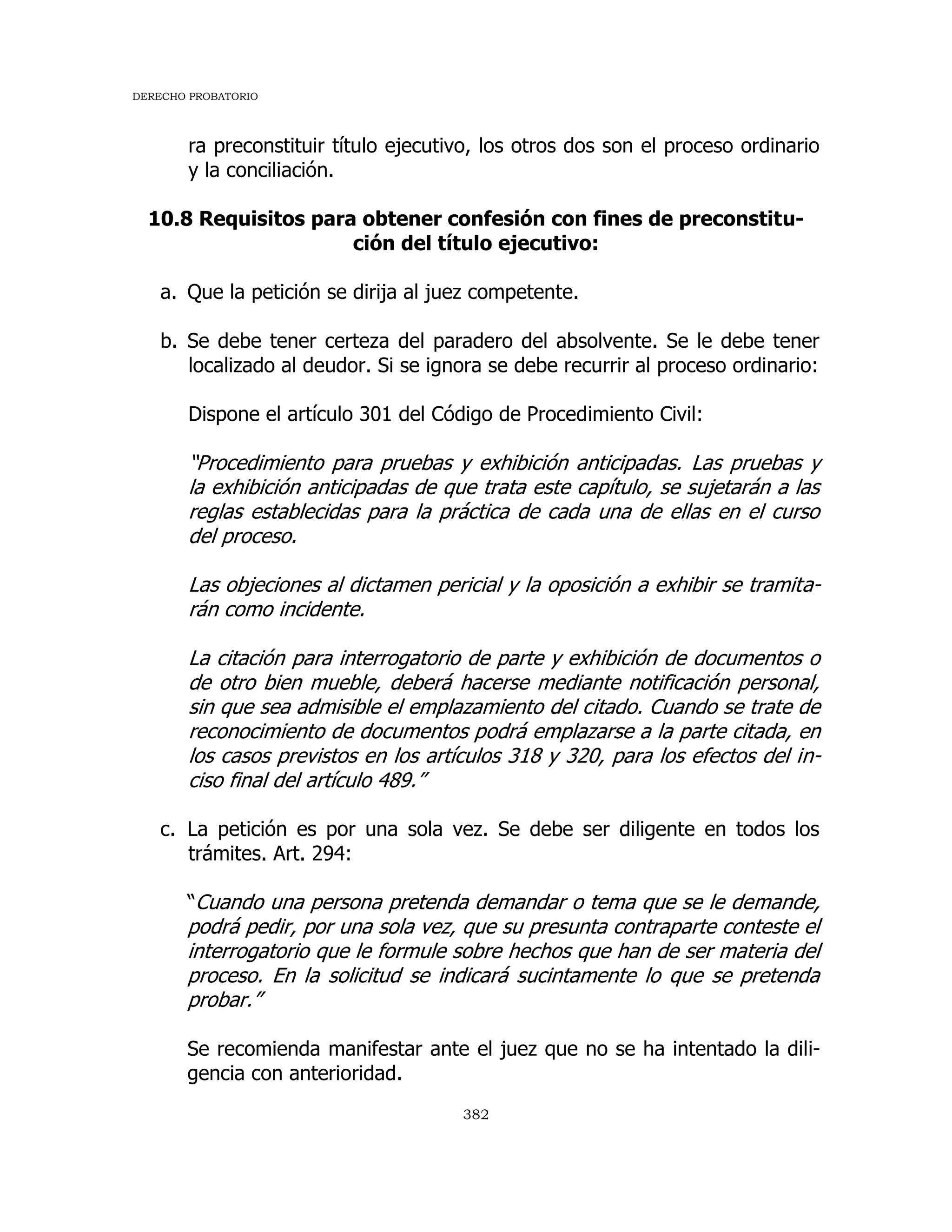 DERECHO PROBATORIO
382
ra preconstituir título ejecutivo, los otros dos son el proceso ordinario
y la conciliación.
10.8 Requisitos para obtener confesión con fines de preconstitu-
ción del título ejecutivo:
a. Que la petición se dirija al juez competente.
b. Se debe tener certeza del paradero del absolvente. Se le debe tener
localizado al deudor. Si se ignora se debe recurrir al proceso ordinario:
Dispone el artículo 301 del Código de Procedimiento Civil:
“Procedimiento para pruebas y exhibición anticipadas. Las pruebas y
la exhibición anticipadas de que trata este capítulo, se sujetarán a las
reglas establecidas para la práctica de cada una de ellas en el curso
del proceso.
Las objeciones al dictamen pericial y la oposición a exhibir se tramita-
rán como incidente.
La citación para interrogatorio de parte y exhibición de documentos o
de otro bien mueble, deberá hacerse mediante notificación personal,
sin que sea admisible el emplazamiento del citado. Cuando se trate de
reconocimiento de documentos podrá emplazarse a la parte citada, en
los casos previstos en los artículos 318 y 320, para los efectos del in-
ciso final del artículo 489.”
c. La petición es por una sola vez. Se debe ser diligente en todos los
trámites. Art. 294:
“Cuando una persona pretenda demandar o tema que se le demande,
podrá pedir, por una sola vez, que su presunta contraparte conteste el
interrogatorio que le formule sobre hechos que han de ser materia del
proceso. En la solicitud se indicará sucintamente lo que se pretenda
probar.”
Se recomienda manifestar ante el juez que no se ha intentado la dili-
gencia con anterioridad.
 