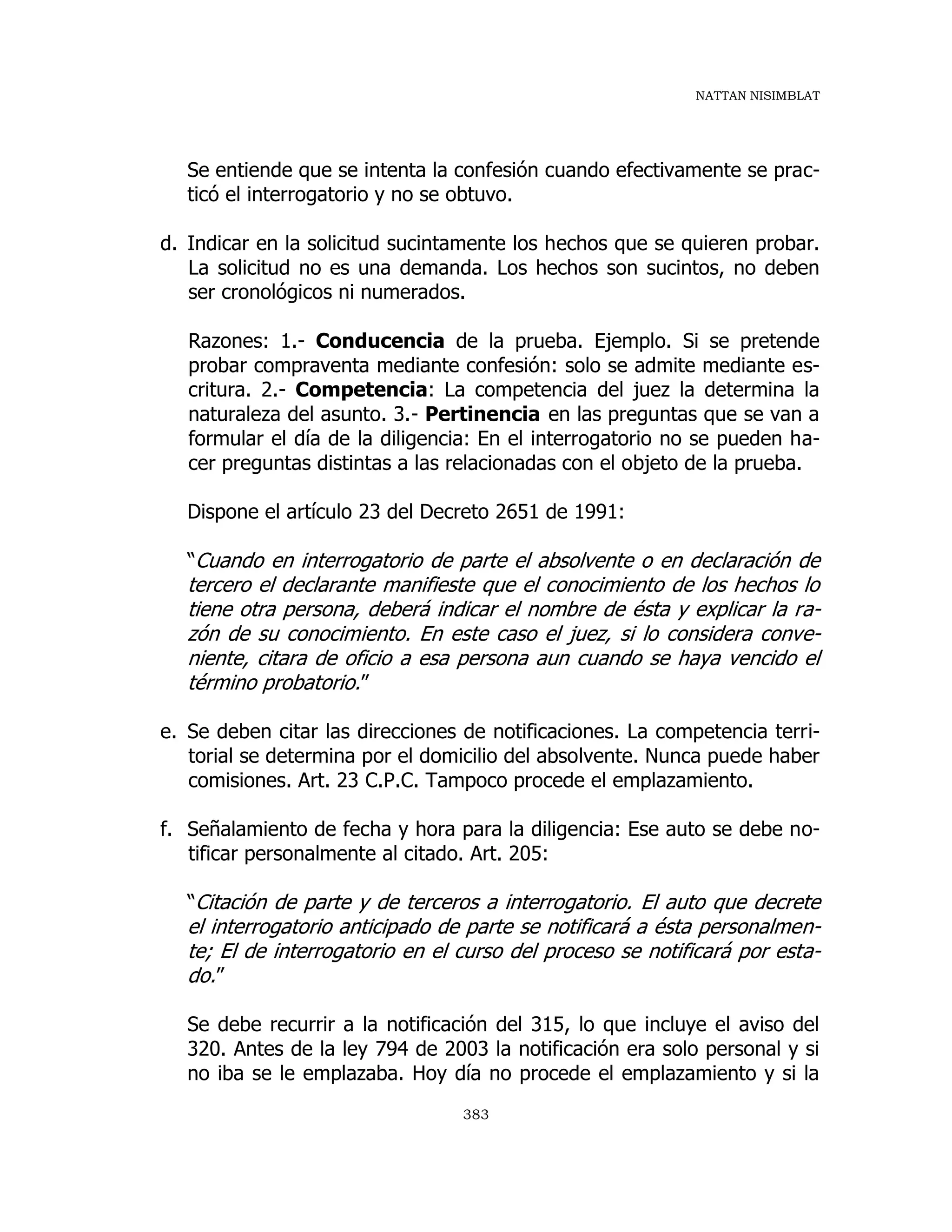 NATTAN NISIMBLAT
383
Se entiende que se intenta la confesión cuando efectivamente se prac-
ticó el interrogatorio y no se obtuvo.
d. Indicar en la solicitud sucintamente los hechos que se quieren probar.
La solicitud no es una demanda. Los hechos son sucintos, no deben
ser cronológicos ni numerados.
Razones: 1.- Conducencia de la prueba. Ejemplo. Si se pretende
probar compraventa mediante confesión: solo se admite mediante es-
critura. 2.- Competencia: La competencia del juez la determina la
naturaleza del asunto. 3.- Pertinencia en las preguntas que se van a
formular el día de la diligencia: En el interrogatorio no se pueden ha-
cer preguntas distintas a las relacionadas con el objeto de la prueba.
Dispone el artículo 23 del Decreto 2651 de 1991:
“Cuando en interrogatorio de parte el absolvente o en declaración de
tercero el declarante manifieste que el conocimiento de los hechos lo
tiene otra persona, deberá indicar el nombre de ésta y explicar la ra-
zón de su conocimiento. En este caso el juez, si lo considera conve-
niente, citara de oficio a esa persona aun cuando se haya vencido el
término probatorio.”
e. Se deben citar las direcciones de notificaciones. La competencia terri-
torial se determina por el domicilio del absolvente. Nunca puede haber
comisiones. Art. 23 C.P.C. Tampoco procede el emplazamiento.
f. Señalamiento de fecha y hora para la diligencia: Ese auto se debe no-
tificar personalmente al citado. Art. 205:
“Citación de parte y de terceros a interrogatorio. El auto que decrete
el interrogatorio anticipado de parte se notificará a ésta personalmen-
te; El de interrogatorio en el curso del proceso se notificará por esta-
do.”
Se debe recurrir a la notificación del 315, lo que incluye el aviso del
320. Antes de la ley 794 de 2003 la notificación era solo personal y si
no iba se le emplazaba. Hoy día no procede el emplazamiento y si la
 