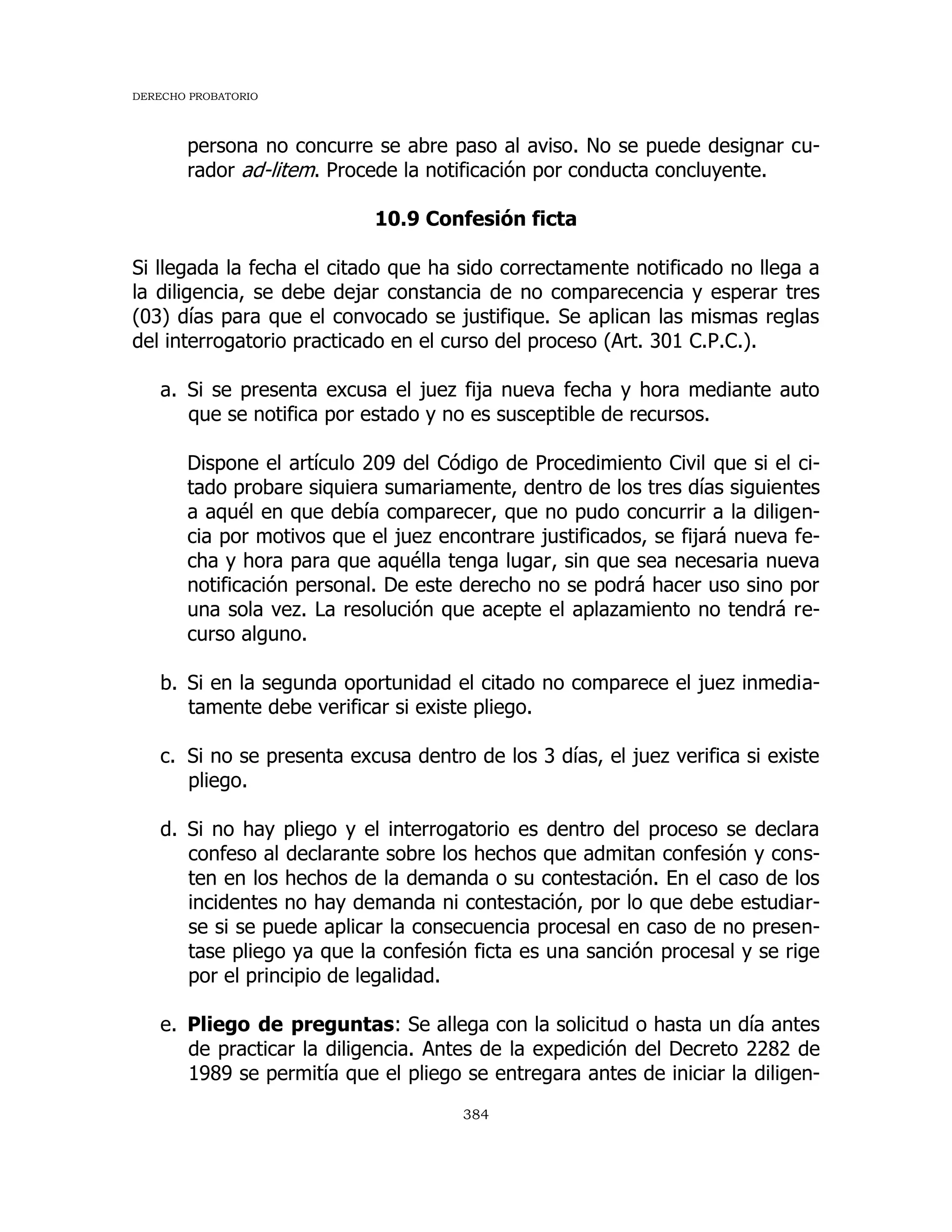 DERECHO PROBATORIO
384
persona no concurre se abre paso al aviso. No se puede designar cu-
rador ad-litem. Procede la notificación por conducta concluyente.
10.9 Confesión ficta
Si llegada la fecha el citado que ha sido correctamente notificado no llega a
la diligencia, se debe dejar constancia de no comparecencia y esperar tres
(03) días para que el convocado se justifique. Se aplican las mismas reglas
del interrogatorio practicado en el curso del proceso (Art. 301 C.P.C.).
a. Si se presenta excusa el juez fija nueva fecha y hora mediante auto
que se notifica por estado y no es susceptible de recursos.
Dispone el artículo 209 del Código de Procedimiento Civil que si el ci-
tado probare siquiera sumariamente, dentro de los tres días siguientes
a aquél en que debía comparecer, que no pudo concurrir a la diligen-
cia por motivos que el juez encontrare justificados, se fijará nueva fe-
cha y hora para que aquélla tenga lugar, sin que sea necesaria nueva
notificación personal. De este derecho no se podrá hacer uso sino por
una sola vez. La resolución que acepte el aplazamiento no tendrá re-
curso alguno.
b. Si en la segunda oportunidad el citado no comparece el juez inmedia-
tamente debe verificar si existe pliego.
c. Si no se presenta excusa dentro de los 3 días, el juez verifica si existe
pliego.
d. Si no hay pliego y el interrogatorio es dentro del proceso se declara
confeso al declarante sobre los hechos que admitan confesión y cons-
ten en los hechos de la demanda o su contestación. En el caso de los
incidentes no hay demanda ni contestación, por lo que debe estudiar-
se si se puede aplicar la consecuencia procesal en caso de no presen-
tase pliego ya que la confesión ficta es una sanción procesal y se rige
por el principio de legalidad.
e. Pliego de preguntas: Se allega con la solicitud o hasta un día antes
de practicar la diligencia. Antes de la expedición del Decreto 2282 de
1989 se permitía que el pliego se entregara antes de iniciar la diligen-
 