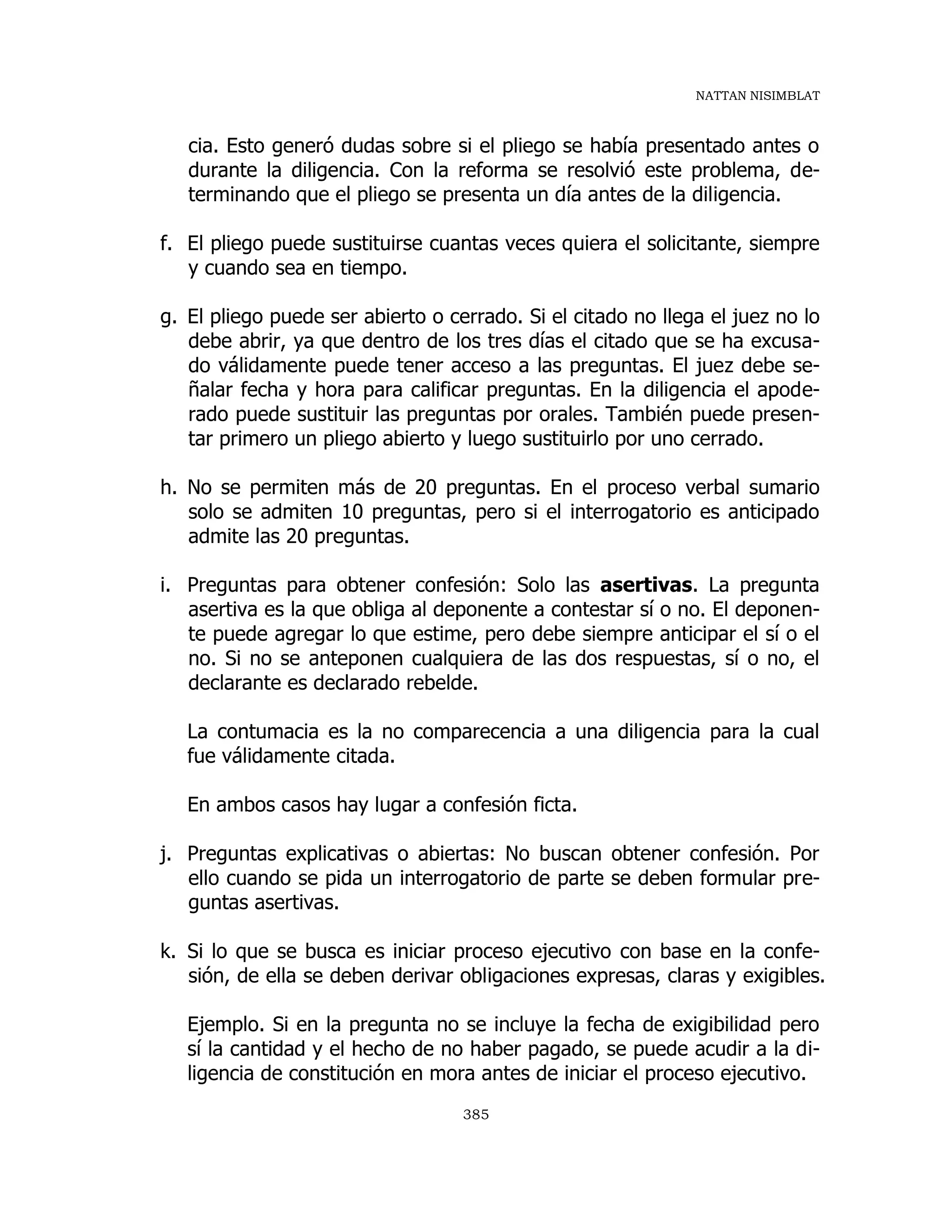 NATTAN NISIMBLAT
385
cia. Esto generó dudas sobre si el pliego se había presentado antes o
durante la diligencia. Con la reforma se resolvió este problema, de-
terminando que el pliego se presenta un día antes de la diligencia.
f. El pliego puede sustituirse cuantas veces quiera el solicitante, siempre
y cuando sea en tiempo.
g. El pliego puede ser abierto o cerrado. Si el citado no llega el juez no lo
debe abrir, ya que dentro de los tres días el citado que se ha excusa-
do válidamente puede tener acceso a las preguntas. El juez debe se-
ñalar fecha y hora para calificar preguntas. En la diligencia el apode-
rado puede sustituir las preguntas por orales. También puede presen-
tar primero un pliego abierto y luego sustituirlo por uno cerrado.
h. No se permiten más de 20 preguntas. En el proceso verbal sumario
solo se admiten 10 preguntas, pero si el interrogatorio es anticipado
admite las 20 preguntas.
i. Preguntas para obtener confesión: Solo las asertivas. La pregunta
asertiva es la que obliga al deponente a contestar sí o no. El deponen-
te puede agregar lo que estime, pero debe siempre anticipar el sí o el
no. Si no se anteponen cualquiera de las dos respuestas, sí o no, el
declarante es declarado rebelde.
La contumacia es la no comparecencia a una diligencia para la cual
fue válidamente citada.
En ambos casos hay lugar a confesión ficta.
j. Preguntas explicativas o abiertas: No buscan obtener confesión. Por
ello cuando se pida un interrogatorio de parte se deben formular pre-
guntas asertivas.
k. Si lo que se busca es iniciar proceso ejecutivo con base en la confe-
sión, de ella se deben derivar obligaciones expresas, claras y exigibles.
Ejemplo. Si en la pregunta no se incluye la fecha de exigibilidad pero
sí la cantidad y el hecho de no haber pagado, se puede acudir a la di-
ligencia de constitución en mora antes de iniciar el proceso ejecutivo.
 