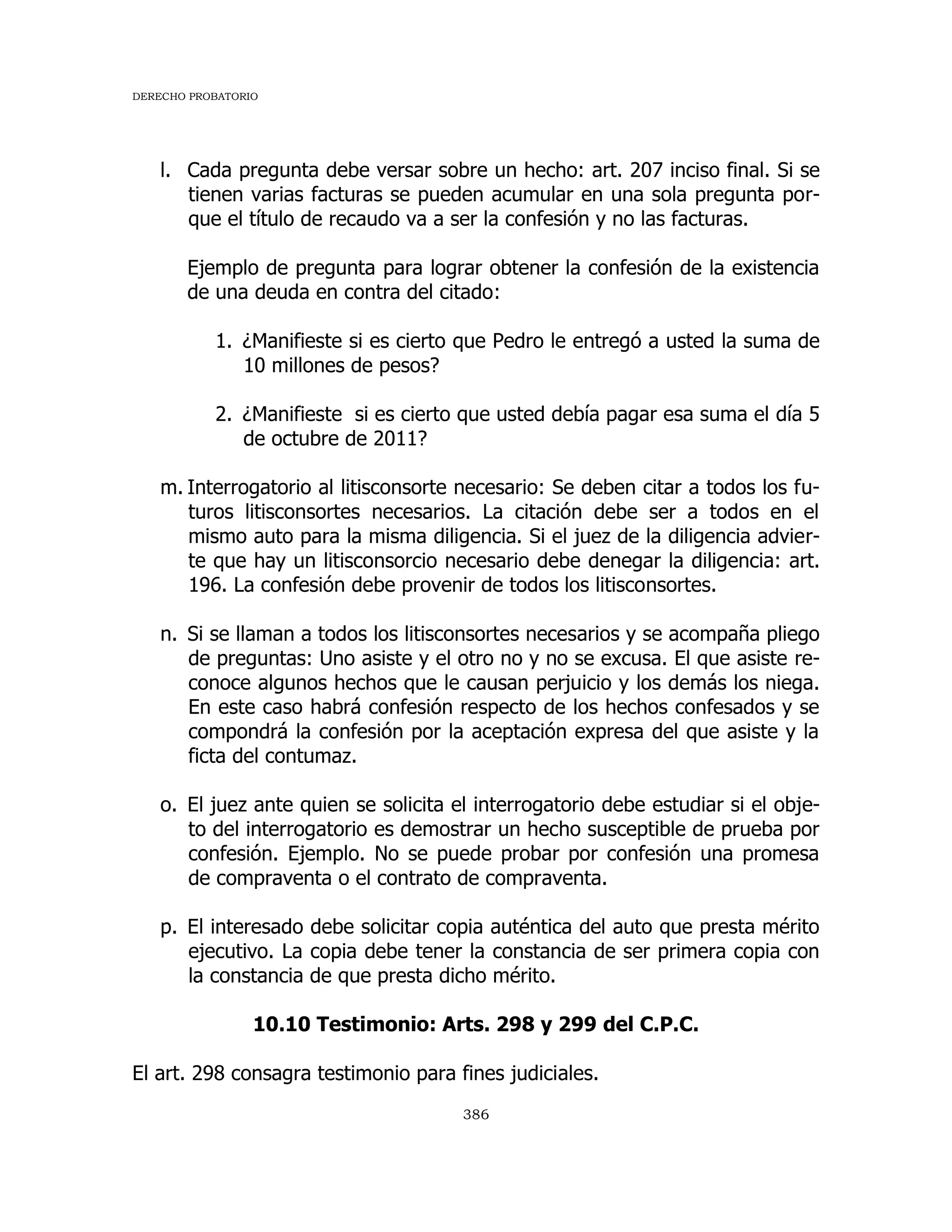 DERECHO PROBATORIO
386
l. Cada pregunta debe versar sobre un hecho: art. 207 inciso final. Si se
tienen varias facturas se pueden acumular en una sola pregunta por-
que el título de recaudo va a ser la confesión y no las facturas.
Ejemplo de pregunta para lograr obtener la confesión de la existencia
de una deuda en contra del citado:
1. ¿Manifieste si es cierto que Pedro le entregó a usted la suma de
10 millones de pesos?
2. ¿Manifieste si es cierto que usted debía pagar esa suma el día 5
de octubre de 2011?
m. Interrogatorio al litisconsorte necesario: Se deben citar a todos los fu-
turos litisconsortes necesarios. La citación debe ser a todos en el
mismo auto para la misma diligencia. Si el juez de la diligencia advier-
te que hay un litisconsorcio necesario debe denegar la diligencia: art.
196. La confesión debe provenir de todos los litisconsortes.
n. Si se llaman a todos los litisconsortes necesarios y se acompaña pliego
de preguntas: Uno asiste y el otro no y no se excusa. El que asiste re-
conoce algunos hechos que le causan perjuicio y los demás los niega.
En este caso habrá confesión respecto de los hechos confesados y se
compondrá la confesión por la aceptación expresa del que asiste y la
ficta del contumaz.
o. El juez ante quien se solicita el interrogatorio debe estudiar si el obje-
to del interrogatorio es demostrar un hecho susceptible de prueba por
confesión. Ejemplo. No se puede probar por confesión una promesa
de compraventa o el contrato de compraventa.
p. El interesado debe solicitar copia auténtica del auto que presta mérito
ejecutivo. La copia debe tener la constancia de ser primera copia con
la constancia de que presta dicho mérito.
10.10 Testimonio: Arts. 298 y 299 del C.P.C.
El art. 298 consagra testimonio para fines judiciales.
 