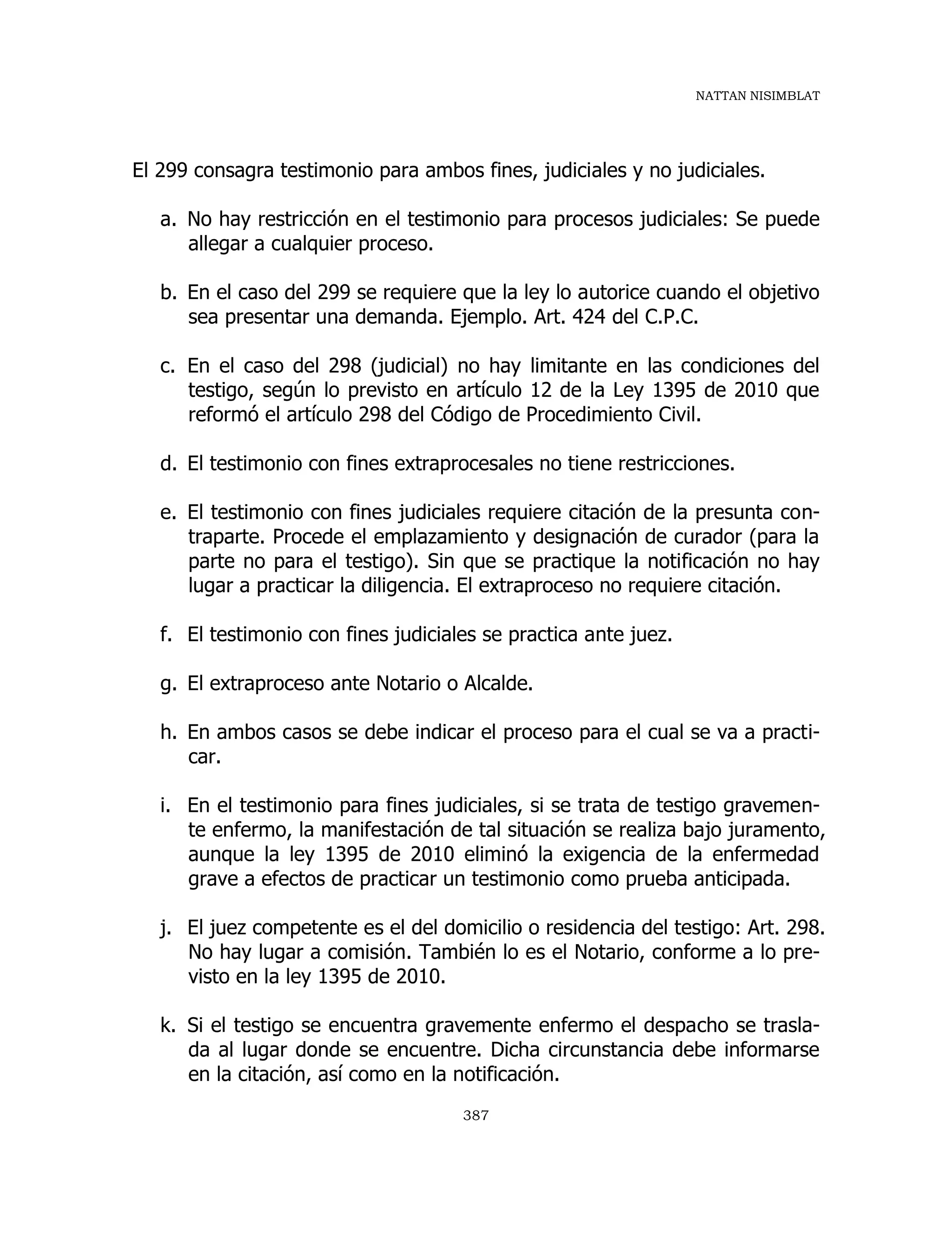 NATTAN NISIMBLAT
387
El 299 consagra testimonio para ambos fines, judiciales y no judiciales.
a. No hay restricción en el testimonio para procesos judiciales: Se puede
allegar a cualquier proceso.
b. En el caso del 299 se requiere que la ley lo autorice cuando el objetivo
sea presentar una demanda. Ejemplo. Art. 424 del C.P.C.
c. En el caso del 298 (judicial) no hay limitante en las condiciones del
testigo, según lo previsto en artículo 12 de la Ley 1395 de 2010 que
reformó el artículo 298 del Código de Procedimiento Civil.
d. El testimonio con fines extraprocesales no tiene restricciones.
e. El testimonio con fines judiciales requiere citación de la presunta con-
traparte. Procede el emplazamiento y designación de curador (para la
parte no para el testigo). Sin que se practique la notificación no hay
lugar a practicar la diligencia. El extraproceso no requiere citación.
f. El testimonio con fines judiciales se practica ante juez.
g. El extraproceso ante Notario o Alcalde.
h. En ambos casos se debe indicar el proceso para el cual se va a practi-
car.
i. En el testimonio para fines judiciales, si se trata de testigo gravemen-
te enfermo, la manifestación de tal situación se realiza bajo juramento,
aunque la ley 1395 de 2010 eliminó la exigencia de la enfermedad
grave a efectos de practicar un testimonio como prueba anticipada.
j. El juez competente es el del domicilio o residencia del testigo: Art. 298.
No hay lugar a comisión. También lo es el Notario, conforme a lo pre-
visto en la ley 1395 de 2010.
k. Si el testigo se encuentra gravemente enfermo el despacho se trasla-
da al lugar donde se encuentre. Dicha circunstancia debe informarse
en la citación, así como en la notificación.
 