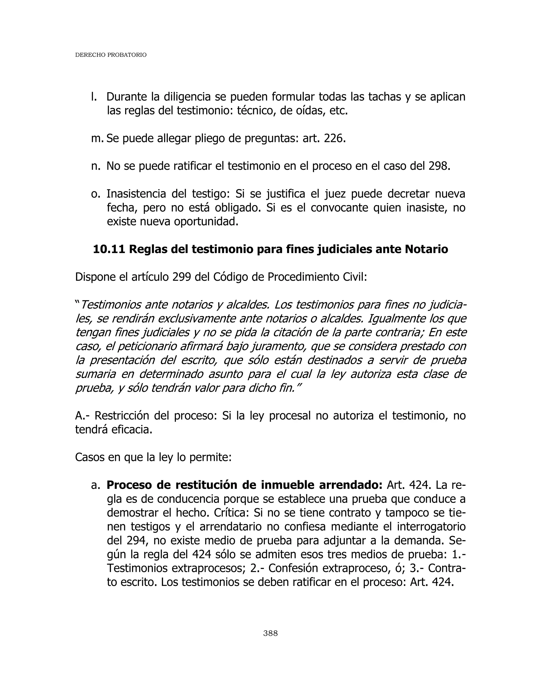 DERECHO PROBATORIO
388
l. Durante la diligencia se pueden formular todas las tachas y se aplican
las reglas del testimonio: técnico, de oídas, etc.
m. Se puede allegar pliego de preguntas: art. 226.
n. No se puede ratificar el testimonio en el proceso en el caso del 298.
o. Inasistencia del testigo: Si se justifica el juez puede decretar nueva
fecha, pero no está obligado. Si es el convocante quien inasiste, no
existe nueva oportunidad.
10.11 Reglas del testimonio para fines judiciales ante Notario
Dispone el artículo 299 del Código de Procedimiento Civil:
“Testimonios ante notarios y alcaldes. Los testimonios para fines no judicia-
les, se rendirán exclusivamente ante notarios o alcaldes. Igualmente los que
tengan fines judiciales y no se pida la citación de la parte contraria; En este
caso, el peticionario afirmará bajo juramento, que se considera prestado con
la presentación del escrito, que sólo están destinados a servir de prueba
sumaria en determinado asunto para el cual la ley autoriza esta clase de
prueba, y sólo tendrán valor para dicho fin.”
A.- Restricción del proceso: Si la ley procesal no autoriza el testimonio, no
tendrá eficacia.
Casos en que la ley lo permite:
a. Proceso de restitución de inmueble arrendado: Art. 424. La re-
gla es de conducencia porque se establece una prueba que conduce a
demostrar el hecho. Crítica: Si no se tiene contrato y tampoco se tie-
nen testigos y el arrendatario no confiesa mediante el interrogatorio
del 294, no existe medio de prueba para adjuntar a la demanda. Se-
gún la regla del 424 sólo se admiten esos tres medios de prueba: 1.-
Testimonios extraprocesos; 2.- Confesión extraproceso, ó; 3.- Contra-
to escrito. Los testimonios se deben ratificar en el proceso: Art. 424.
 
