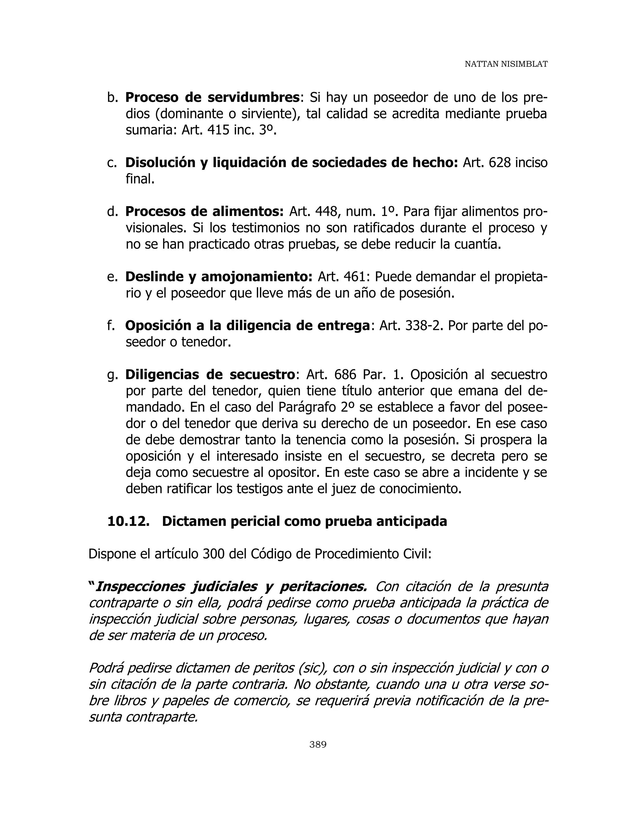 NATTAN NISIMBLAT
389
b. Proceso de servidumbres: Si hay un poseedor de uno de los pre-
dios (dominante o sirviente), tal calidad se acredita mediante prueba
sumaria: Art. 415 inc. 3º.
c. Disolución y liquidación de sociedades de hecho: Art. 628 inciso
final.
d. Procesos de alimentos: Art. 448, num. 1º. Para fijar alimentos pro-
visionales. Si los testimonios no son ratificados durante el proceso y
no se han practicado otras pruebas, se debe reducir la cuantía.
e. Deslinde y amojonamiento: Art. 461: Puede demandar el propieta-
rio y el poseedor que lleve más de un año de posesión.
f. Oposición a la diligencia de entrega: Art. 338-2. Por parte del po-
seedor o tenedor.
g. Diligencias de secuestro: Art. 686 Par. 1. Oposición al secuestro
por parte del tenedor, quien tiene título anterior que emana del de-
mandado. En el caso del Parágrafo 2º se establece a favor del posee-
dor o del tenedor que deriva su derecho de un poseedor. En ese caso
de debe demostrar tanto la tenencia como la posesión. Si prospera la
oposición y el interesado insiste en el secuestro, se decreta pero se
deja como secuestre al opositor. En este caso se abre a incidente y se
deben ratificar los testigos ante el juez de conocimiento.
10.12. Dictamen pericial como prueba anticipada
Dispone el artículo 300 del Código de Procedimiento Civil:
“Inspecciones judiciales y peritaciones. Con citación de la presunta
contraparte o sin ella, podrá pedirse como prueba anticipada la práctica de
inspección judicial sobre personas, lugares, cosas o documentos que hayan
de ser materia de un proceso.
Podrá pedirse dictamen de peritos (sic), con o sin inspección judicial y con o
sin citación de la parte contraria. No obstante, cuando una u otra verse so-
bre libros y papeles de comercio, se requerirá previa notificación de la pre-
sunta contraparte.
 