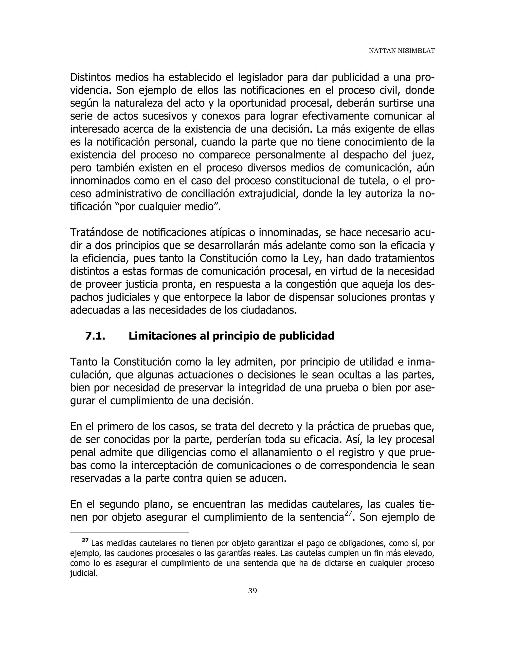 NATTAN NISIMBLAT
39
Distintos medios ha establecido el legislador para dar publicidad a una pro-
videncia. Son ejemplo de ellos las notificaciones en el proceso civil, donde
según la naturaleza del acto y la oportunidad procesal, deberán surtirse una
serie de actos sucesivos y conexos para lograr efectivamente comunicar al
interesado acerca de la existencia de una decisión. La más exigente de ellas
es la notificación personal, cuando la parte que no tiene conocimiento de la
existencia del proceso no comparece personalmente al despacho del juez,
pero también existen en el proceso diversos medios de comunicación, aún
innominados como en el caso del proceso constitucional de tutela, o el pro-
ceso administrativo de conciliación extrajudicial, donde la ley autoriza la no-
tificación “por cualquier medio”.
Tratándose de notificaciones atípicas o innominadas, se hace necesario acu-
dir a dos principios que se desarrollarán más adelante como son la eficacia y
la eficiencia, pues tanto la Constitución como la Ley, han dado tratamientos
distintos a estas formas de comunicación procesal, en virtud de la necesidad
de proveer justicia pronta, en respuesta a la congestión que aqueja los des-
pachos judiciales y que entorpece la labor de dispensar soluciones prontas y
adecuadas a las necesidades de los ciudadanos.
7.1. Limitaciones al principio de publicidad
Tanto la Constitución como la ley admiten, por principio de utilidad e inma-
culación, que algunas actuaciones o decisiones le sean ocultas a las partes,
bien por necesidad de preservar la integridad de una prueba o bien por ase-
gurar el cumplimiento de una decisión.
En el primero de los casos, se trata del decreto y la práctica de pruebas que,
de ser conocidas por la parte, perderían toda su eficacia. Así, la ley procesal
penal admite que diligencias como el allanamiento o el registro y que prue-
bas como la interceptación de comunicaciones o de correspondencia le sean
reservadas a la parte contra quien se aducen.
En el segundo plano, se encuentran las medidas cautelares, las cuales tie-
nen por objeto asegurar el cumplimiento de la sentencia27
. Son ejemplo de
27
Las medidas cautelares no tienen por objeto garantizar el pago de obligaciones, como sí, por
ejemplo, las cauciones procesales o las garantías reales. Las cautelas cumplen un fin más elevado,
como lo es asegurar el cumplimiento de una sentencia que ha de dictarse en cualquier proceso
judicial.
 