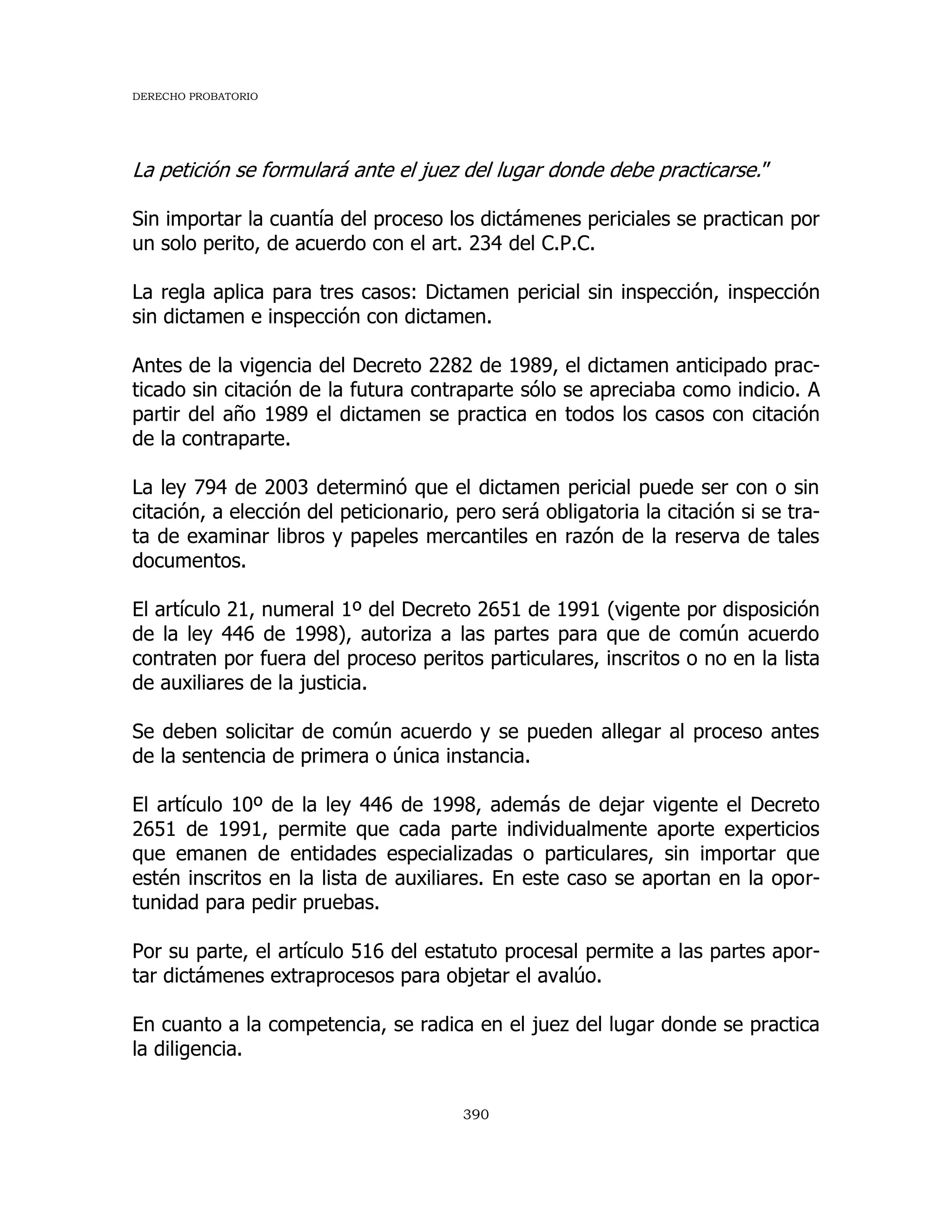 DERECHO PROBATORIO
390
La petición se formulará ante el juez del lugar donde debe practicarse.”
Sin importar la cuantía del proceso los dictámenes periciales se practican por
un solo perito, de acuerdo con el art. 234 del C.P.C.
La regla aplica para tres casos: Dictamen pericial sin inspección, inspección
sin dictamen e inspección con dictamen.
Antes de la vigencia del Decreto 2282 de 1989, el dictamen anticipado prac-
ticado sin citación de la futura contraparte sólo se apreciaba como indicio. A
partir del año 1989 el dictamen se practica en todos los casos con citación
de la contraparte.
La ley 794 de 2003 determinó que el dictamen pericial puede ser con o sin
citación, a elección del peticionario, pero será obligatoria la citación si se tra-
ta de examinar libros y papeles mercantiles en razón de la reserva de tales
documentos.
El artículo 21, numeral 1º del Decreto 2651 de 1991 (vigente por disposición
de la ley 446 de 1998), autoriza a las partes para que de común acuerdo
contraten por fuera del proceso peritos particulares, inscritos o no en la lista
de auxiliares de la justicia.
Se deben solicitar de común acuerdo y se pueden allegar al proceso antes
de la sentencia de primera o única instancia.
El artículo 10º de la ley 446 de 1998, además de dejar vigente el Decreto
2651 de 1991, permite que cada parte individualmente aporte experticios
que emanen de entidades especializadas o particulares, sin importar que
estén inscritos en la lista de auxiliares. En este caso se aportan en la opor-
tunidad para pedir pruebas.
Por su parte, el artículo 516 del estatuto procesal permite a las partes apor-
tar dictámenes extraprocesos para objetar el avalúo.
En cuanto a la competencia, se radica en el juez del lugar donde se practica
la diligencia.
 