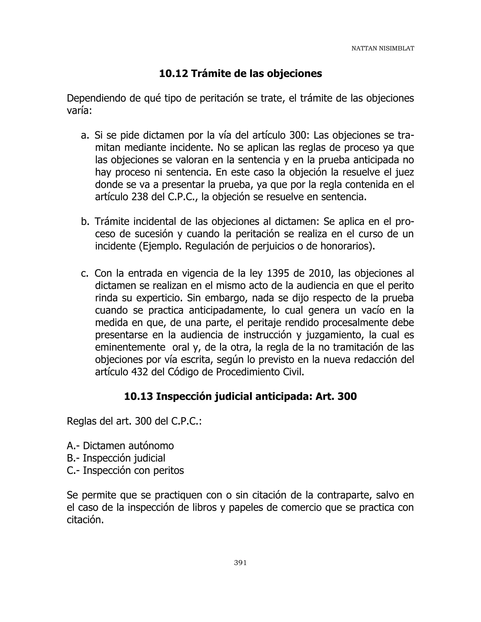 NATTAN NISIMBLAT
391
10.12 Trámite de las objeciones
Dependiendo de qué tipo de peritación se trate, el trámite de las objeciones
varía:
a. Si se pide dictamen por la vía del artículo 300: Las objeciones se tra-
mitan mediante incidente. No se aplican las reglas de proceso ya que
las objeciones se valoran en la sentencia y en la prueba anticipada no
hay proceso ni sentencia. En este caso la objeción la resuelve el juez
donde se va a presentar la prueba, ya que por la regla contenida en el
artículo 238 del C.P.C., la objeción se resuelve en sentencia.
b. Trámite incidental de las objeciones al dictamen: Se aplica en el pro-
ceso de sucesión y cuando la peritación se realiza en el curso de un
incidente (Ejemplo. Regulación de perjuicios o de honorarios).
c. Con la entrada en vigencia de la ley 1395 de 2010, las objeciones al
dictamen se realizan en el mismo acto de la audiencia en que el perito
rinda su experticio. Sin embargo, nada se dijo respecto de la prueba
cuando se practica anticipadamente, lo cual genera un vacío en la
medida en que, de una parte, el peritaje rendido procesalmente debe
presentarse en la audiencia de instrucción y juzgamiento, la cual es
eminentemente oral y, de la otra, la regla de la no tramitación de las
objeciones por vía escrita, según lo previsto en la nueva redacción del
artículo 432 del Código de Procedimiento Civil.
10.13 Inspección judicial anticipada: Art. 300
Reglas del art. 300 del C.P.C.:
A.- Dictamen autónomo
B.- Inspección judicial
C.- Inspección con peritos
Se permite que se practiquen con o sin citación de la contraparte, salvo en
el caso de la inspección de libros y papeles de comercio que se practica con
citación.
 